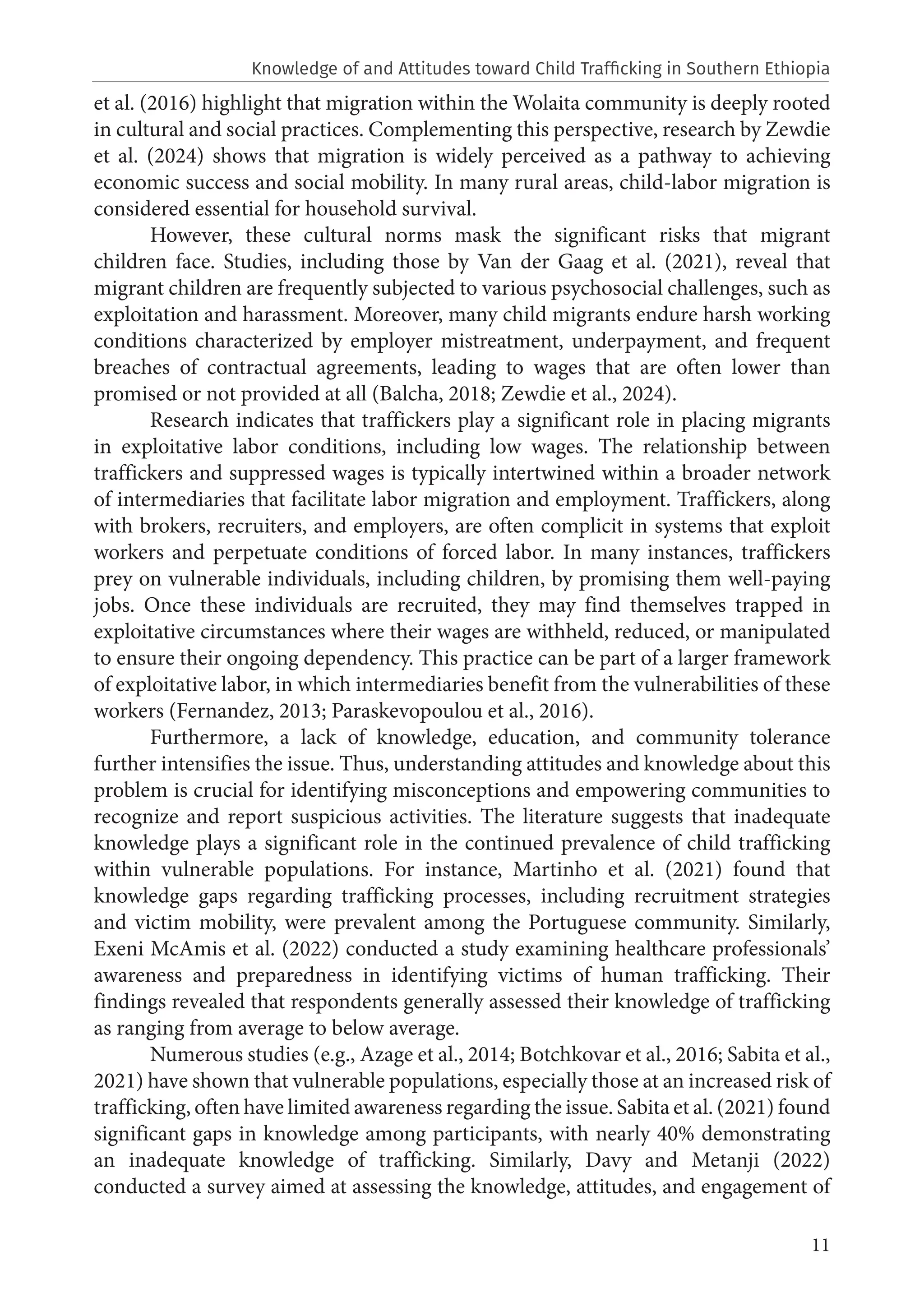 11
et al. (2016) highlight that migration within the Wolaita community is deeply rooted
in cultural and social practices. Complementing this perspective, research by Zewdie
et al. (2024) shows that migration is widely perceived as a pathway to achieving
economic success and social mobility. In many rural areas, child-labor migration is
considered essential for household survival.
However, these cultural norms mask the significant risks that migrant
children face. Studies, including those by Van der Gaag et al. (2021), reveal that
migrant children are frequently subjected to various psychosocial challenges, such as
exploitation and harassment. Moreover, many child migrants endure harsh working
conditions characterized by employer mistreatment, underpayment, and frequent
breaches of contractual agreements, leading to wages that are often lower than
promised or not provided at all (Balcha, 2018; Zewdie et al., 2024).
Research indicates that traffickers play a significant role in placing migrants
in exploitative labor conditions, including low wages. The relationship between
traffickers and suppressed wages is typically intertwined within a broader network
of intermediaries that facilitate labor migration and employment. Traffickers, along
with brokers, recruiters, and employers, are often complicit in systems that exploit
workers and perpetuate conditions of forced labor. In many instances, traffickers
prey on vulnerable individuals, including children, by promising them well-paying
jobs. Once these individuals are recruited, they may find themselves trapped in
exploitative circumstances where their wages are withheld, reduced, or manipulated
to ensure their ongoing dependency. This practice can be part of a larger framework
of exploitative labor, in which intermediaries benefit from the vulnerabilities of these
workers (Fernandez, 2013; Paraskevopoulou et al., 2016).
Furthermore, a lack of knowledge, education, and community tolerance
further intensifies the issue. Thus, understanding attitudes and knowledge about this
problem is crucial for identifying misconceptions and empowering communities to
recognize and report suspicious activities. The literature suggests that inadequate
knowledge plays a significant role in the continued prevalence of child trafficking
within vulnerable populations. For instance, Martinho et al. (2021) found that
knowledge gaps regarding trafficking processes, including recruitment strategies
and victim mobility, were prevalent among the Portuguese community. Similarly,
Exeni McAmis et al. (2022) conducted a study examining healthcare professionals’
awareness and preparedness in identifying victims of human trafficking. Their
findings revealed that respondents generally assessed their knowledge of trafficking
as ranging from average to below average.
Numerous studies (e.g., Azage et al., 2014; Botchkovar et al., 2016; Sabita et al.,
2021) have shown that vulnerable populations, especially those at an increased risk of
trafficking, often have limited awareness regarding the issue. Sabita et al. (2021) found
significant gaps in knowledge among participants, with nearly 40% demonstrating
an inadequate knowledge of trafficking. Similarly, Davy and Metanji (2022)
conducted a survey aimed at assessing the knowledge, attitudes, and engagement of
Knowledge of and Attitudes toward Child Trafficking in Southern Ethiopia
 