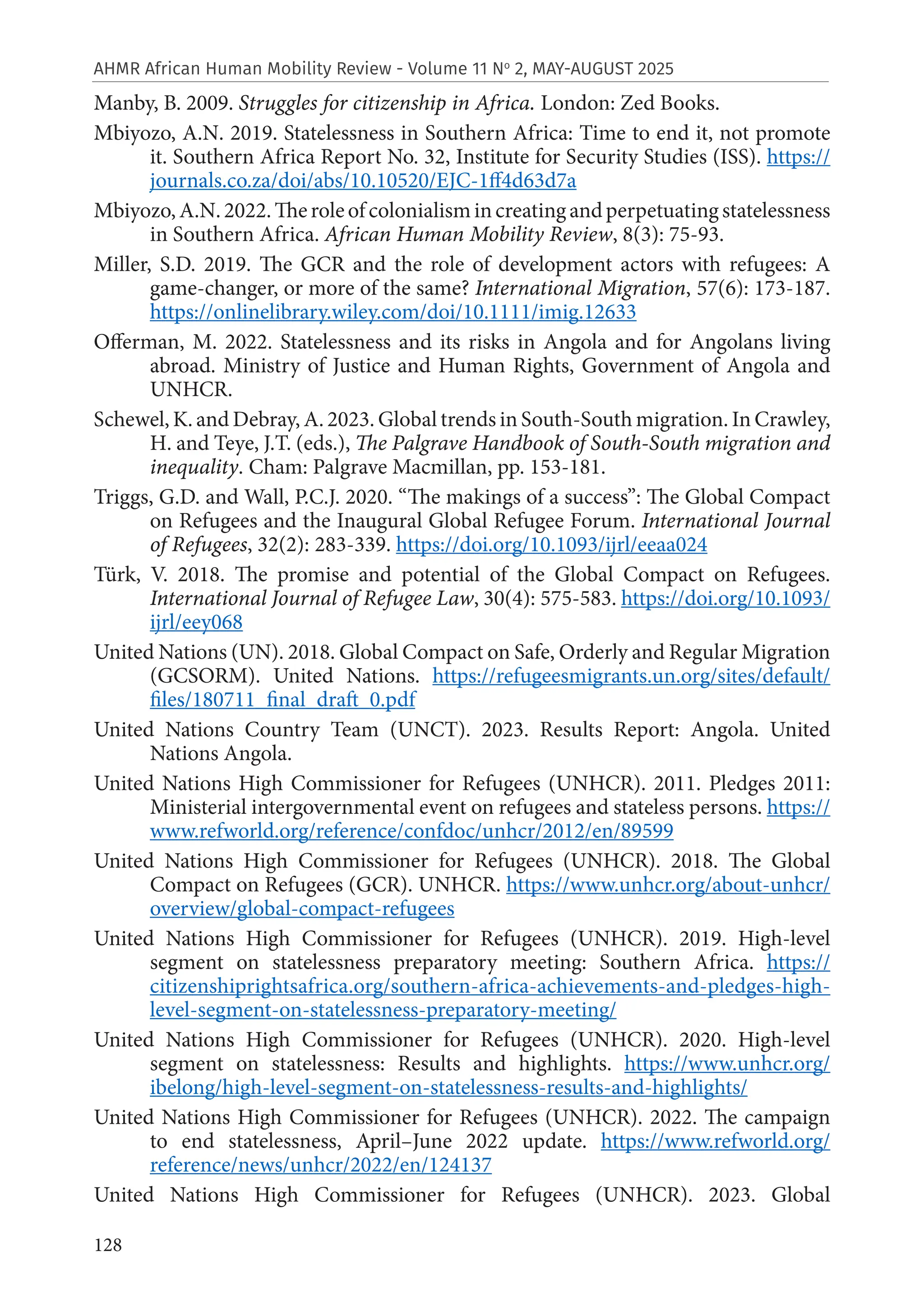 128
AHMR African Human Mobility Review - Volume 11 No
2, MAY-AUGUST 2025
Manby, B. 2009. Struggles for citizenship in Africa. London: Zed Books.
Mbiyozo, A.N. 2019. Statelessness in Southern Africa: Time to end it, not promote
it. Southern Africa Report No. 32, Institute for Security Studies (ISS). https://
journals.co.za/doi/abs/10.10520/EJC-1ff4d63d7a
Mbiyozo,A.N.2022.Theroleofcolonialismincreatingandperpetuatingstatelessness
in Southern Africa. African Human Mobility Review, 8(3): 75-93.
Miller, S.D. 2019. The GCR and the role of development actors with refugees: A
game-changer, or more of the same? International Migration, 57(6): 173-187.
https://onlinelibrary.wiley.com/doi/10.1111/imig.12633
Offerman, M. 2022. Statelessness and its risks in Angola and for Angolans living
abroad. Ministry of Justice and Human Rights, Government of Angola and
UNHCR.
Schewel, K. and Debray, A. 2023. Global trends in South-South migration. In Crawley,
H. and Teye, J.T. (eds.), The Palgrave Handbook of South-South migration and
inequality. Cham: Palgrave Macmillan, pp. 153-181.
Triggs, G.D. and Wall, P.C.J. 2020. “The makings of a success”: The Global Compact
on Refugees and the Inaugural Global Refugee Forum. International Journal
of Refugees, 32(2): 283-339. https://doi.org/10.1093/ijrl/eeaa024
Türk, V. 2018. The promise and potential of the Global Compact on Refugees.
International Journal of Refugee Law, 30(4): 575-583. https://doi.org/10.1093/
ijrl/eey068
United Nations (UN). 2018. Global Compact on Safe, Orderly and Regular Migration
(GCSORM). United Nations. https://refugeesmigrants.un.org/sites/default/
files/180711_final_draft_0.pdf
United Nations Country Team (UNCT). 2023. Results Report: Angola. United
Nations Angola.
United Nations High Commissioner for Refugees (UNHCR). 2011. Pledges 2011:
Ministerial intergovernmental event on refugees and stateless persons. https://
www.refworld.org/reference/confdoc/unhcr/2012/en/89599
United Nations High Commissioner for Refugees (UNHCR). 2018. The Global
Compact on Refugees (GCR). UNHCR. https://www.unhcr.org/about-unhcr/
overview/global-compact-refugees
United Nations High Commissioner for Refugees (UNHCR). 2019. High-level
segment on statelessness preparatory meeting: Southern Africa. https://
citizenshiprightsafrica.org/southern-africa-achievements-and-pledges-high-
level-segment-on-statelessness-preparatory-meeting/
United Nations High Commissioner for Refugees (UNHCR). 2020. High-level
segment on statelessness: Results and highlights. https://www.unhcr.org/
ibelong/high-level-segment-on-statelessness-results-and-highlights/
United Nations High Commissioner for Refugees (UNHCR). 2022. The campaign
to end statelessness, April–June 2022 update. https://www.refworld.org/
reference/news/unhcr/2022/en/124137
United Nations High Commissioner for Refugees (UNHCR). 2023. Global
 