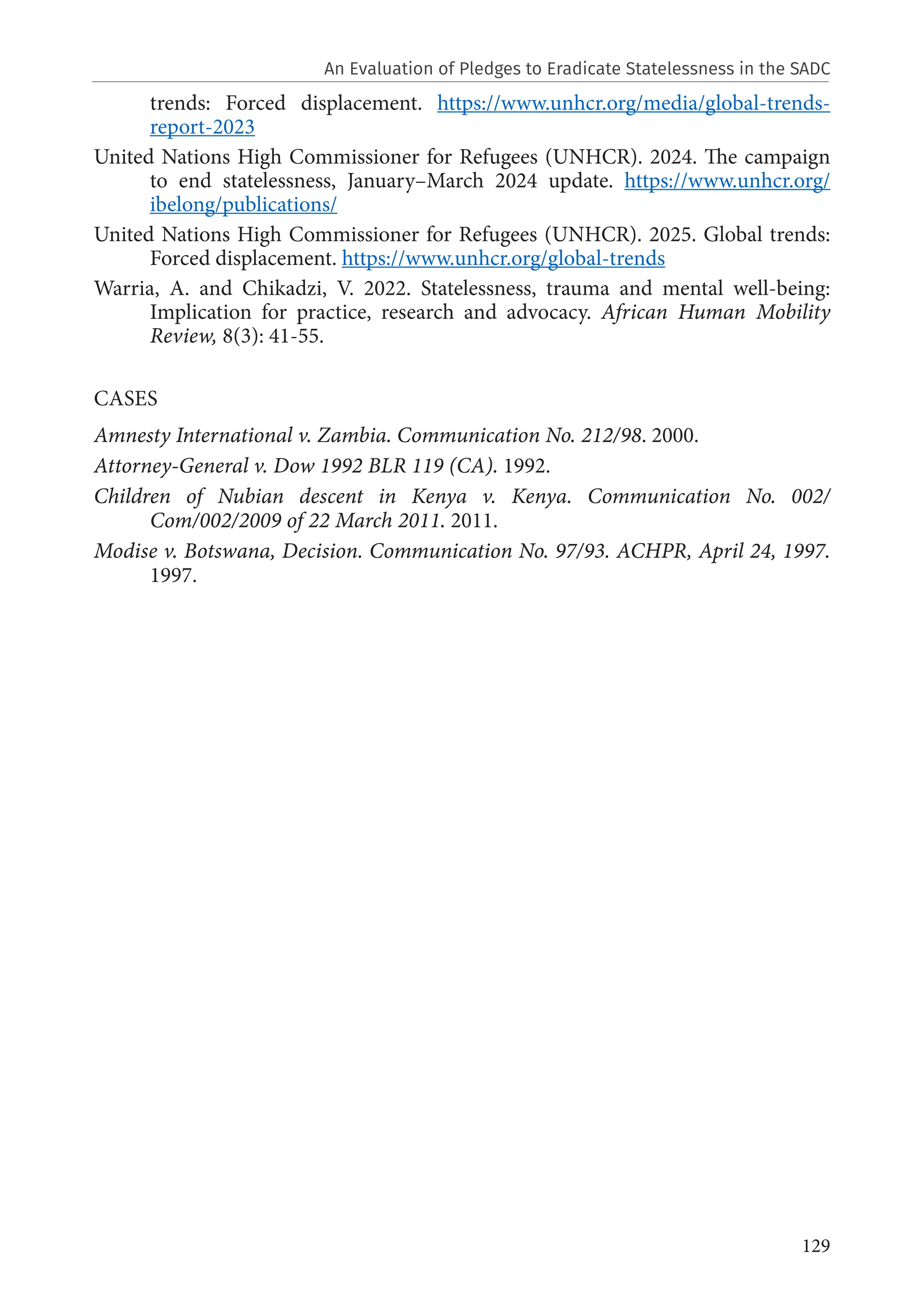 129
trends: Forced displacement. https://www.unhcr.org/media/global-trends-
report-2023
United Nations High Commissioner for Refugees (UNHCR). 2024. The campaign
to end statelessness, January–March 2024 update. https://www.unhcr.org/
ibelong/publications/
United Nations High Commissioner for Refugees (UNHCR). 2025. Global trends:
Forced displacement. https://www.unhcr.org/global-trends
Warria, A. and Chikadzi, V. 2022. Statelessness, trauma and mental well-being:
Implication for practice, research and advocacy. African Human Mobility
Review, 8(3): 41-55.
CASES
Amnesty International v. Zambia. Communication No. 212/98. 2000.
Attorney-General v. Dow 1992 BLR 119 (CA). 1992.
Children of Nubian descent in Kenya v. Kenya. Communication No. 002/
Com/002/2009 of 22 March 2011. 2011.
Modise v. Botswana, Decision. Communication No. 97/93. ACHPR, April 24, 1997.
1997.
An Evaluation of Pledges to Eradicate Statelessness in the SADC
 