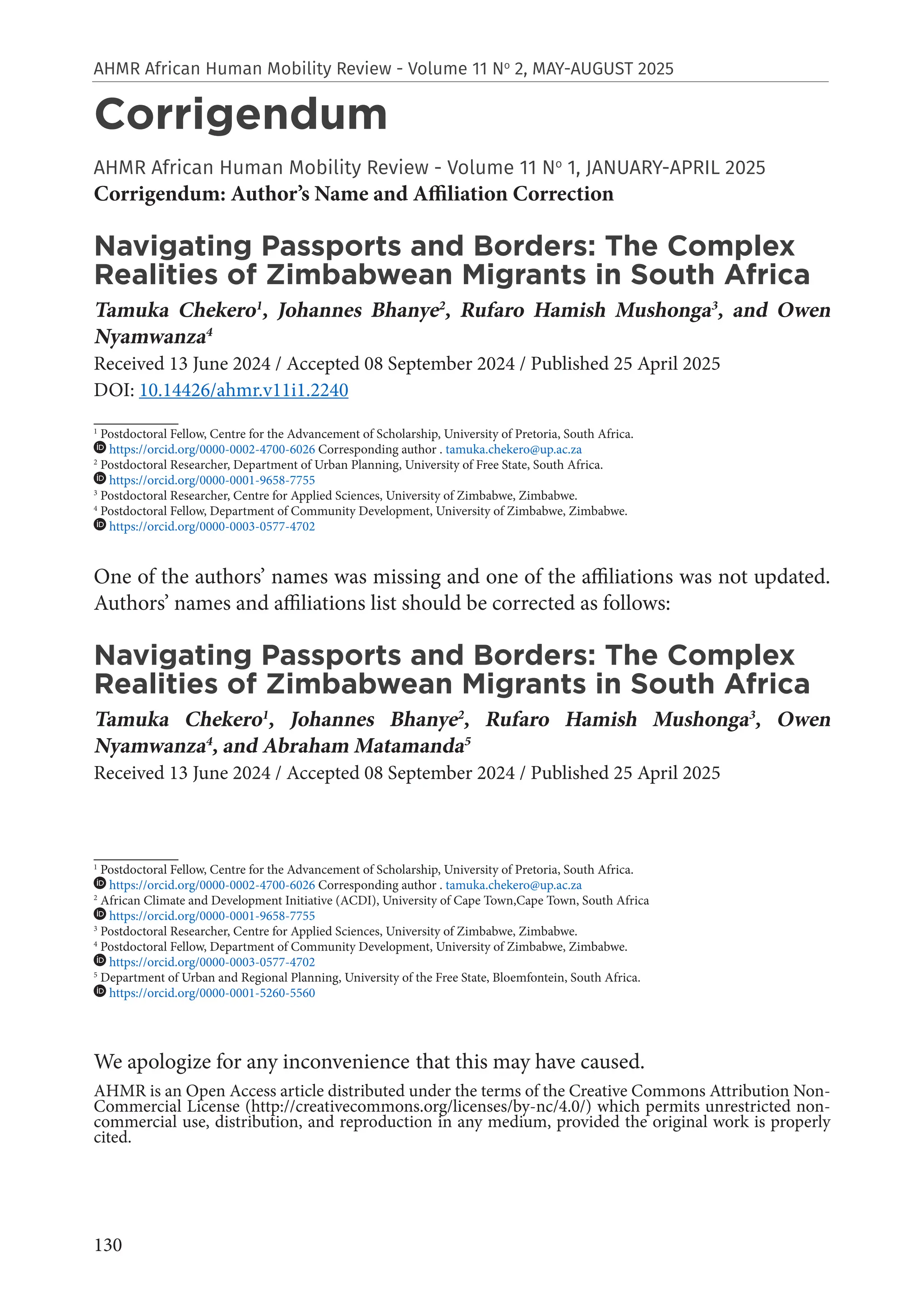 130
AHMR African Human Mobility Review - Volume 11 No
2, MAY-AUGUST 2025
Corrigendum
AHMR African Human Mobility Review - Volume 11 No
1, JANUARY-APRIL 2025
Corrigendum: Author’s Name and Affiliation Correction
Navigating Passports and Borders: The Complex
Realities of Zimbabwean Migrants in South Africa
Tamuka Chekero1
, Johannes Bhanye2
, Rufaro Hamish Mushonga3
, and Owen
Nyamwanza4
Received 13 June 2024 / Accepted 08 September 2024 / Published 25 April 2025
DOI: 10.14426/ahmr.v11i1.2240
___________
1
Postdoctoral Fellow, Centre for the Advancement of Scholarship, University of Pretoria, South Africa.
https://orcid.org/0000-0002-4700-6026 Corresponding author . tamuka.chekero@up.ac.za
2
Postdoctoral Researcher, Department of Urban Planning, University of Free State, South Africa.
https://orcid.org/0000-0001-9658-7755
3
Postdoctoral Researcher, Centre for Applied Sciences, University of Zimbabwe, Zimbabwe.
4
Postdoctoral Fellow, Department of Community Development, University of Zimbabwe, Zimbabwe.
https://orcid.org/0000-0003-0577-4702
One of the authors’ names was missing and one of the affiliations was not updated.
Authors’ names and affiliations list should be corrected as follows:
Navigating Passports and Borders: The Complex
Realities of Zimbabwean Migrants in South Africa
Tamuka Chekero1
, Johannes Bhanye2
, Rufaro Hamish Mushonga3
, Owen
Nyamwanza4
, and Abraham Matamanda5
Received 13 June 2024 / Accepted 08 September 2024 / Published 25 April 2025
___________
1
Postdoctoral Fellow, Centre for the Advancement of Scholarship, University of Pretoria, South Africa.
https://orcid.org/0000-0002-4700-6026 Corresponding author . tamuka.chekero@up.ac.za
2
African Climate and Development Initiative (ACDI), University of Cape Town,Cape Town, South Africa
https://orcid.org/0000-0001-9658-7755
3
Postdoctoral Researcher, Centre for Applied Sciences, University of Zimbabwe, Zimbabwe.
4
Postdoctoral Fellow, Department of Community Development, University of Zimbabwe, Zimbabwe.
https://orcid.org/0000-0003-0577-4702
5
Department of Urban and Regional Planning, University of the Free State, Bloemfontein, South Africa.
https://orcid.org/0000-0001-5260-5560
We apologize for any inconvenience that this may have caused.
AHMR is an Open Access article distributed under the terms of the Creative Commons Attribution Non-
Commercial License (http://creativecommons.org/licenses/by-nc/4.0/) which permits unrestricted non-
commercial use, distribution, and reproduction in any medium, provided the original work is properly
cited.
 