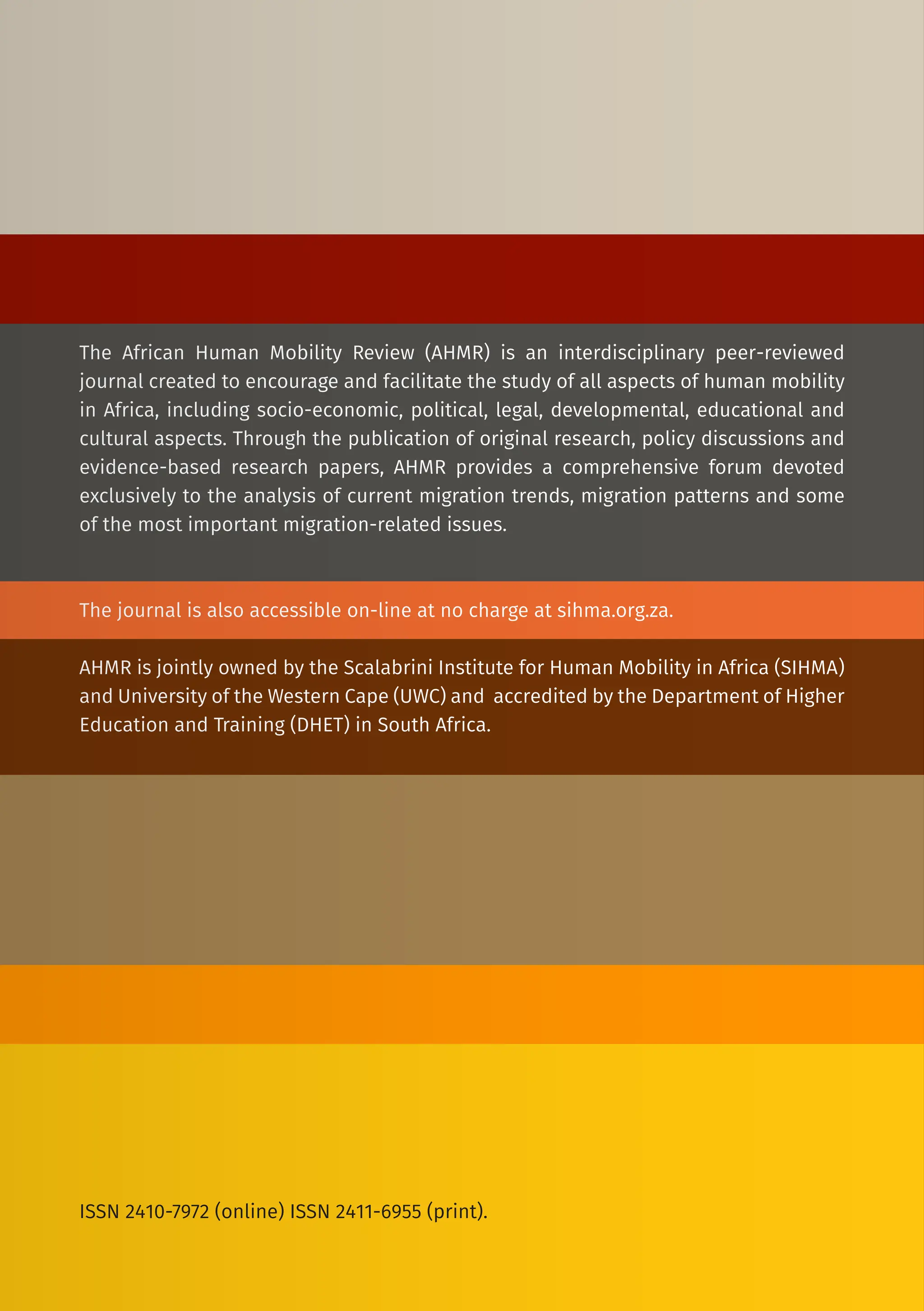 The African Human Mobility Review (AHMR) is an interdisciplinary peer-reviewed
journal created to encourage and facilitate the study of all aspects of human mobility
in Africa, including socio-economic, political, legal, developmental, educational and
cultural aspects. Through the publication of original research, policy discussions and
evidence-based research papers, AHMR provides a comprehensive forum devoted
exclusively to the analysis of current migration trends, migration patterns and some
of the most important migration-related issues.
The journal is also accessible on-line at no charge at sihma.org.za.
AHMR is jointly owned by the Scalabrini Institute for Human Mobility in Africa (SIHMA)
and University of the Western Cape (UWC) and accredited by the Department of Higher
Education and Training (DHET) in South Africa.
ISSN 2410-7972 (online) ISSN 2411-6955 (print).
 