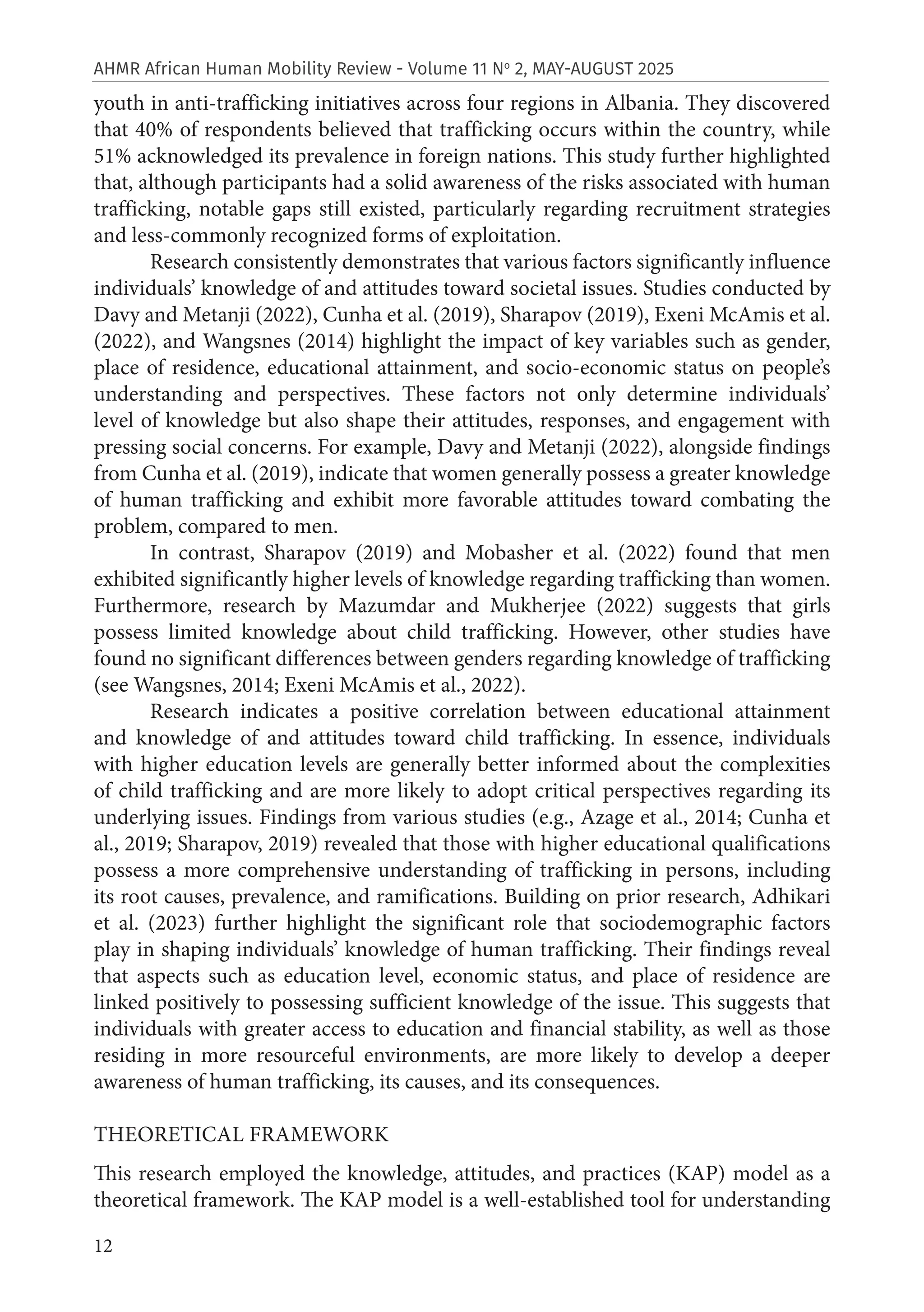 12
AHMR African Human Mobility Review - Volume 11 No
2, MAY-AUGUST 2025
youth in anti-trafficking initiatives across four regions in Albania. They discovered
that 40% of respondents believed that trafficking occurs within the country, while
51% acknowledged its prevalence in foreign nations. This study further highlighted
that, although participants had a solid awareness of the risks associated with human
trafficking, notable gaps still existed, particularly regarding recruitment strategies
and less-commonly recognized forms of exploitation.
Research consistently demonstrates that various factors significantly influence
individuals’ knowledge of and attitudes toward societal issues. Studies conducted by
Davy and Metanji (2022), Cunha et al. (2019), Sharapov (2019), Exeni McAmis et al.
(2022), and Wangsnes (2014) highlight the impact of key variables such as gender,
place of residence, educational attainment, and socio-economic status on people’s
understanding and perspectives. These factors not only determine individuals’
level of knowledge but also shape their attitudes, responses, and engagement with
pressing social concerns. For example, Davy and Metanji (2022), alongside findings
from Cunha et al. (2019), indicate that women generally possess a greater knowledge
of human trafficking and exhibit more favorable attitudes toward combating the
problem, compared to men.
In contrast, Sharapov (2019) and Mobasher et al. (2022) found that men
exhibited significantly higher levels of knowledge regarding trafficking than women.
Furthermore, research by Mazumdar and Mukherjee (2022) suggests that girls
possess limited knowledge about child trafficking. However, other studies have
found no significant differences between genders regarding knowledge of trafficking
(see Wangsnes, 2014; Exeni McAmis et al., 2022).
Research indicates a positive correlation between educational attainment
and knowledge of and attitudes toward child trafficking. In essence, individuals
with higher education levels are generally better informed about the complexities
of child trafficking and are more likely to adopt critical perspectives regarding its
underlying issues. Findings from various studies (e.g., Azage et al., 2014; Cunha et
al., 2019; Sharapov, 2019) revealed that those with higher educational qualifications
possess a more comprehensive understanding of trafficking in persons, including
its root causes, prevalence, and ramifications. Building on prior research, Adhikari
et al. (2023) further highlight the significant role that sociodemographic factors
play in shaping individuals’ knowledge of human trafficking. Their findings reveal
that aspects such as education level, economic status, and place of residence are
linked positively to possessing sufficient knowledge of the issue. This suggests that
individuals with greater access to education and financial stability, as well as those
residing in more resourceful environments, are more likely to develop a deeper
awareness of human trafficking, its causes, and its consequences.
THEORETICAL FRAMEWORK
This research employed the knowledge, attitudes, and practices (KAP) model as a
theoretical framework. The KAP model is a well-established tool for understanding
 