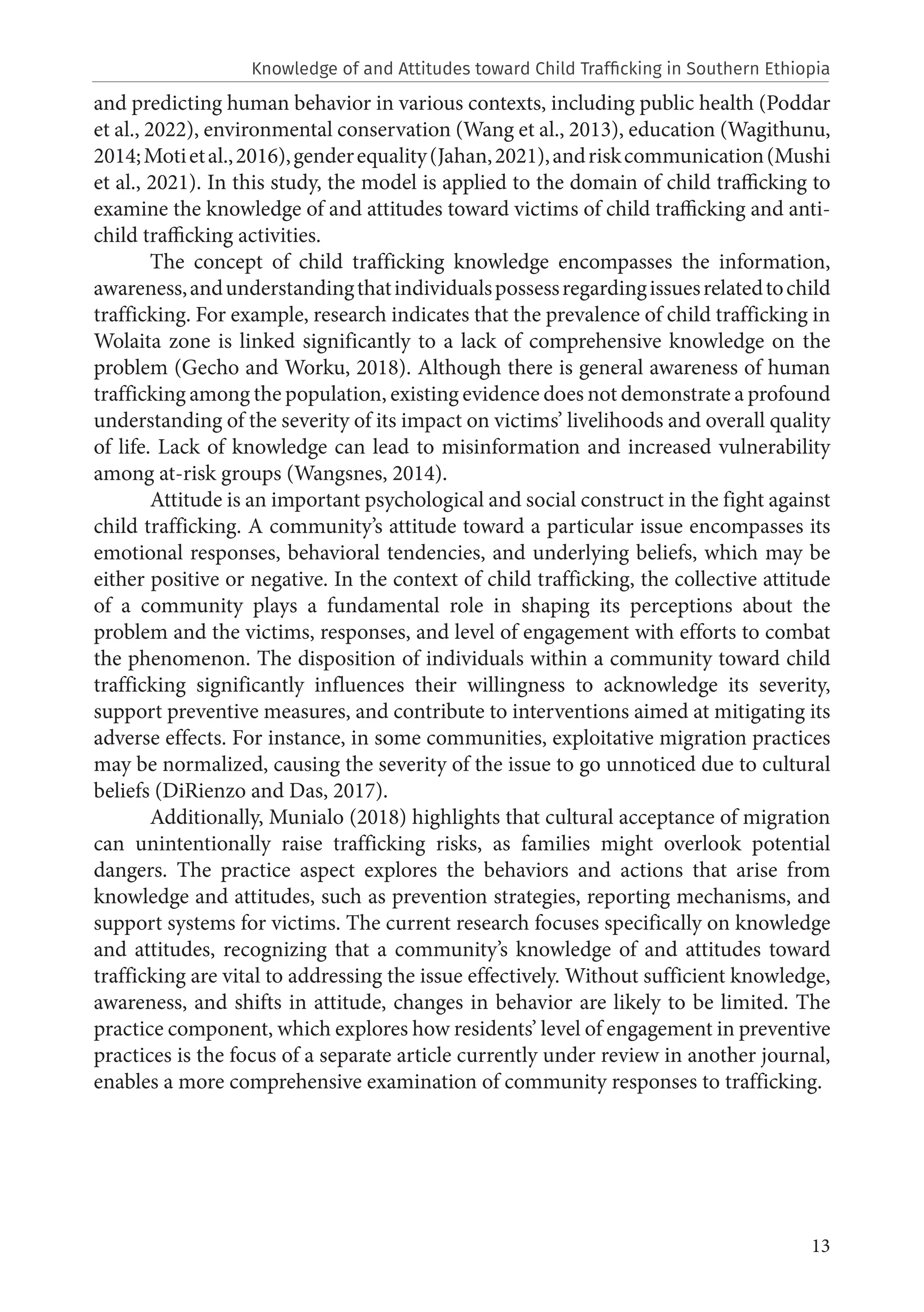 13
and predicting human behavior in various contexts, including public health (Poddar
et al., 2022), environmental conservation (Wang et al., 2013), education (Wagithunu,
2014;Motietal.,2016),genderequality(Jahan,2021),andriskcommunication(Mushi
et al., 2021). In this study, the model is applied to the domain of child trafficking to
examine the knowledge of and attitudes toward victims of child trafficking and anti-
child trafficking activities.
The concept of child trafficking knowledge encompasses the information,
awareness,andunderstandingthatindividualspossessregardingissuesrelatedtochild
trafficking. For example, research indicates that the prevalence of child trafficking in
Wolaita zone is linked significantly to a lack of comprehensive knowledge on the
problem (Gecho and Worku, 2018). Although there is general awareness of human
trafficking among the population, existing evidence does not demonstrate a profound
understanding of the severity of its impact on victims’ livelihoods and overall quality
of life. Lack of knowledge can lead to misinformation and increased vulnerability
among at-risk groups (Wangsnes, 2014).
Attitude is an important psychological and social construct in the fight against
child trafficking. A community’s attitude toward a particular issue encompasses its
emotional responses, behavioral tendencies, and underlying beliefs, which may be
either positive or negative. In the context of child trafficking, the collective attitude
of a community plays a fundamental role in shaping its perceptions about the
problem and the victims, responses, and level of engagement with efforts to combat
the phenomenon. The disposition of individuals within a community toward child
trafficking significantly influences their willingness to acknowledge its severity,
support preventive measures, and contribute to interventions aimed at mitigating its
adverse effects. For instance, in some communities, exploitative migration practices
may be normalized, causing the severity of the issue to go unnoticed due to cultural
beliefs (DiRienzo and Das, 2017).
Additionally, Munialo (2018) highlights that cultural acceptance of migration
can unintentionally raise trafficking risks, as families might overlook potential
dangers. The practice aspect explores the behaviors and actions that arise from
knowledge and attitudes, such as prevention strategies, reporting mechanisms, and
support systems for victims. The current research focuses specifically on knowledge
and attitudes, recognizing that a community’s knowledge of and attitudes toward
trafficking are vital to addressing the issue effectively. Without sufficient knowledge,
awareness, and shifts in attitude, changes in behavior are likely to be limited. The
practice component, which explores how residents’ level of engagement in preventive
practices is the focus of a separate article currently under review in another journal,
enables a more comprehensive examination of community responses to trafficking.
Knowledge of and Attitudes toward Child Trafficking in Southern Ethiopia
 