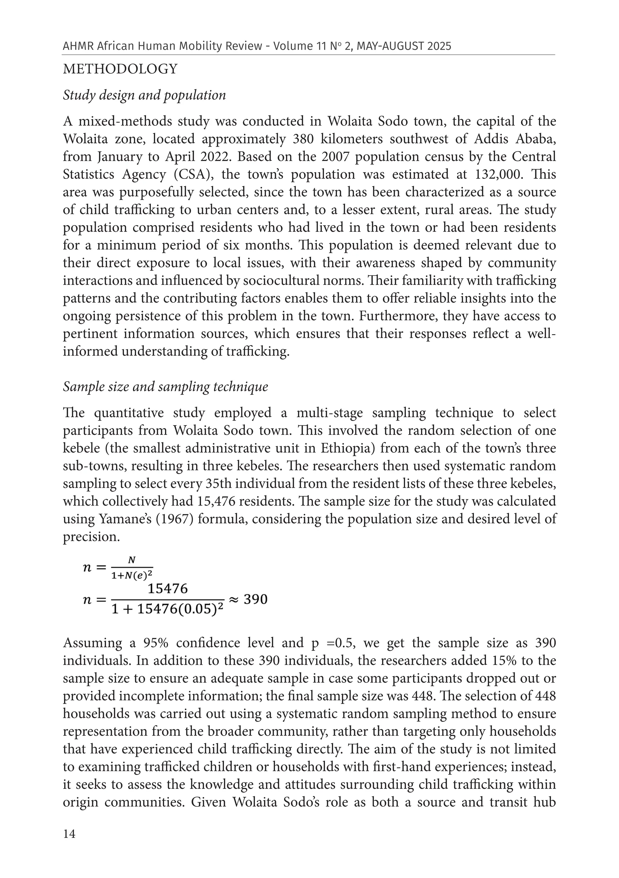 14
AHMR African Human Mobility Review - Volume 11 No
2, MAY-AUGUST 2025
METHODOLOGY
Study design and population
A mixed-methods study was conducted in Wolaita Sodo town, the capital of the
Wolaita zone, located approximately 380 kilometers southwest of Addis Ababa,
from January to April 2022. Based on the 2007 population census by the Central
Statistics Agency (CSA), the town’s population was estimated at 132,000. This
area was purposefully selected, since the town has been characterized as a source
of child trafficking to urban centers and, to a lesser extent, rural areas. The study
population comprised residents who had lived in the town or had been residents
for a minimum period of six months. This population is deemed relevant due to
their direct exposure to local issues, with their awareness shaped by community
interactions and influenced by sociocultural norms. Their familiarity with trafficking
patterns and the contributing factors enables them to offer reliable insights into the
ongoing persistence of this problem in the town. Furthermore, they have access to
pertinent information sources, which ensures that their responses reflect a well-
informed understanding of trafficking.
Sample size and sampling technique
The quantitative study employed a multi-stage sampling technique to select
participants from Wolaita Sodo town. This involved the random selection of one
kebele (the smallest administrative unit in Ethiopia) from each of the town’s three
sub-towns, resulting in three kebeles. The researchers then used systematic random
sampling to select every 35th individual from the resident lists of these three kebeles,
which collectively had 15,476 residents. The sample size for the study was calculated
using Yamane’s (1967) formula, considering the population size and desired level of
precision.
Assuming a 95% confidence level and p =0.5, we get the sample size as 390
individuals. In addition to these 390 individuals, the researchers added 15% to the
sample size to ensure an adequate sample in case some participants dropped out or
provided incomplete information; the final sample size was 448. The selection of 448
households was carried out using a systematic random sampling method to ensure
representation from the broader community, rather than targeting only households
that have experienced child trafficking directly. The aim of the study is not limited
to examining trafficked children or households with first-hand experiences; instead,
it seeks to assess the knowledge and attitudes surrounding child trafficking within
origin communities. Given Wolaita Sodo’s role as both a source and transit hub
 