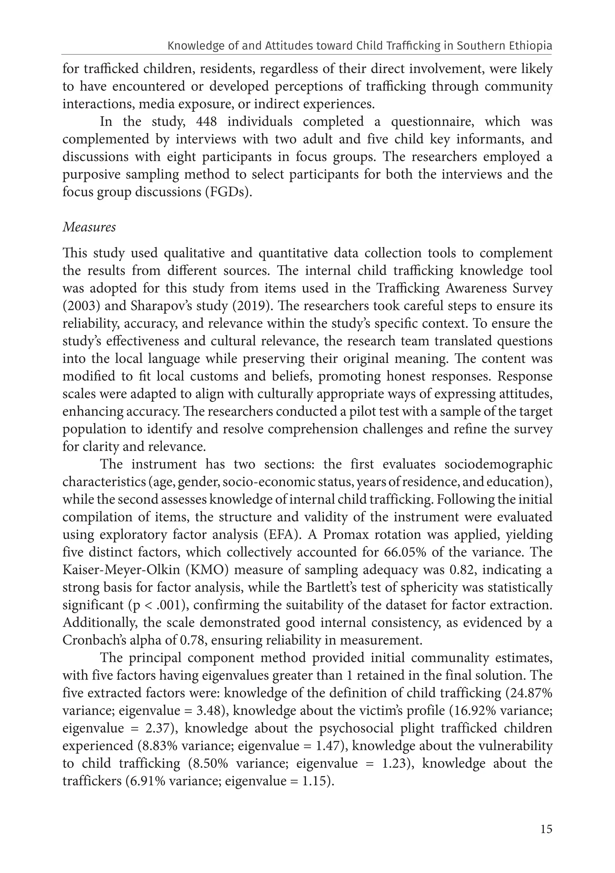 15
for trafficked children, residents, regardless of their direct involvement, were likely
to have encountered or developed perceptions of trafficking through community
interactions, media exposure, or indirect experiences.
In the study, 448 individuals completed a questionnaire, which was
complemented by interviews with two adult and five child key informants, and
discussions with eight participants in focus groups. The researchers employed a
purposive sampling method to select participants for both the interviews and the
focus group discussions (FGDs).
Measures
This study used qualitative and quantitative data collection tools to complement
the results from different sources. The internal child trafficking knowledge tool
was adopted for this study from items used in the Trafficking Awareness Survey
(2003) and Sharapov’s study (2019). The researchers took careful steps to ensure its
reliability, accuracy, and relevance within the study’s specific context. To ensure the
study’s effectiveness and cultural relevance, the research team translated questions
into the local language while preserving their original meaning. The content was
modified to fit local customs and beliefs, promoting honest responses. Response
scales were adapted to align with culturally appropriate ways of expressing attitudes,
enhancing accuracy. The researchers conducted a pilot test with a sample of the target
population to identify and resolve comprehension challenges and refine the survey
for clarity and relevance.
The instrument has two sections: the first evaluates sociodemographic
characteristics(age,gender,socio-economicstatus,yearsofresidence,andeducation),
while the second assesses knowledge of internal child trafficking. Following the initial
compilation of items, the structure and validity of the instrument were evaluated
using exploratory factor analysis (EFA). A Promax rotation was applied, yielding
five distinct factors, which collectively accounted for 66.05% of the variance. The
Kaiser-Meyer-Olkin (KMO) measure of sampling adequacy was 0.82, indicating a
strong basis for factor analysis, while the Bartlett’s test of sphericity was statistically
significant (p < .001), confirming the suitability of the dataset for factor extraction.
Additionally, the scale demonstrated good internal consistency, as evidenced by a
Cronbach’s alpha of 0.78, ensuring reliability in measurement.
The principal component method provided initial communality estimates,
with five factors having eigenvalues greater than 1 retained in the final solution. The
five extracted factors were: knowledge of the definition of child trafficking (24.87%
variance; eigenvalue = 3.48), knowledge about the victim’s profile (16.92% variance;
eigenvalue = 2.37), knowledge about the psychosocial plight trafficked children
experienced (8.83% variance; eigenvalue = 1.47), knowledge about the vulnerability
to child trafficking (8.50% variance; eigenvalue = 1.23), knowledge about the
traffickers (6.91% variance; eigenvalue = 1.15).
Knowledge of and Attitudes toward Child Trafficking in Southern Ethiopia
 