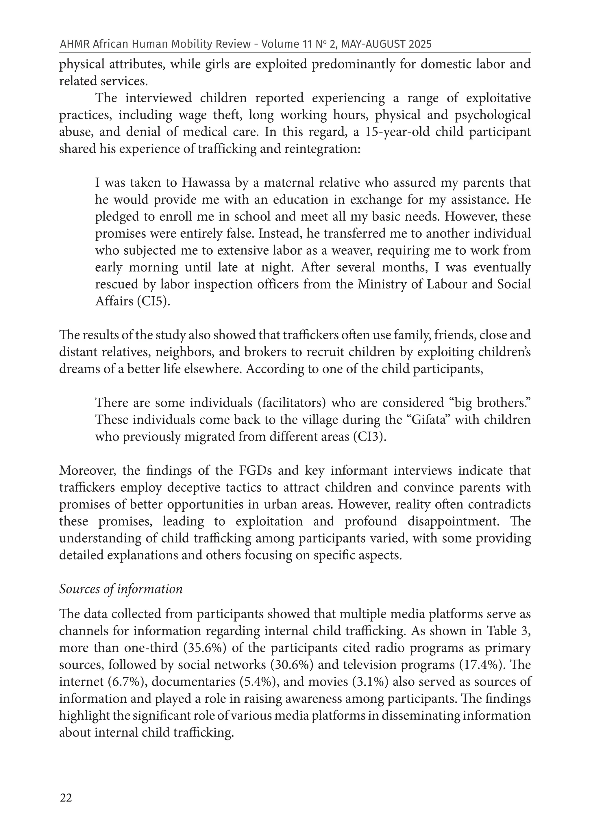 22
AHMR African Human Mobility Review - Volume 11 No
2, MAY-AUGUST 2025
physical attributes, while girls are exploited predominantly for domestic labor and
related services.
The interviewed children reported experiencing a range of exploitative
practices, including wage theft, long working hours, physical and psychological
abuse, and denial of medical care. In this regard, a 15-year-old child participant
shared his experience of trafficking and reintegration:
I was taken to Hawassa by a maternal relative who assured my parents that
he would provide me with an education in exchange for my assistance. He
pledged to enroll me in school and meet all my basic needs. However, these
promises were entirely false. Instead, he transferred me to another individual
who subjected me to extensive labor as a weaver, requiring me to work from
early morning until late at night. After several months, I was eventually
rescued by labor inspection officers from the Ministry of Labour and Social
Affairs (CI5).
The results of the study also showed that traffickers often use family, friends, close and
distant relatives, neighbors, and brokers to recruit children by exploiting children’s
dreams of a better life elsewhere. According to one of the child participants,
There are some individuals (facilitators) who are considered “big brothers.”
These individuals come back to the village during the “Gifata” with children
who previously migrated from different areas (CI3).
Moreover, the findings of the FGDs and key informant interviews indicate that
traffickers employ deceptive tactics to attract children and convince parents with
promises of better opportunities in urban areas. However, reality often contradicts
these promises, leading to exploitation and profound disappointment. The
understanding of child trafficking among participants varied, with some providing
detailed explanations and others focusing on specific aspects.
Sources of information
The data collected from participants showed that multiple media platforms serve as
channels for information regarding internal child trafficking. As shown in Table 3,
more than one-third (35.6%) of the participants cited radio programs as primary
sources, followed by social networks (30.6%) and television programs (17.4%). The
internet (6.7%), documentaries (5.4%), and movies (3.1%) also served as sources of
information and played a role in raising awareness among participants. The findings
highlight the significant role of various media platforms in disseminating information
about internal child trafficking.
 