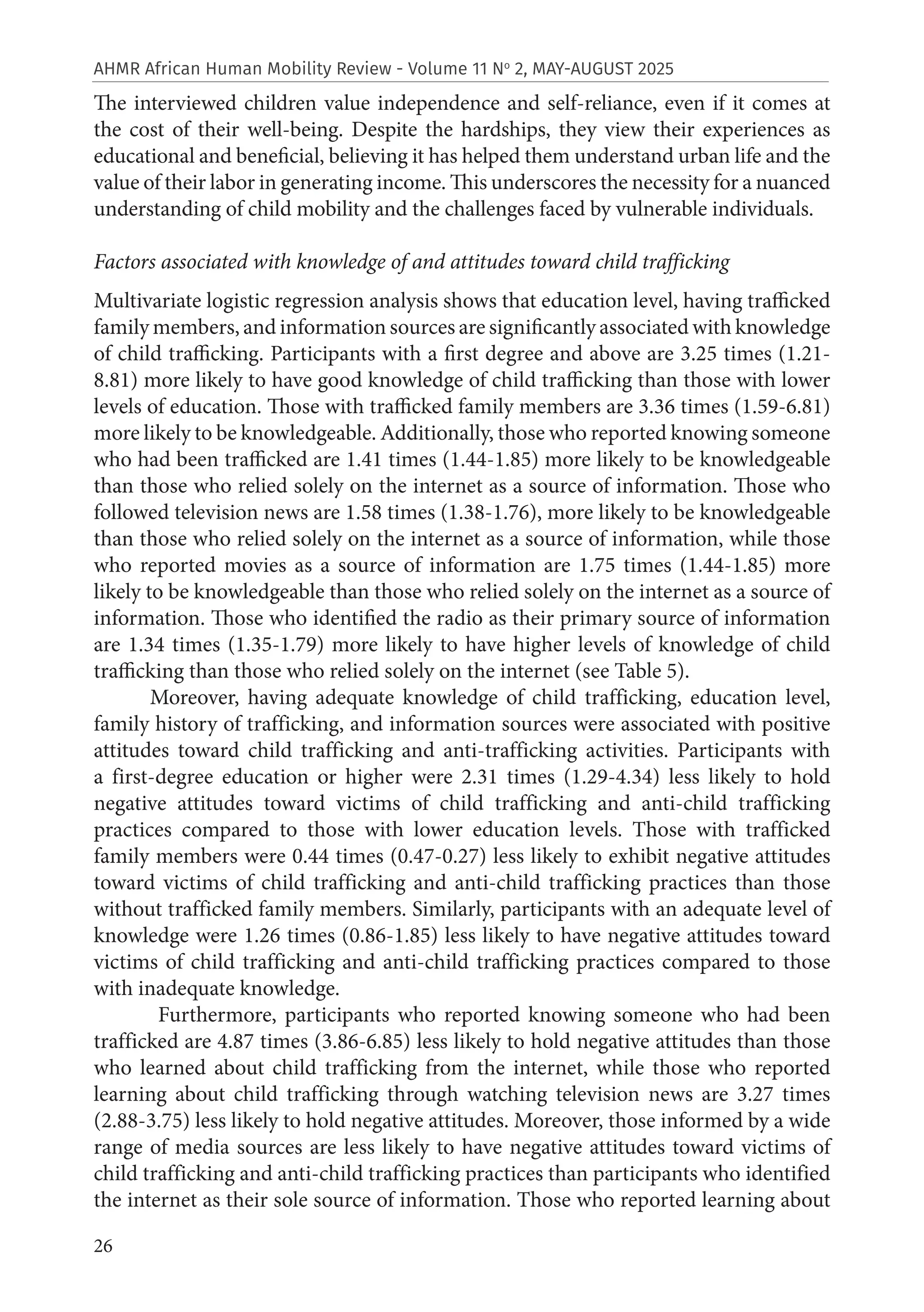26
AHMR African Human Mobility Review - Volume 11 No
2, MAY-AUGUST 2025
The interviewed children value independence and self-reliance, even if it comes at
the cost of their well-being. Despite the hardships, they view their experiences as
educational and beneficial, believing it has helped them understand urban life and the
value of their labor in generating income. This underscores the necessity for a nuanced
understanding of child mobility and the challenges faced by vulnerable individuals.
Factors associated with knowledge of and attitudes toward child trafficking
Multivariate logistic regression analysis shows that education level, having trafficked
family members, and information sources are significantly associated with knowledge
of child trafficking. Participants with a first degree and above are 3.25 times (1.21-
8.81) more likely to have good knowledge of child trafficking than those with lower
levels of education. Those with trafficked family members are 3.36 times (1.59-6.81)
more likely to be knowledgeable. Additionally, those who reported knowing someone
who had been trafficked are 1.41 times (1.44-1.85) more likely to be knowledgeable
than those who relied solely on the internet as a source of information. Those who
followed television news are 1.58 times (1.38-1.76), more likely to be knowledgeable
than those who relied solely on the internet as a source of information, while those
who reported movies as a source of information are 1.75 times (1.44-1.85) more
likely to be knowledgeable than those who relied solely on the internet as a source of
information. Those who identified the radio as their primary source of information
are 1.34 times (1.35-1.79) more likely to have higher levels of knowledge of child
trafficking than those who relied solely on the internet (see Table 5).
Moreover, having adequate knowledge of child trafficking, education level,
family history of trafficking, and information sources were associated with positive
attitudes toward child trafficking and anti-trafficking activities. Participants with
a first-degree education or higher were 2.31 times (1.29-4.34) less likely to hold
negative attitudes toward victims of child trafficking and anti-child trafficking
practices compared to those with lower education levels. Those with trafficked
family members were 0.44 times (0.47-0.27) less likely to exhibit negative attitudes
toward victims of child trafficking and anti-child trafficking practices than those
without trafficked family members. Similarly, participants with an adequate level of
knowledge were 1.26 times (0.86-1.85) less likely to have negative attitudes toward
victims of child trafficking and anti-child trafficking practices compared to those
with inadequate knowledge.
Furthermore, participants who reported knowing someone who had been
trafficked are 4.87 times (3.86-6.85) less likely to hold negative attitudes than those
who learned about child trafficking from the internet, while those who reported
learning about child trafficking through watching television news are 3.27 times
(2.88-3.75) less likely to hold negative attitudes. Moreover, those informed by a wide
range of media sources are less likely to have negative attitudes toward victims of
child trafficking and anti-child trafficking practices than participants who identified
the internet as their sole source of information. Those who reported learning about
 