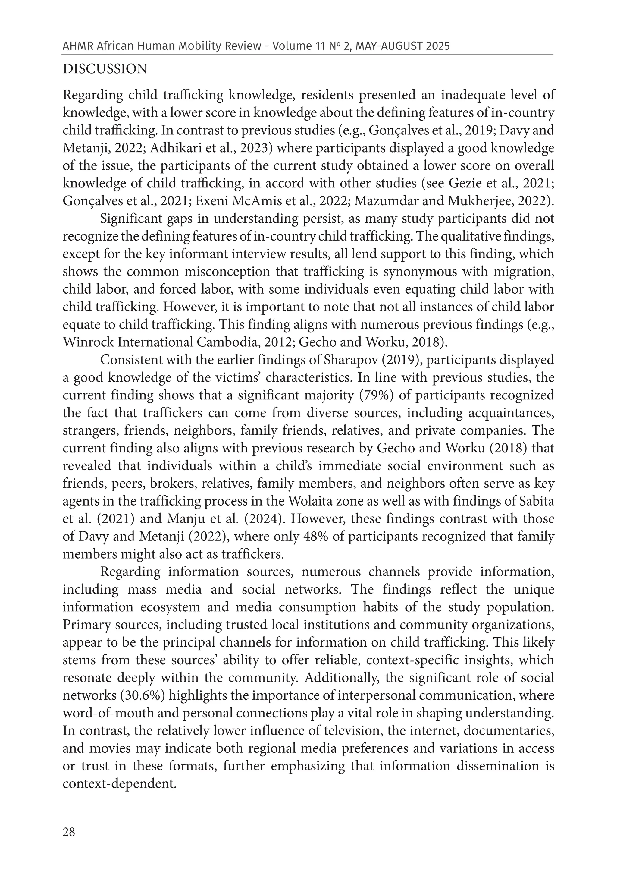 28
AHMR African Human Mobility Review - Volume 11 No
2, MAY-AUGUST 2025
DISCUSSION
Regarding child trafficking knowledge, residents presented an inadequate level of
knowledge, with a lower score in knowledge about the defining features of in-country
child trafficking. In contrast to previous studies (e.g., Gonçalves et al., 2019; Davy and
Metanji, 2022; Adhikari et al., 2023) where participants displayed a good knowledge
of the issue, the participants of the current study obtained a lower score on overall
knowledge of child trafficking, in accord with other studies (see Gezie et al., 2021;
Gonçalves et al., 2021; Exeni McAmis et al., 2022; Mazumdar and Mukherjee, 2022).
Significant gaps in understanding persist, as many study participants did not
recognizethedefiningfeaturesofin-countrychildtrafficking.Thequalitativefindings,
except for the key informant interview results, all lend support to this finding, which
shows the common misconception that trafficking is synonymous with migration,
child labor, and forced labor, with some individuals even equating child labor with
child trafficking. However, it is important to note that not all instances of child labor
equate to child trafficking. This finding aligns with numerous previous findings (e.g.,
Winrock International Cambodia, 2012; Gecho and Worku, 2018).
Consistent with the earlier findings of Sharapov (2019), participants displayed
a good knowledge of the victims’ characteristics. In line with previous studies, the
current finding shows that a significant majority (79%) of participants recognized
the fact that traffickers can come from diverse sources, including acquaintances,
strangers, friends, neighbors, family friends, relatives, and private companies. The
current finding also aligns with previous research by Gecho and Worku (2018) that
revealed that individuals within a child’s immediate social environment such as
friends, peers, brokers, relatives, family members, and neighbors often serve as key
agents in the trafficking process in the Wolaita zone as well as with findings of Sabita
et al. (2021) and Manju et al. (2024). However, these findings contrast with those
of Davy and Metanji (2022), where only 48% of participants recognized that family
members might also act as traffickers.
Regarding information sources, numerous channels provide information,
including mass media and social networks. The findings reflect the unique
information ecosystem and media consumption habits of the study population.
Primary sources, including trusted local institutions and community organizations,
appear to be the principal channels for information on child trafficking. This likely
stems from these sources’ ability to offer reliable, context-specific insights, which
resonate deeply within the community. Additionally, the significant role of social
networks (30.6%) highlights the importance of interpersonal communication, where
word-of-mouth and personal connections play a vital role in shaping understanding.
In contrast, the relatively lower influence of television, the internet, documentaries,
and movies may indicate both regional media preferences and variations in access
or trust in these formats, further emphasizing that information dissemination is
context-dependent.
 
