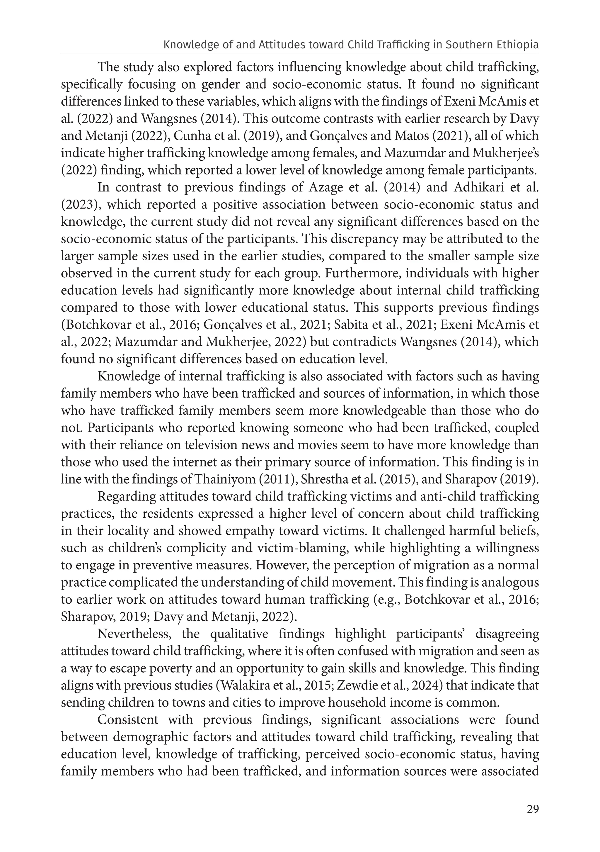 29
The study also explored factors influencing knowledge about child trafficking,
specifically focusing on gender and socio-economic status. It found no significant
differences linked to these variables, which aligns with the findings of Exeni McAmis et
al. (2022) and Wangsnes (2014). This outcome contrasts with earlier research by Davy
and Metanji (2022), Cunha et al. (2019), and Gonçalves and Matos (2021), all of which
indicate higher trafficking knowledge among females, and Mazumdar and Mukherjee’s
(2022) finding, which reported a lower level of knowledge among female participants.
In contrast to previous findings of Azage et al. (2014) and Adhikari et al.
(2023), which reported a positive association between socio-economic status and
knowledge, the current study did not reveal any significant differences based on the
socio-economic status of the participants. This discrepancy may be attributed to the
larger sample sizes used in the earlier studies, compared to the smaller sample size
observed in the current study for each group. Furthermore, individuals with higher
education levels had significantly more knowledge about internal child trafficking
compared to those with lower educational status. This supports previous findings
(Botchkovar et al., 2016; Gonçalves et al., 2021; Sabita et al., 2021; Exeni McAmis et
al., 2022; Mazumdar and Mukherjee, 2022) but contradicts Wangsnes (2014), which
found no significant differences based on education level.
Knowledge of internal trafficking is also associated with factors such as having
family members who have been trafficked and sources of information, in which those
who have trafficked family members seem more knowledgeable than those who do
not. Participants who reported knowing someone who had been trafficked, coupled
with their reliance on television news and movies seem to have more knowledge than
those who used the internet as their primary source of information. This finding is in
line with the findings of Thainiyom (2011), Shrestha et al. (2015), and Sharapov (2019).
Regarding attitudes toward child trafficking victims and anti-child trafficking
practices, the residents expressed a higher level of concern about child trafficking
in their locality and showed empathy toward victims. It challenged harmful beliefs,
such as children’s complicity and victim-blaming, while highlighting a willingness
to engage in preventive measures. However, the perception of migration as a normal
practice complicated the understanding of child movement. This finding is analogous
to earlier work on attitudes toward human trafficking (e.g., Botchkovar et al., 2016;
Sharapov, 2019; Davy and Metanji, 2022).
Nevertheless, the qualitative findings highlight participants’ disagreeing
attitudes toward child trafficking, where it is often confused with migration and seen as
a way to escape poverty and an opportunity to gain skills and knowledge. This finding
aligns with previous studies (Walakira et al., 2015; Zewdie et al., 2024) that indicate that
sending children to towns and cities to improve household income is common.
Consistent with previous findings, significant associations were found
between demographic factors and attitudes toward child trafficking, revealing that
education level, knowledge of trafficking, perceived socio-economic status, having
family members who had been trafficked, and information sources were associated
Knowledge of and Attitudes toward Child Trafficking in Southern Ethiopia
 