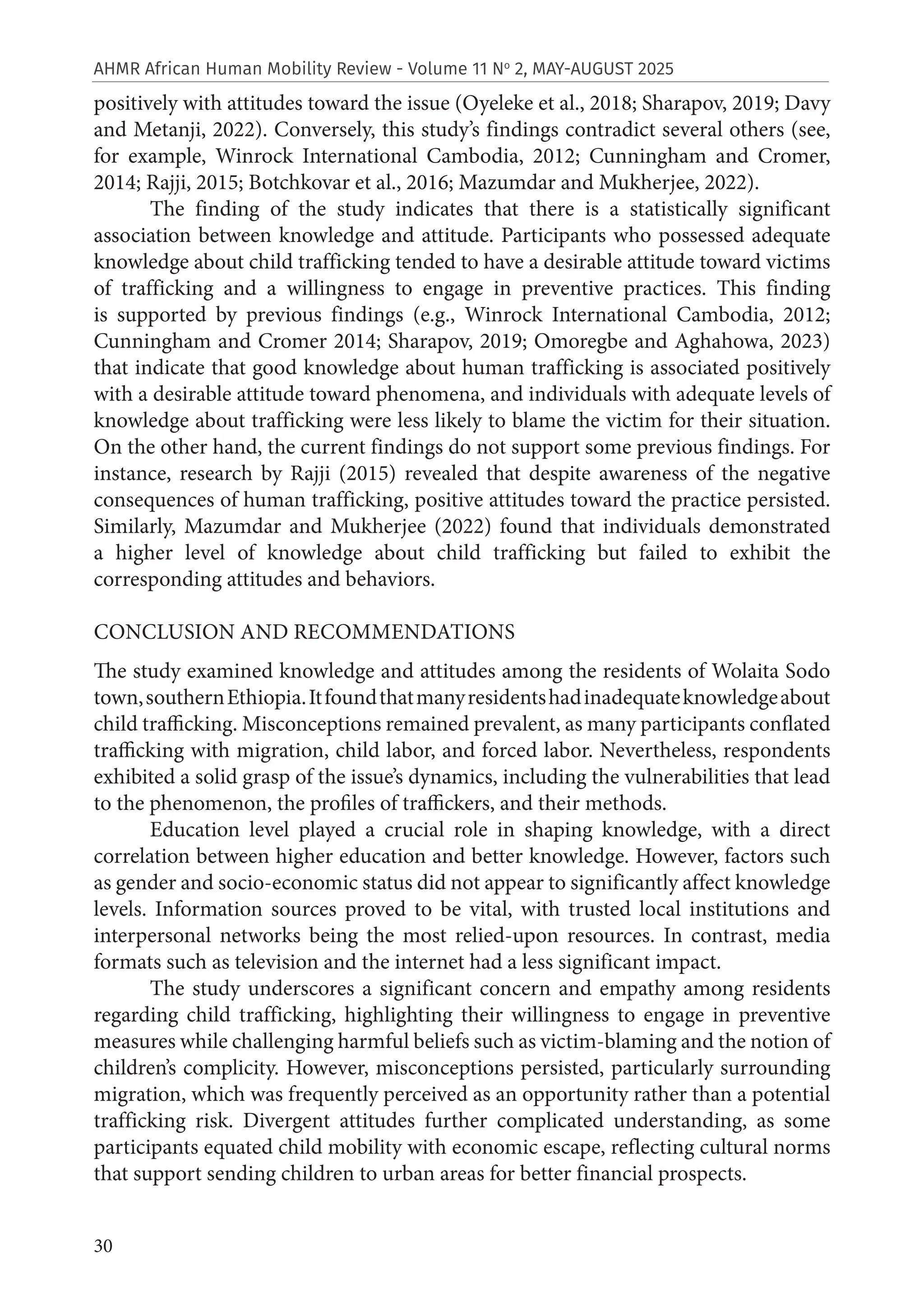 30
AHMR African Human Mobility Review - Volume 11 No
2, MAY-AUGUST 2025
positively with attitudes toward the issue (Oyeleke et al., 2018; Sharapov, 2019; Davy
and Metanji, 2022). Conversely, this study’s findings contradict several others (see,
for example, Winrock International Cambodia, 2012; Cunningham and Cromer,
2014; Rajji, 2015; Botchkovar et al., 2016; Mazumdar and Mukherjee, 2022).
The finding of the study indicates that there is a statistically significant
association between knowledge and attitude. Participants who possessed adequate
knowledge about child trafficking tended to have a desirable attitude toward victims
of trafficking and a willingness to engage in preventive practices. This finding
is supported by previous findings (e.g., Winrock International Cambodia, 2012;
Cunningham and Cromer 2014; Sharapov, 2019; Omoregbe and Aghahowa, 2023)
that indicate that good knowledge about human trafficking is associated positively
with a desirable attitude toward phenomena, and individuals with adequate levels of
knowledge about trafficking were less likely to blame the victim for their situation.
On the other hand, the current findings do not support some previous findings. For
instance, research by Rajji (2015) revealed that despite awareness of the negative
consequences of human trafficking, positive attitudes toward the practice persisted.
Similarly, Mazumdar and Mukherjee (2022) found that individuals demonstrated
a higher level of knowledge about child trafficking but failed to exhibit the
corresponding attitudes and behaviors.
CONCLUSION AND RECOMMENDATIONS
The study examined knowledge and attitudes among the residents of Wolaita Sodo
town,southernEthiopia.Itfoundthatmanyresidentshadinadequateknowledgeabout
child trafficking. Misconceptions remained prevalent, as many participants conflated
trafficking with migration, child labor, and forced labor. Nevertheless, respondents
exhibited a solid grasp of the issue’s dynamics, including the vulnerabilities that lead
to the phenomenon, the profiles of traffickers, and their methods.
Education level played a crucial role in shaping knowledge, with a direct
correlation between higher education and better knowledge. However, factors such
as gender and socio-economic status did not appear to significantly affect knowledge
levels. Information sources proved to be vital, with trusted local institutions and
interpersonal networks being the most relied-upon resources. In contrast, media
formats such as television and the internet had a less significant impact.
The study underscores a significant concern and empathy among residents
regarding child trafficking, highlighting their willingness to engage in preventive
measures while challenging harmful beliefs such as victim-blaming and the notion of
children’s complicity. However, misconceptions persisted, particularly surrounding
migration, which was frequently perceived as an opportunity rather than a potential
trafficking risk. Divergent attitudes further complicated understanding, as some
participants equated child mobility with economic escape, reflecting cultural norms
that support sending children to urban areas for better financial prospects.
 