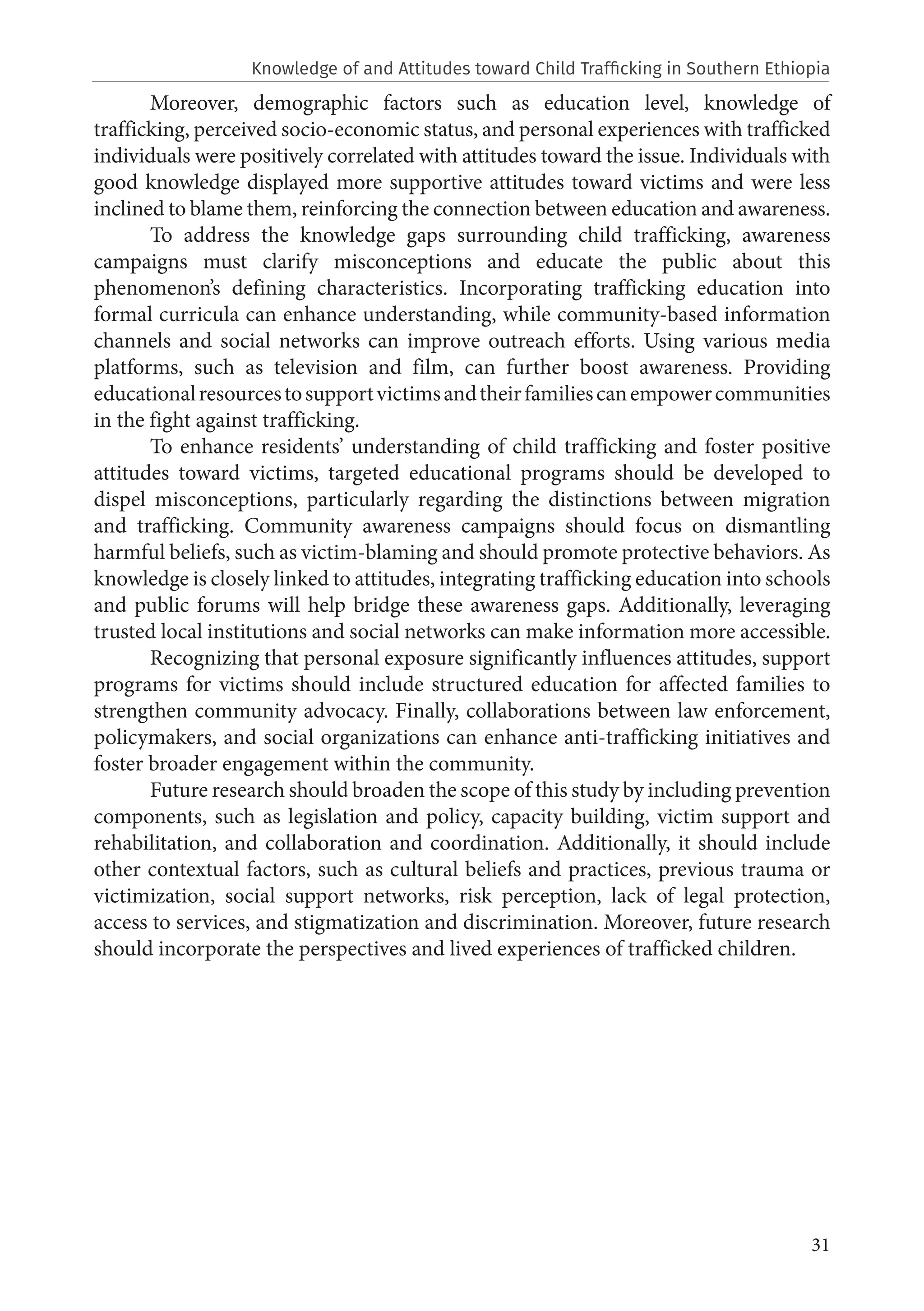 31
Moreover, demographic factors such as education level, knowledge of
trafficking, perceived socio-economic status, and personal experiences with trafficked
individuals were positively correlated with attitudes toward the issue. Individuals with
good knowledge displayed more supportive attitudes toward victims and were less
inclined to blame them, reinforcing the connection between education and awareness.
To address the knowledge gaps surrounding child trafficking, awareness
campaigns must clarify misconceptions and educate the public about this
phenomenon’s defining characteristics. Incorporating trafficking education into
formal curricula can enhance understanding, while community-based information
channels and social networks can improve outreach efforts. Using various media
platforms, such as television and film, can further boost awareness. Providing
educationalresourcestosupportvictimsandtheirfamiliescanempowercommunities
in the fight against trafficking.
To enhance residents’ understanding of child trafficking and foster positive
attitudes toward victims, targeted educational programs should be developed to
dispel misconceptions, particularly regarding the distinctions between migration
and trafficking. Community awareness campaigns should focus on dismantling
harmful beliefs, such as victim-blaming and should promote protective behaviors. As
knowledge is closely linked to attitudes, integrating trafficking education into schools
and public forums will help bridge these awareness gaps. Additionally, leveraging
trusted local institutions and social networks can make information more accessible.
Recognizing that personal exposure significantly influences attitudes, support
programs for victims should include structured education for affected families to
strengthen community advocacy. Finally, collaborations between law enforcement,
policymakers, and social organizations can enhance anti-trafficking initiatives and
foster broader engagement within the community.
Future research should broaden the scope of this study by including prevention
components, such as legislation and policy, capacity building, victim support and
rehabilitation, and collaboration and coordination. Additionally, it should include
other contextual factors, such as cultural beliefs and practices, previous trauma or
victimization, social support networks, risk perception, lack of legal protection,
access to services, and stigmatization and discrimination. Moreover, future research
should incorporate the perspectives and lived experiences of trafficked children.
Knowledge of and Attitudes toward Child Trafficking in Southern Ethiopia
 