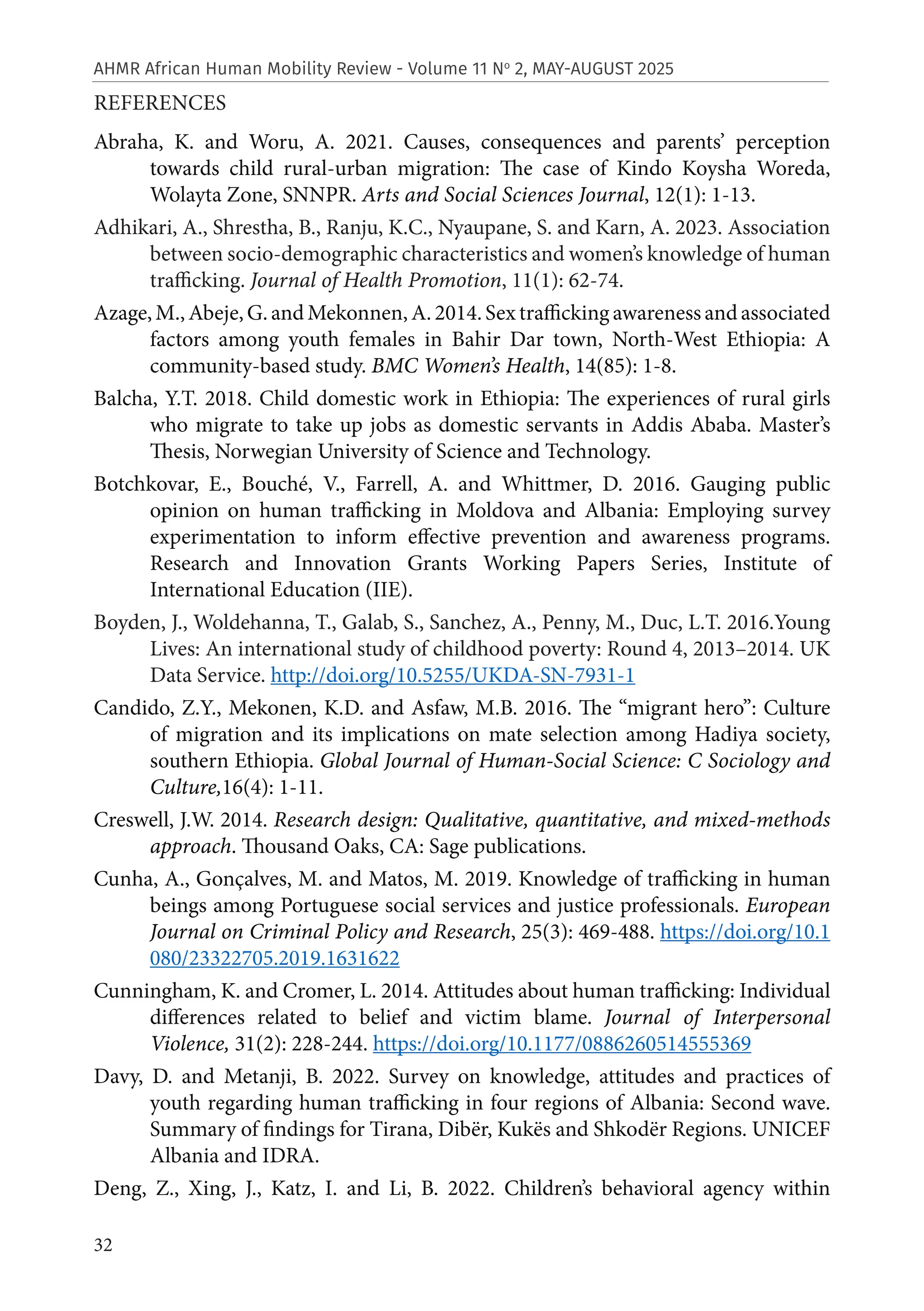 32
AHMR African Human Mobility Review - Volume 11 No
2, MAY-AUGUST 2025
REFERENCES
Abraha, K. and Woru, A. 2021. Causes, consequences and parents’ perception
towards child rural-urban migration: The case of Kindo Koysha Woreda,
Wolayta Zone, SNNPR. Arts and Social Sciences Journal, 12(1): 1-13.
Adhikari, A., Shrestha, B., Ranju, K.C., Nyaupane, S. and Karn, A. 2023. Association
between socio-demographic characteristics and women’s knowledge of human
trafficking. Journal of Health Promotion, 11(1): 62-74.
Azage,M.,Abeje,G.andMekonnen,A.2014.Sextraffickingawarenessandassociated
factors among youth females in Bahir Dar town, North-West Ethiopia: A
community-based study. BMC Women’s Health, 14(85): 1-8.
Balcha, Y.T. 2018. Child domestic work in Ethiopia: The experiences of rural girls
who migrate to take up jobs as domestic servants in Addis Ababa. Master’s
Thesis, Norwegian University of Science and Technology.
Botchkovar, E., Bouché, V., Farrell, A. and Whittmer, D. 2016. Gauging public
opinion on human trafficking in Moldova and Albania: Employing survey
experimentation to inform effective prevention and awareness programs.
Research and Innovation Grants Working Papers Series, Institute of
International Education (IIE).
Boyden, J., Woldehanna, T., Galab, S., Sanchez, A., Penny, M., Duc, L.T. 2016.Young
Lives: An international study of childhood poverty: Round 4, 2013–2014. UK
Data Service. http://doi.org/10.5255/UKDA-SN-7931-1
Candido, Z.Y., Mekonen, K.D. and Asfaw, M.B. 2016. The “migrant hero”: Culture
of migration and its implications on mate selection among Hadiya society,
southern Ethiopia. Global Journal of Human-Social Science: C Sociology and
Culture,16(4): 1-11.
Creswell, J.W. 2014. Research design: Qualitative, quantitative, and mixed-methods
approach. Thousand Oaks, CA: Sage publications.
Cunha, A., Gonçalves, M. and Matos, M. 2019. Knowledge of trafficking in human
beings among Portuguese social services and justice professionals. European
Journal on Criminal Policy and Research, 25(3): 469-488. https://doi.org/10.1
080/23322705.2019.1631622
Cunningham, K. and Cromer, L. 2014. Attitudes about human trafficking: Individual
differences related to belief and victim blame. Journal of Interpersonal
Violence, 31(2): 228-244. https://doi.org/10.1177/0886260514555369
Davy, D. and Metanji, B. 2022. Survey on knowledge, attitudes and practices of
youth regarding human trafficking in four regions of Albania: Second wave.
Summary of findings for Tirana, Dibër, Kukës and Shkodër Regions. UNICEF
Albania and IDRA.
Deng, Z., Xing, J., Katz, I. and Li, B. 2022. Children’s behavioral agency within
 