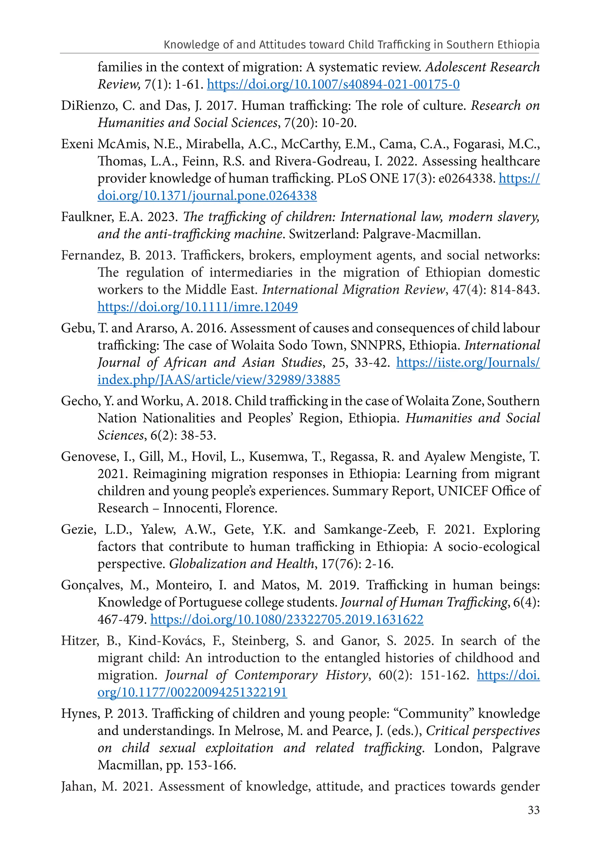 33
families in the context of migration: A systematic review. Adolescent Research
Review, 7(1): 1-61. https://doi.org/10.1007/s40894-021-00175-0
DiRienzo, C. and Das, J. 2017. Human trafficking: The role of culture. Research on
Humanities and Social Sciences, 7(20): 10-20.
Exeni McAmis, N.E., Mirabella, A.C., McCarthy, E.M., Cama, C.A., Fogarasi, M.C.,
Thomas, L.A., Feinn, R.S. and Rivera-Godreau, I. 2022. Assessing healthcare
provider knowledge of human trafficking. PLoS ONE 17(3): e0264338. https://
doi.org/10.1371/journal.pone.0264338
Faulkner, E.A. 2023. The trafficking of children: International law, modern slavery,
and the anti-trafficking machine. Switzerland: Palgrave-Macmillan.
Fernandez, B. 2013. Traffickers, brokers, employment agents, and social networks:
The regulation of intermediaries in the migration of Ethiopian domestic
workers to the Middle East. International Migration Review, 47(4): 814-843.
https://doi.org/10.1111/imre.12049
Gebu, T. and Ararso, A. 2016. Assessment of causes and consequences of child labour
trafficking: The case of Wolaita Sodo Town, SNNPRS, Ethiopia. International
Journal of African and Asian Studies, 25, 33-42. https://iiste.org/Journals/
index.php/JAAS/article/view/32989/33885
Gecho, Y. and Worku, A. 2018. Child trafficking in the case of Wolaita Zone, Southern
Nation Nationalities and Peoples’ Region, Ethiopia. Humanities and Social
Sciences, 6(2): 38-53.
Genovese, I., Gill, M., Hovil, L., Kusemwa, T., Regassa, R. and Ayalew Mengiste, T.
2021. Reimagining migration responses in Ethiopia: Learning from migrant
children and young people’s experiences. Summary Report, UNICEF Office of
Research – Innocenti, Florence.
Gezie, L.D., Yalew, A.W., Gete, Y.K. and Samkange-Zeeb, F. 2021. Exploring
factors that contribute to human trafficking in Ethiopia: A socio-ecological
perspective. Globalization and Health, 17(76): 2-16.
Gonçalves, M., Monteiro, I. and Matos, M. 2019. Trafficking in human beings:
Knowledge of Portuguese college students. Journal of Human Trafficking, 6(4):
467-479. https://doi.org/10.1080/23322705.2019.1631622
Hitzer, B., Kind-Kovács, F., Steinberg, S. and Ganor, S. 2025. In search of the
migrant child: An introduction to the entangled histories of childhood and
migration. Journal of Contemporary History, 60(2): 151-162. https://doi.
org/10.1177/00220094251322191
Hynes, P. 2013. Trafficking of children and young people: “Community” knowledge
and understandings. In Melrose, M. and Pearce, J. (eds.), Critical perspectives
on child sexual exploitation and related trafficking. London, Palgrave
Macmillan, pp. 153-166.
Jahan, M. 2021. Assessment of knowledge, attitude, and practices towards gender
Knowledge of and Attitudes toward Child Trafficking in Southern Ethiopia
 