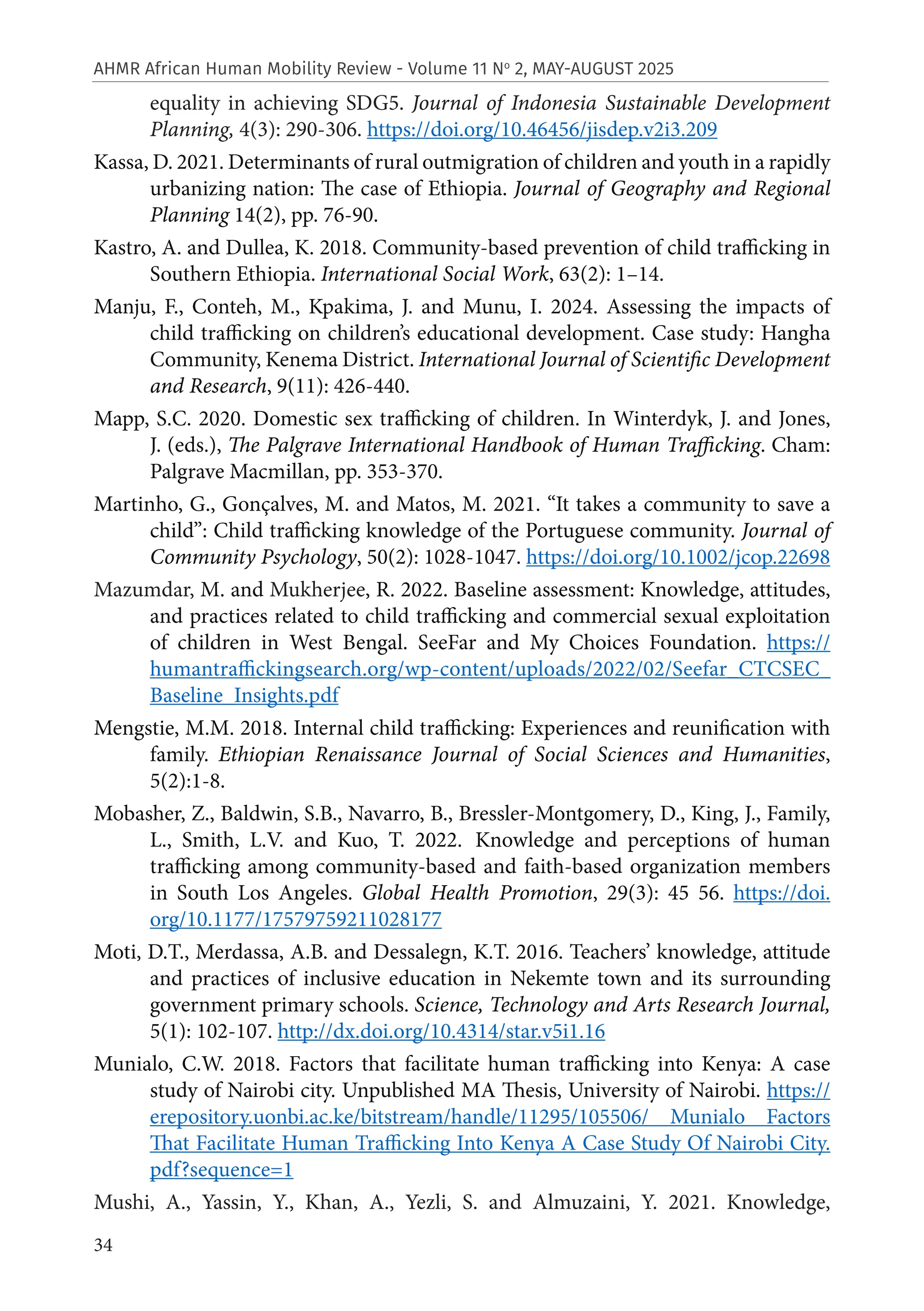 34
AHMR African Human Mobility Review - Volume 11 No
2, MAY-AUGUST 2025
equality in achieving SDG5. Journal of Indonesia Sustainable Development
Planning, 4(3): 290-306. https://doi.org/10.46456/jisdep.v2i3.209
Kassa, D. 2021. Determinants of rural outmigration of children and youth in a rapidly
urbanizing nation: The case of Ethiopia. Journal of Geography and Regional
Planning 14(2), pp. 76-90.
Kastro, A. and Dullea, K. 2018. Community-based prevention of child trafficking in
Southern Ethiopia. International Social Work, 63(2): 1–14.
Manju, F., Conteh, M., Kpakima, J. and Munu, I. 2024. Assessing the impacts of
child trafficking on children’s educational development. Case study: Hangha
Community, Kenema District. International Journal of Scientific Development
and Research, 9(11): 426-440.
Mapp, S.C. 2020. Domestic sex trafficking of children. In Winterdyk, J. and Jones,
J. (eds.), The Palgrave International Handbook of Human Trafficking. Cham:
Palgrave Macmillan, pp. 353-370.
Martinho, G., Gonçalves, M. and Matos, M. 2021. “It takes a community to save a
child”: Child trafficking knowledge of the Portuguese community. Journal of
Community Psychology, 50(2): 1028-1047. https://doi.org/10.1002/jcop.22698
Mazumdar, M. and Mukherjee, R. 2022. Baseline assessment: Knowledge, attitudes,
and practices related to child trafficking and commercial sexual exploitation
of children in West Bengal. SeeFar and My Choices Foundation. https://
humantraffickingsearch.org/wp-content/uploads/2022/02/Seefar_CTCSEC_
Baseline_Insights.pdf
Mengstie, M.M. 2018. Internal child trafficking: Experiences and reunification with
family. Ethiopian Renaissance Journal of Social Sciences and Humanities,
5(2):1-8.
Mobasher, Z., Baldwin, S.B., Navarro, B., Bressler-Montgomery, D., King, J., Family,
L., Smith, L.V. and Kuo, T. 2022. Knowledge and perceptions of human
trafficking among community-based and faith-based organization members
in South Los Angeles. Global Health Promotion, 29(3): 45 56. https://doi.
org/10.1177/17579759211028177
Moti, D.T., Merdassa, A.B. and Dessalegn, K.T. 2016. Teachers’ knowledge, attitude
and practices of inclusive education in Nekemte town and its surrounding
government primary schools. Science, Technology and Arts Research Journal,
5(1): 102-107. http://dx.doi.org/10.4314/star.v5i1.16
Munialo, C.W. 2018. Factors that facilitate human trafficking into Kenya: A case
study of Nairobi city. Unpublished MA Thesis, University of Nairobi. https://
erepository.uonbi.ac.ke/bitstream/handle/11295/105506/ Munialo Factors
That Facilitate Human Trafficking Into Kenya A Case Study Of Nairobi City.
pdf?sequence=1
Mushi, A., Yassin, Y., Khan, A., Yezli, S. and Almuzaini, Y. 2021. Knowledge,
 