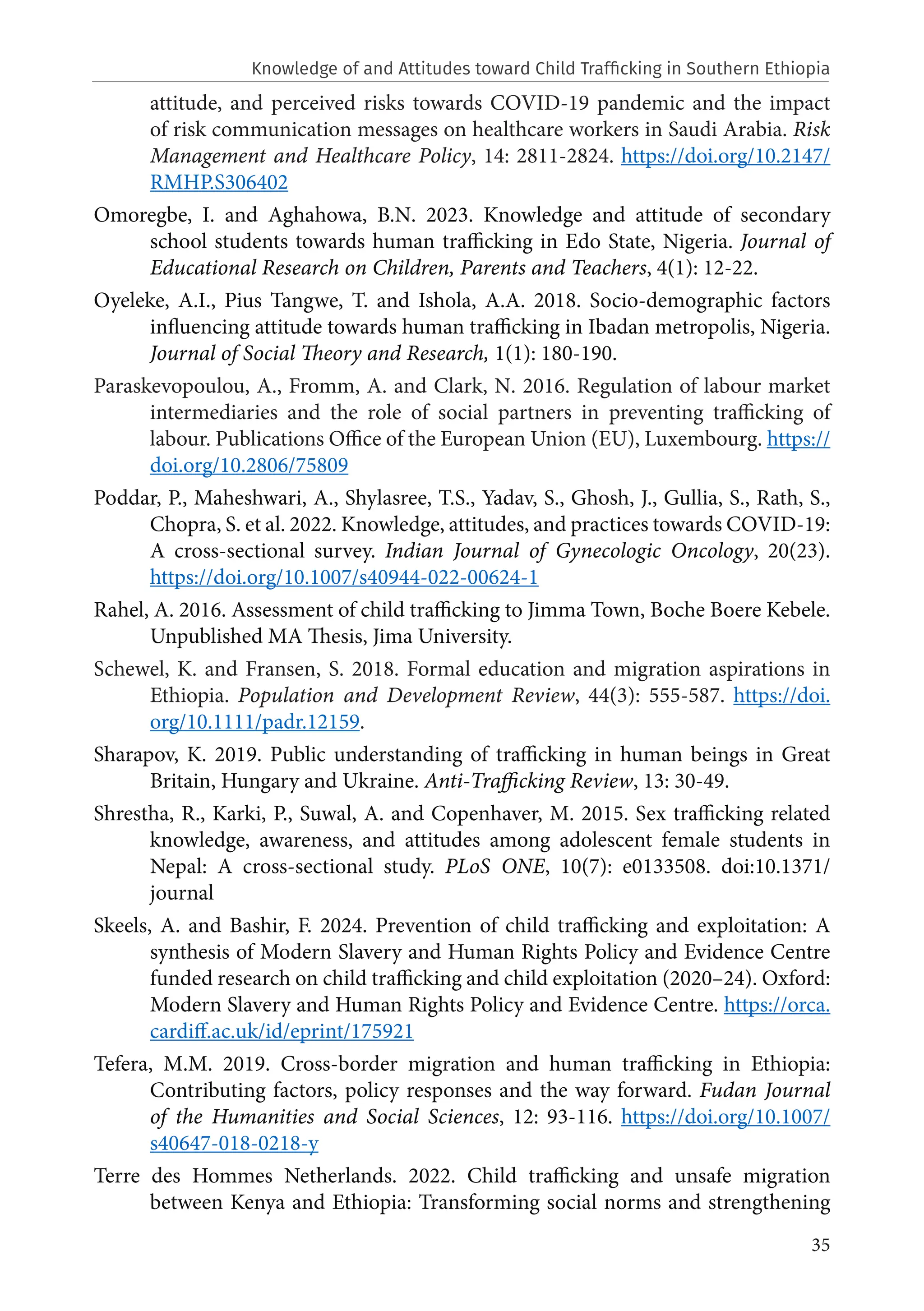 35
attitude, and perceived risks towards COVID-19 pandemic and the impact
of risk communication messages on healthcare workers in Saudi Arabia. Risk
Management and Healthcare Policy, 14: 2811-2824. https://doi.org/10.2147/
RMHP.S306402
Omoregbe, I. and Aghahowa, B.N. 2023. Knowledge and attitude of secondary
school students towards human trafficking in Edo State, Nigeria. Journal of
Educational Research on Children, Parents and Teachers, 4(1): 12-22.
Oyeleke, A.I., Pius Tangwe, T. and Ishola, A.A. 2018. Socio-demographic factors
influencing attitude towards human trafficking in Ibadan metropolis, Nigeria.
Journal of Social Theory and Research, 1(1): 180-190.
Paraskevopoulou, A., Fromm, A. and Clark, N. 2016. Regulation of labour market
intermediaries and the role of social partners in preventing trafficking of
labour. Publications Office of the European Union (EU), Luxembourg. https://
doi.org/10.2806/75809
Poddar, P., Maheshwari, A., Shylasree, T.S., Yadav, S., Ghosh, J., Gullia, S., Rath, S.,
Chopra, S. et al. 2022. Knowledge, attitudes, and practices towards COVID-19:
A cross-sectional survey. Indian Journal of Gynecologic Oncology, 20(23).
https://doi.org/10.1007/s40944-022-00624-1
Rahel, A. 2016. Assessment of child trafficking to Jimma Town, Boche Boere Kebele.
Unpublished MA Thesis, Jima University.
Schewel, K. and Fransen, S. 2018. Formal education and migration aspirations in
Ethiopia. Population and Development Review, 44(3): 555-587. https://doi.
org/10.1111/padr.12159.
Sharapov, K. 2019. Public understanding of trafficking in human beings in Great
Britain, Hungary and Ukraine. Anti-Trafficking Review, 13: 30-49.
Shrestha, R., Karki, P., Suwal, A. and Copenhaver, M. 2015. Sex trafficking related
knowledge, awareness, and attitudes among adolescent female students in
Nepal: A cross-sectional study. PLoS ONE, 10(7): e0133508. doi:10.1371/
journal
Skeels, A. and Bashir, F. 2024. Prevention of child trafficking and exploitation: A
synthesis of Modern Slavery and Human Rights Policy and Evidence Centre
funded research on child trafficking and child exploitation (2020–24). Oxford:
Modern Slavery and Human Rights Policy and Evidence Centre. https://orca.
cardiff.ac.uk/id/eprint/175921
Tefera, M.M. 2019. Cross-border migration and human trafficking in Ethiopia:
Contributing factors, policy responses and the way forward. Fudan Journal
of the Humanities and Social Sciences, 12: 93-116. https://doi.org/10.1007/
s40647-018-0218-y
Terre des Hommes Netherlands. 2022. Child trafficking and unsafe migration
between Kenya and Ethiopia: Transforming social norms and strengthening
Knowledge of and Attitudes toward Child Trafficking in Southern Ethiopia
 