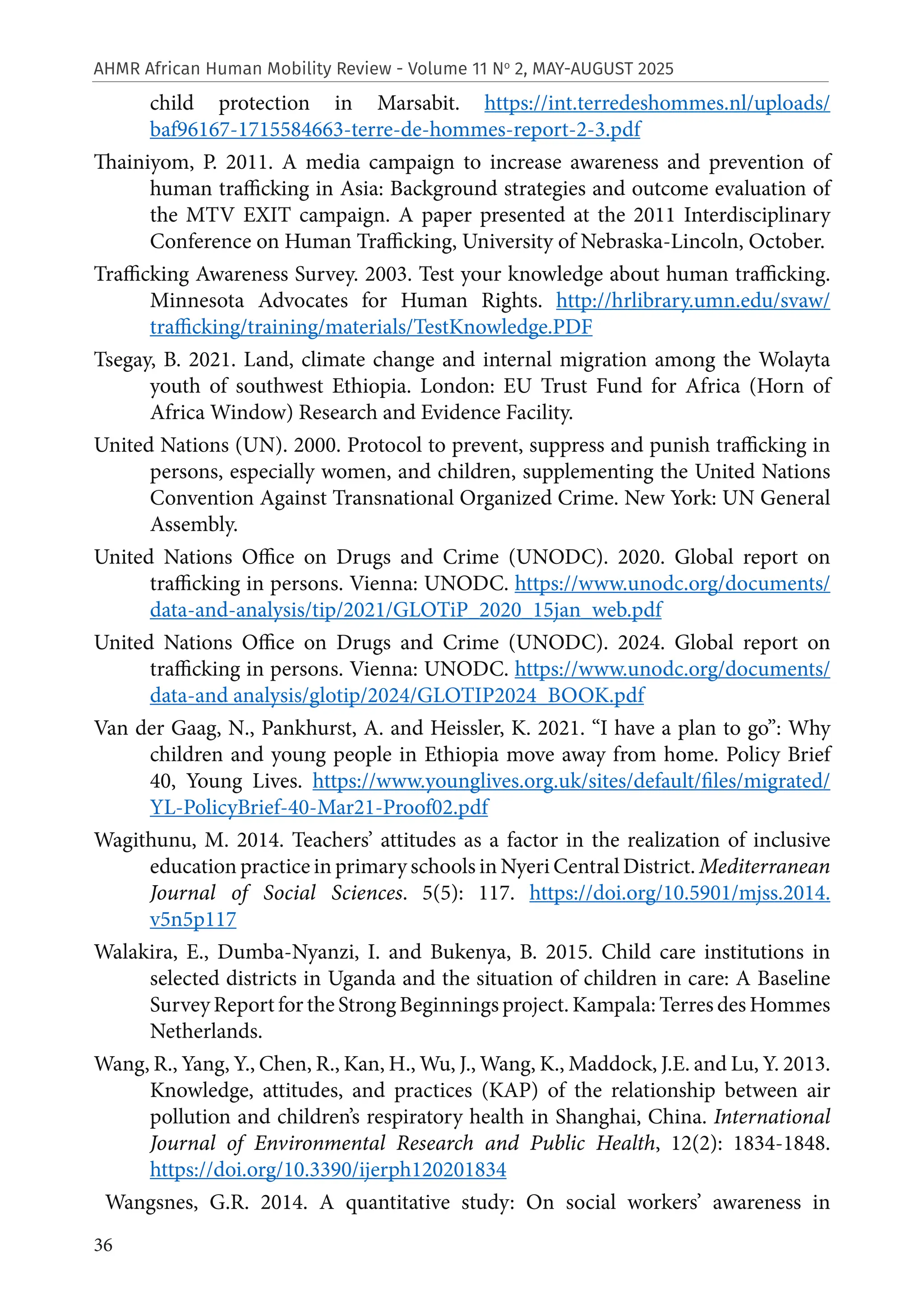 36
AHMR African Human Mobility Review - Volume 11 No
2, MAY-AUGUST 2025
child protection in Marsabit. https://int.terredeshommes.nl/uploads/
baf96167-1715584663-terre-de-hommes-report-2-3.pdf
Thainiyom, P. 2011. A media campaign to increase awareness and prevention of
human trafficking in Asia: Background strategies and outcome evaluation of
the MTV EXIT campaign. A paper presented at the 2011 Interdisciplinary
Conference on Human Trafficking, University of Nebraska-Lincoln, October.
Trafficking Awareness Survey. 2003. Test your knowledge about human trafficking.
Minnesota Advocates for Human Rights. http://hrlibrary.umn.edu/svaw/
trafficking/training/materials/TestKnowledge.PDF
Tsegay, B. 2021. Land, climate change and internal migration among the Wolayta
youth of southwest Ethiopia. London: EU Trust Fund for Africa (Horn of
Africa Window) Research and Evidence Facility.
United Nations (UN). 2000. Protocol to prevent, suppress and punish trafficking in
persons, especially women, and children, supplementing the United Nations
Convention Against Transnational Organized Crime. New York: UN General
Assembly.
United Nations Office on Drugs and Crime (UNODC). 2020. Global report on
trafficking in persons. Vienna: UNODC. https://www.unodc.org/documents/
data-and-analysis/tip/2021/GLOTiP_2020_15jan_web.pdf
United Nations Office on Drugs and Crime (UNODC). 2024. Global report on
trafficking in persons. Vienna: UNODC. https://www.unodc.org/documents/
data-and analysis/glotip/2024/GLOTIP2024_BOOK.pdf
Van der Gaag, N., Pankhurst, A. and Heissler, K. 2021. “I have a plan to go”: Why
children and young people in Ethiopia move away from home. Policy Brief
40, Young Lives. https://www.younglives.org.uk/sites/default/files/migrated/
YL-PolicyBrief-40-Mar21-Proof02.pdf
Wagithunu, M. 2014. Teachers’ attitudes as a factor in the realization of inclusive
education practice in primary schools in Nyeri Central District. Mediterranean
Journal of Social Sciences. 5(5): 117. https://doi.org/10.5901/mjss.2014.
v5n5p117
Walakira, E., Dumba-Nyanzi, I. and Bukenya, B. 2015. Child care institutions in
selected districts in Uganda and the situation of children in care: A Baseline
Survey Report for the Strong Beginnings project. Kampala: Terres des Hommes
Netherlands.
Wang, R., Yang, Y., Chen, R., Kan, H., Wu, J., Wang, K., Maddock, J.E. and Lu, Y. 2013.
Knowledge, attitudes, and practices (KAP) of the relationship between air
pollution and children’s respiratory health in Shanghai, China. International
Journal of Environmental Research and Public Health, 12(2): 1834-1848.
https://doi.org/10.3390/ijerph120201834
Wangsnes, G.R. 2014. A quantitative study: On social workers’ awareness in
 