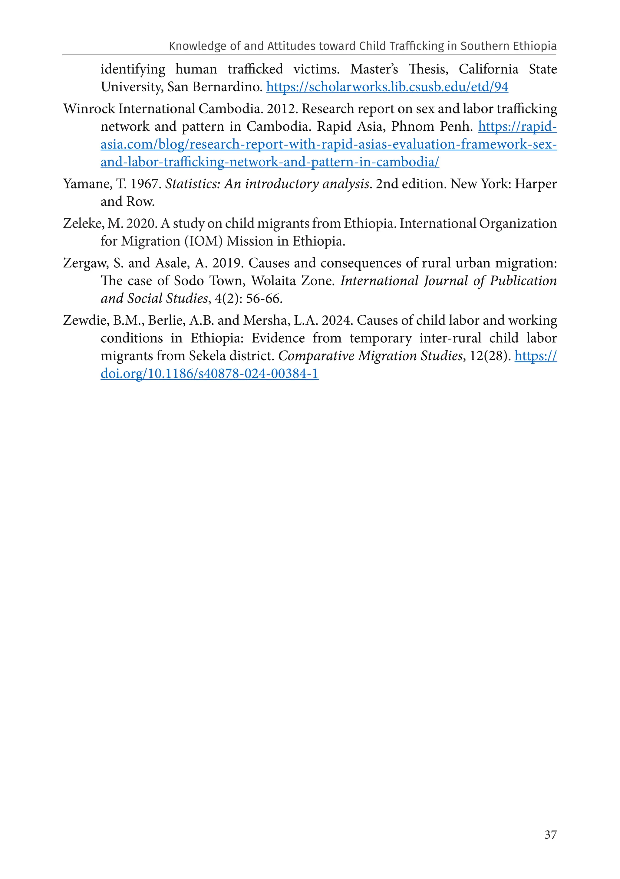 37
identifying human trafficked victims. Master’s Thesis, California State
University, San Bernardino. https://scholarworks.lib.csusb.edu/etd/94
Winrock International Cambodia. 2012. Research report on sex and labor trafficking
network and pattern in Cambodia. Rapid Asia, Phnom Penh. https://rapid-
asia.com/blog/research-report-with-rapid-asias-evaluation-framework-sex-
and-labor-trafficking-network-and-pattern-in-cambodia/
Yamane, T. 1967. Statistics: An introductory analysis. 2nd edition. New York: Harper
and Row.
Zeleke, M. 2020. A study on child migrants from Ethiopia. International Organization
for Migration (IOM) Mission in Ethiopia.
Zergaw, S. and Asale, A. 2019. Causes and consequences of rural urban migration:
The case of Sodo Town, Wolaita Zone. International Journal of Publication
and Social Studies, 4(2): 56-66.
Zewdie, B.M., Berlie, A.B. and Mersha, L.A. 2024. Causes of child labor and working
conditions in Ethiopia: Evidence from temporary inter-rural child labor
migrants from Sekela district. Comparative Migration Studies, 12(28). https://
doi.org/10.1186/s40878-024-00384-1
Knowledge of and Attitudes toward Child Trafficking in Southern Ethiopia
 