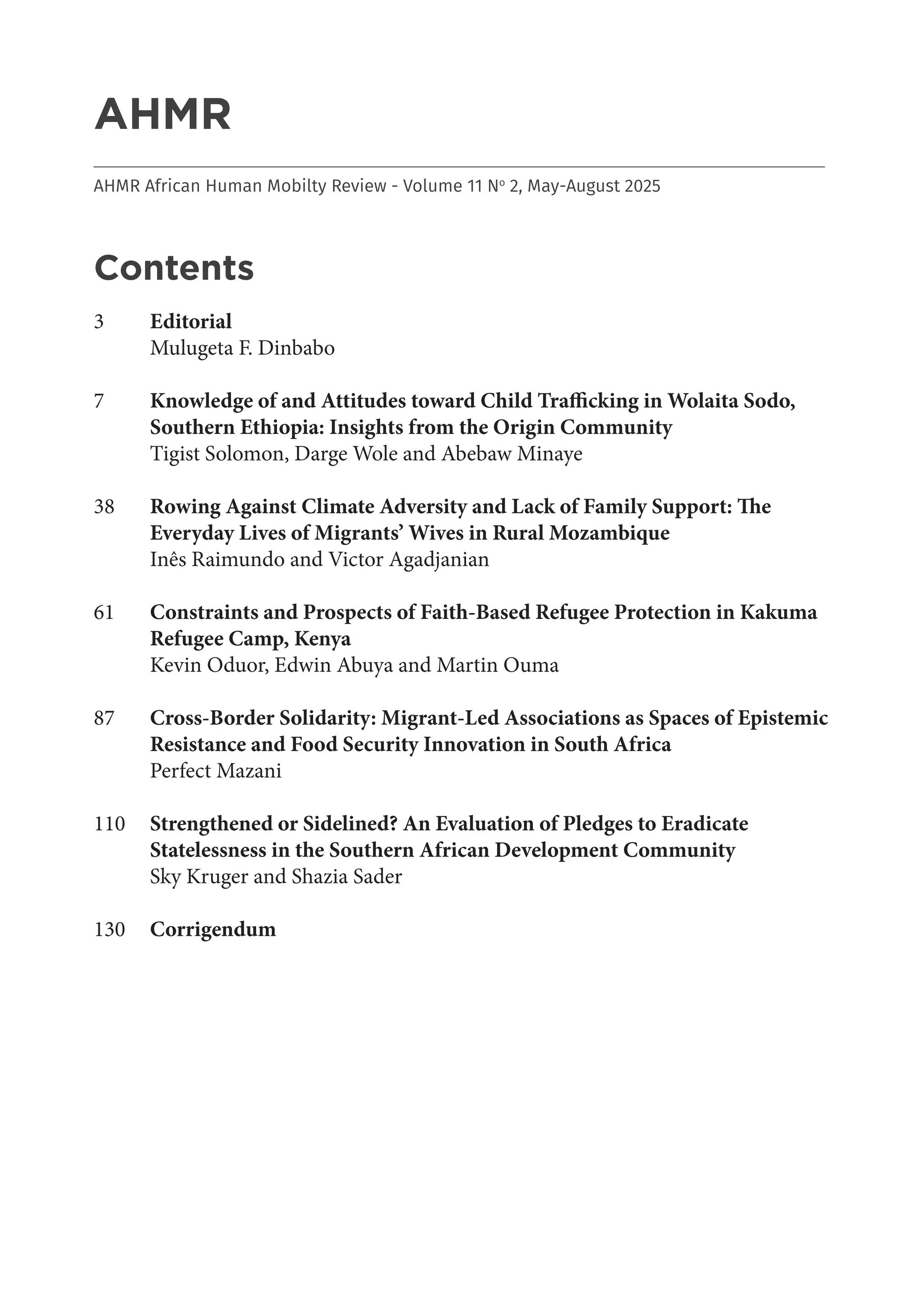 2
AHMR
___________________________________________________________________________________
AHMR African Human Mobilty Review - Volume 11 No
2, May-August 2025
Contents
3 Editorial
Mulugeta F. Dinbabo
7 Knowledge of and Attitudes toward Child Trafficking in Wolaita Sodo,
Southern Ethiopia: Insights from the Origin Community
Tigist Solomon, Darge Wole and Abebaw Minaye
38 Rowing Against Climate Adversity and Lack of Family Support: The
Everyday Lives of Migrants’ Wives in Rural Mozambique
Inês Raimundo and Victor Agadjanian
61 Constraints and Prospects of Faith-Based Refugee Protection in Kakuma
Refugee Camp, Kenya
Kevin Oduor, Edwin Abuya and Martin Ouma
87 Cross-Border Solidarity: Migrant-Led Associations as Spaces of Epistemic
Resistance and Food Security Innovation in South Africa
Perfect Mazani
110 Strengthened or Sidelined? An Evaluation of Pledges to Eradicate
Statelessness in the Southern African Development Community
Sky Kruger and Shazia Sader
130 Corrigendum
 