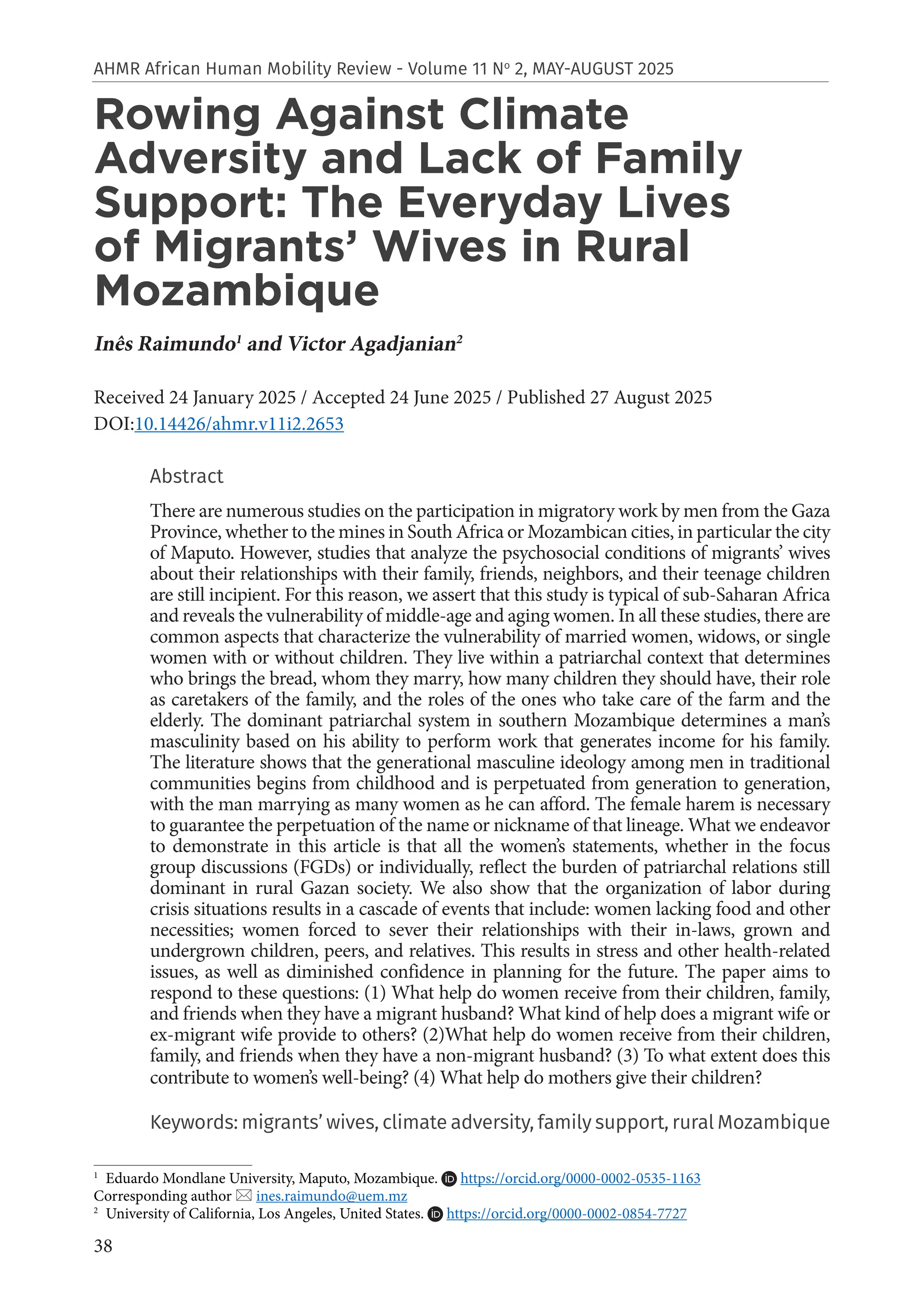 38
AHMR African Human Mobility Review - Volume 11 No
2, MAY-AUGUST 2025
Rowing Against Climate
Adversity and Lack of Family
Support: The Everyday Lives
of Migrants’ Wives in Rural
Mozambique
Inês Raimundo1
and Victor Agadjanian2
Received 24 January 2025 / Accepted 24 June 2025 / Published 27 August 2025
DOI:10.14426/ahmr.v11i2.2653
Abstract
There are numerous studies on the participation in migratory work by men from the Gaza
Province, whether to the mines in South Africa or Mozambican cities, in particular the city
of Maputo. However, studies that analyze the psychosocial conditions of migrants’ wives
about their relationships with their family, friends, neighbors, and their teenage children
are still incipient. For this reason, we assert that this study is typical of sub-Saharan Africa
and reveals the vulnerability of middle-age and aging women. In all these studies, there are
common aspects that characterize the vulnerability of married women, widows, or single
women with or without children. They live within a patriarchal context that determines
who brings the bread, whom they marry, how many children they should have, their role
as caretakers of the family, and the roles of the ones who take care of the farm and the
elderly. The dominant patriarchal system in southern Mozambique determines a man’s
masculinity based on his ability to perform work that generates income for his family.
The literature shows that the generational masculine ideology among men in traditional
communities begins from childhood and is perpetuated from generation to generation,
with the man marrying as many women as he can afford. The female harem is necessary
to guarantee the perpetuation of the name or nickname of that lineage. What we endeavor
to demonstrate in this article is that all the women’s statements, whether in the focus
group discussions (FGDs) or individually, reflect the burden of patriarchal relations still
dominant in rural Gazan society. We also show that the organization of labor during
crisis situations results in a cascade of events that include: women lacking food and other
necessities; women forced to sever their relationships with their in-laws, grown and
undergrown children, peers, and relatives. This results in stress and other health-related
issues, as well as diminished confidence in planning for the future. The paper aims to
respond to these questions: (1) What help do women receive from their children, family,
and friends when they have a migrant husband? What kind of help does a migrant wife or
ex-migrant wife provide to others? (2)What help do women receive from their children,
family, and friends when they have a non-migrant husband? (3) To what extent does this
contribute to women’s well-being? (4) What help do mothers give their children?
Keywords: migrants’ wives, climate adversity, family support, rural Mozambique
1
Eduardo Mondlane University, Maputo, Mozambique. https://orcid.org/0000-0002-0535-1163
Corresponding author  ines.raimundo@uem.mz
2
University of California, Los Angeles, United States. https://orcid.org/0000-0002-0854-7727
 