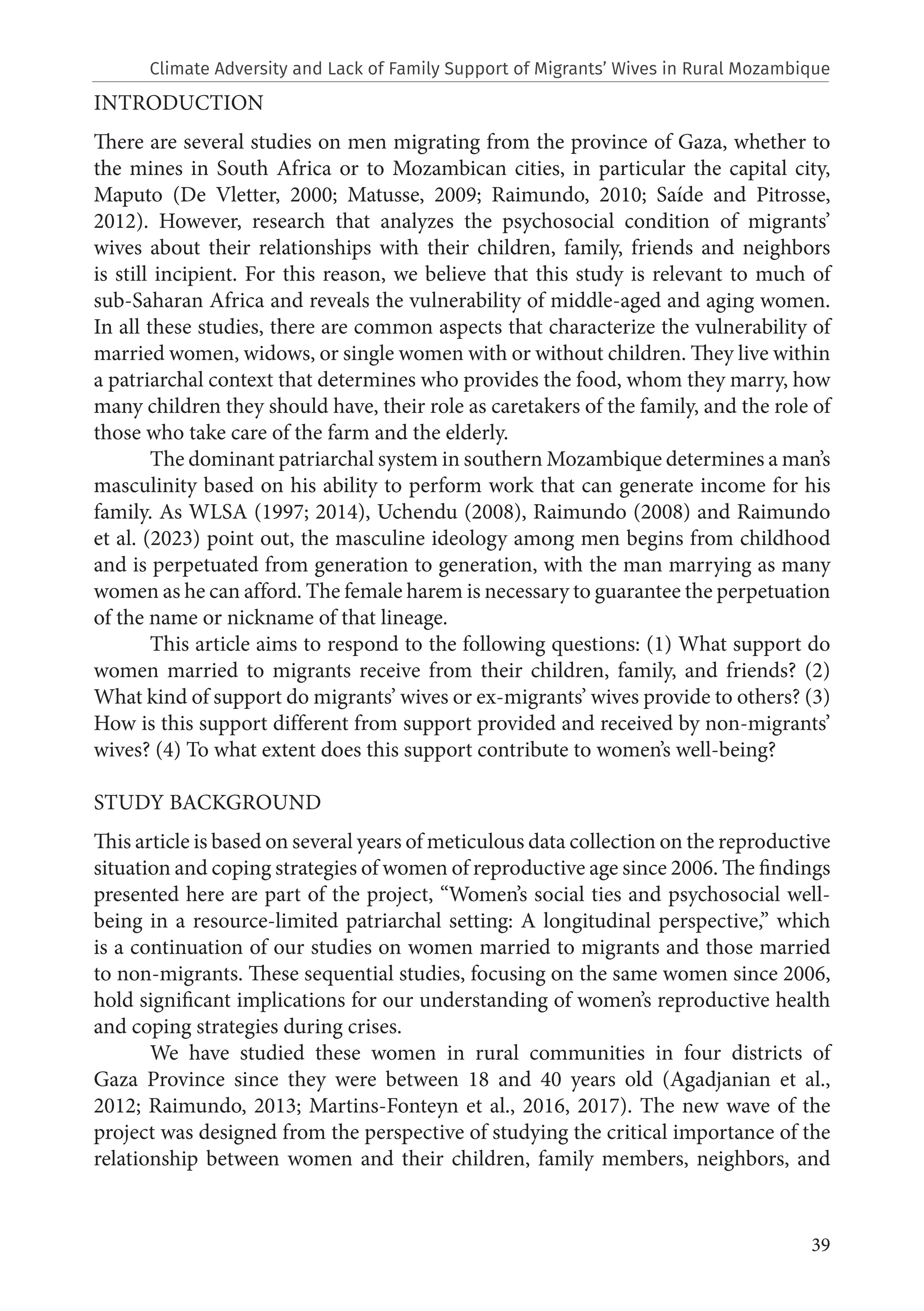 39
INTRODUCTION
There are several studies on men migrating from the province of Gaza, whether to
the mines in South Africa or to Mozambican cities, in particular the capital city,
Maputo (De Vletter, 2000; Matusse, 2009; Raimundo, 2010; Saíde and Pitrosse,
2012). However, research that analyzes the psychosocial condition of migrants’
wives about their relationships with their children, family, friends and neighbors
is still incipient. For this reason, we believe that this study is relevant to much of
sub-Saharan Africa and reveals the vulnerability of middle-aged and aging women.
In all these studies, there are common aspects that characterize the vulnerability of
married women, widows, or single women with or without children. They live within
a patriarchal context that determines who provides the food, whom they marry, how
many children they should have, their role as caretakers of the family, and the role of
those who take care of the farm and the elderly.
The dominant patriarchal system in southern Mozambique determines a man’s
masculinity based on his ability to perform work that can generate income for his
family. As WLSA (1997; 2014), Uchendu (2008), Raimundo (2008) and Raimundo
et al. (2023) point out, the masculine ideology among men begins from childhood
and is perpetuated from generation to generation, with the man marrying as many
women as he can afford. The female harem is necessary to guarantee the perpetuation
of the name or nickname of that lineage.
This article aims to respond to the following questions: (1) What support do
women married to migrants receive from their children, family, and friends? (2)
What kind of support do migrants’ wives or ex-migrants’ wives provide to others? (3)
How is this support different from support provided and received by non-migrants’
wives? (4) To what extent does this support contribute to women’s well-being?
STUDY BACKGROUND
This article is based on several years of meticulous data collection on the reproductive
situation and coping strategies of women of reproductive age since 2006. The findings
presented here are part of the project, “Women’s social ties and psychosocial well-
being in a resource-limited patriarchal setting: A longitudinal perspective,” which
is a continuation of our studies on women married to migrants and those married
to non-migrants. These sequential studies, focusing on the same women since 2006,
hold significant implications for our understanding of women’s reproductive health
and coping strategies during crises.
We have studied these women in rural communities in four districts of
Gaza Province since they were between 18 and 40 years old (Agadjanian et al.,
2012; Raimundo, 2013; Martins-Fonteyn et al., 2016, 2017). The new wave of the
project was designed from the perspective of studying the critical importance of the
relationship between women and their children, family members, neighbors, and
Climate Adversity and Lack of Family Support of Migrants’ Wives in Rural Mozambique
 