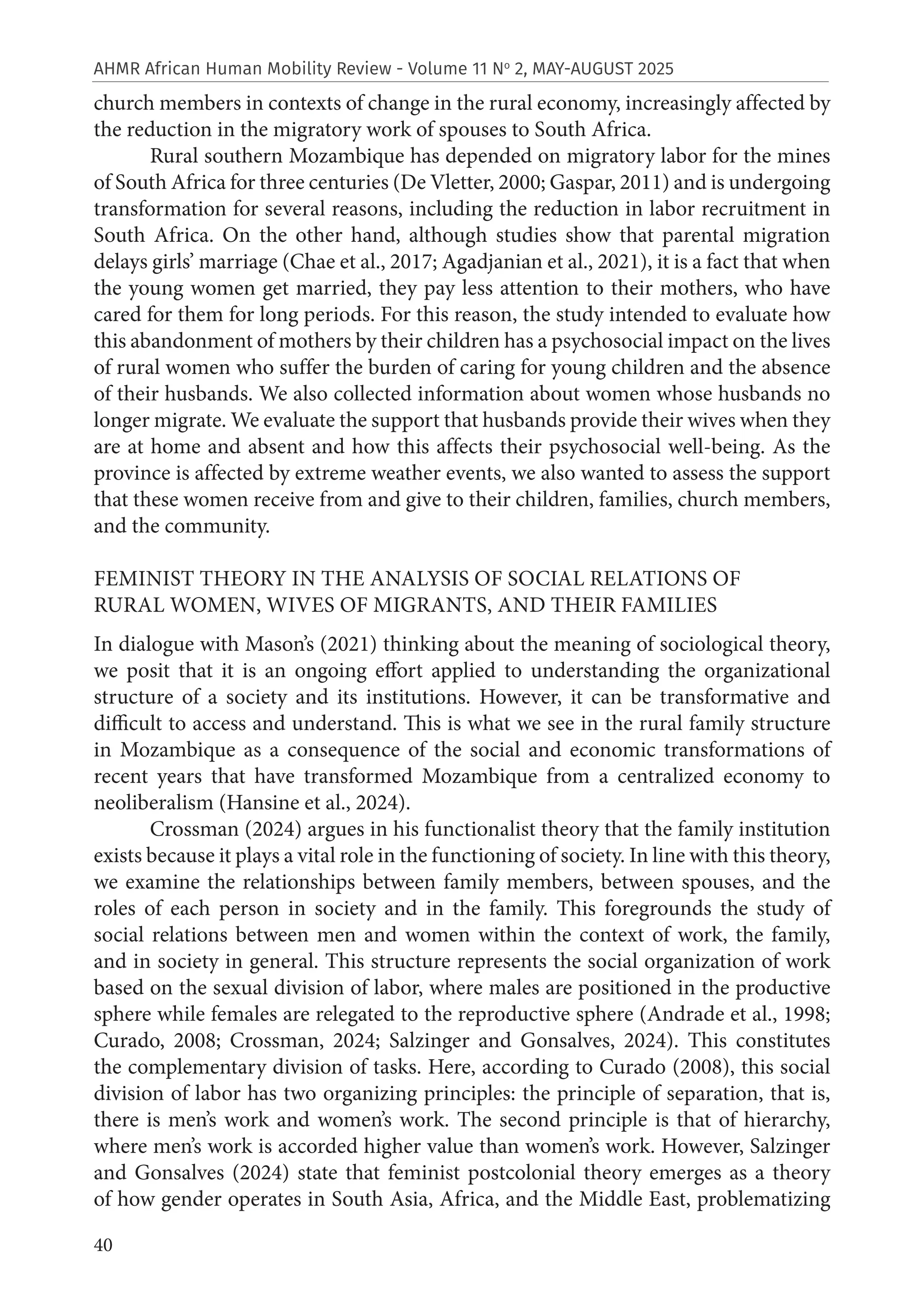 40
AHMR African Human Mobility Review - Volume 11 No
2, MAY-AUGUST 2025
church members in contexts of change in the rural economy, increasingly affected by
the reduction in the migratory work of spouses to South Africa.
Rural southern Mozambique has depended on migratory labor for the mines
of South Africa for three centuries (De Vletter, 2000; Gaspar, 2011) and is undergoing
transformation for several reasons, including the reduction in labor recruitment in
South Africa. On the other hand, although studies show that parental migration
delays girls’ marriage (Chae et al., 2017; Agadjanian et al., 2021), it is a fact that when
the young women get married, they pay less attention to their mothers, who have
cared for them for long periods. For this reason, the study intended to evaluate how
this abandonment of mothers by their children has a psychosocial impact on the lives
of rural women who suffer the burden of caring for young children and the absence
of their husbands. We also collected information about women whose husbands no
longer migrate. We evaluate the support that husbands provide their wives when they
are at home and absent and how this affects their psychosocial well-being. As the
province is affected by extreme weather events, we also wanted to assess the support
that these women receive from and give to their children, families, church members,
and the community.
FEMINIST THEORY IN THE ANALYSIS OF SOCIAL RELATIONS OF
RURAL WOMEN, WIVES OF MIGRANTS, AND THEIR FAMILIES
In dialogue with Mason’s (2021) thinking about the meaning of sociological theory,
we posit that it is an ongoing effort applied to understanding the organizational
structure of a society and its institutions. However, it can be transformative and
difficult to access and understand. This is what we see in the rural family structure
in Mozambique as a consequence of the social and economic transformations of
recent years that have transformed Mozambique from a centralized economy to
neoliberalism (Hansine et al., 2024).
Crossman (2024) argues in his functionalist theory that the family institution
exists because it plays a vital role in the functioning of society. In line with this theory,
we examine the relationships between family members, between spouses, and the
roles of each person in society and in the family. This foregrounds the study of
social relations between men and women within the context of work, the family,
and in society in general. This structure represents the social organization of work
based on the sexual division of labor, where males are positioned in the productive
sphere while females are relegated to the reproductive sphere (Andrade et al., 1998;
Curado, 2008; Crossman, 2024; Salzinger and Gonsalves, 2024). This constitutes
the complementary division of tasks. Here, according to Curado (2008), this social
division of labor has two organizing principles: the principle of separation, that is,
there is men’s work and women’s work. The second principle is that of hierarchy,
where men’s work is accorded higher value than women’s work. However, Salzinger
and Gonsalves (2024) state that feminist postcolonial theory emerges as a theory
of how gender operates in South Asia, Africa, and the Middle East, problematizing
 