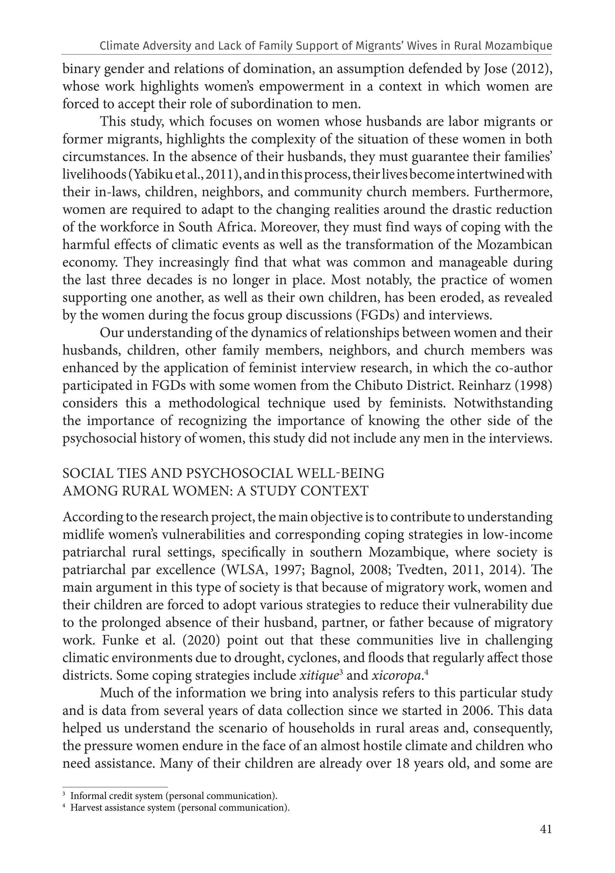 41
binary gender and relations of domination, an assumption defended by Jose (2012),
whose work highlights women’s empowerment in a context in which women are
forced to accept their role of subordination to men.
This study, which focuses on women whose husbands are labor migrants or
former migrants, highlights the complexity of the situation of these women in both
circumstances. In the absence of their husbands, they must guarantee their families’
livelihoods(Yabikuetal.,2011),andinthisprocess,theirlivesbecomeintertwinedwith
their in-laws, children, neighbors, and community church members. Furthermore,
women are required to adapt to the changing realities around the drastic reduction
of the workforce in South Africa. Moreover, they must find ways of coping with the
harmful effects of climatic events as well as the transformation of the Mozambican
economy. They increasingly find that what was common and manageable during
the last three decades is no longer in place. Most notably, the practice of women
supporting one another, as well as their own children, has been eroded, as revealed
by the women during the focus group discussions (FGDs) and interviews.
Our understanding of the dynamics of relationships between women and their
husbands, children, other family members, neighbors, and church members was
enhanced by the application of feminist interview research, in which the co-author
participated in FGDs with some women from the Chibuto District. Reinharz (1998)
considers this a methodological technique used by feminists. Notwithstanding
the importance of recognizing the importance of knowing the other side of the
psychosocial history of women, this study did not include any men in the interviews.
SOCIAL TIES AND PSYCHOSOCIAL WELL-BEING
AMONG RURAL WOMEN: A STUDY CONTEXT
Accordingtotheresearchproject,themainobjectiveistocontributetounderstanding
midlife women’s vulnerabilities and corresponding coping strategies in low-income
patriarchal rural settings, specifically in southern Mozambique, where society is
patriarchal par excellence (WLSA, 1997; Bagnol, 2008; Tvedten, 2011, 2014). The
main argument in this type of society is that because of migratory work, women and
their children are forced to adopt various strategies to reduce their vulnerability due
to the prolonged absence of their husband, partner, or father because of migratory
work. Funke et al. (2020) point out that these communities live in challenging
climatic environments due to drought, cyclones, and floods that regularly affect those
districts. Some coping strategies include xitique3
and xicoropa.4
Much of the information we bring into analysis refers to this particular study
and is data from several years of data collection since we started in 2006. This data
helped us understand the scenario of households in rural areas and, consequently,
the pressure women endure in the face of an almost hostile climate and children who
need assistance. Many of their children are already over 18 years old, and some are
3
Informal credit system (personal communication).
4
Harvest assistance system (personal communication).
Climate Adversity and Lack of Family Support of Migrants’ Wives in Rural Mozambique
 