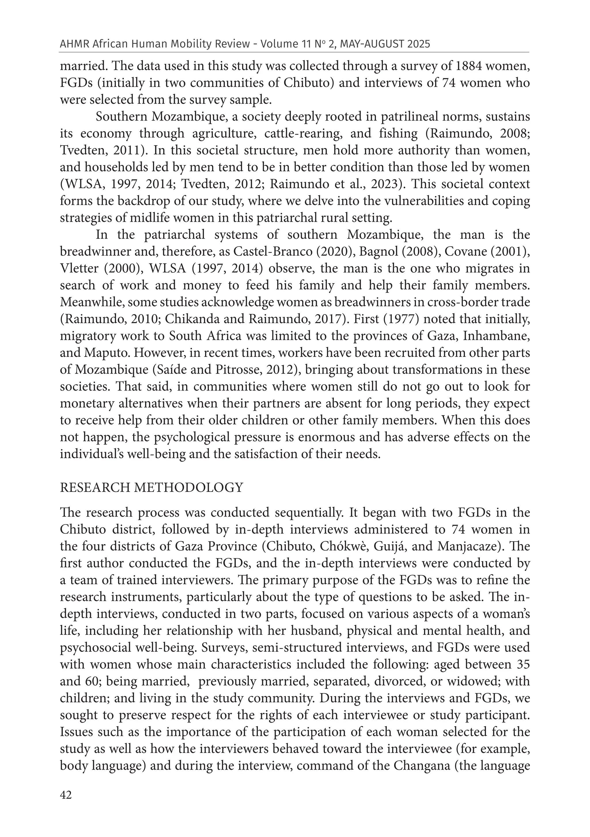42
AHMR African Human Mobility Review - Volume 11 No
2, MAY-AUGUST 2025
married. The data used in this study was collected through a survey of 1884 women,
FGDs (initially in two communities of Chibuto) and interviews of 74 women who
were selected from the survey sample.
Southern Mozambique, a society deeply rooted in patrilineal norms, sustains
its economy through agriculture, cattle-rearing, and fishing (Raimundo, 2008;
Tvedten, 2011). In this societal structure, men hold more authority than women,
and households led by men tend to be in better condition than those led by women
(WLSA, 1997, 2014; Tvedten, 2012; Raimundo et al., 2023). This societal context
forms the backdrop of our study, where we delve into the vulnerabilities and coping
strategies of midlife women in this patriarchal rural setting.
In the patriarchal systems of southern Mozambique, the man is the
breadwinner and, therefore, as Castel-Branco (2020), Bagnol (2008), Covane (2001),
Vletter (2000), WLSA (1997, 2014) observe, the man is the one who migrates in
search of work and money to feed his family and help their family members.
Meanwhile, some studies acknowledge women as breadwinners in cross-border trade
(Raimundo, 2010; Chikanda and Raimundo, 2017). First (1977) noted that initially,
migratory work to South Africa was limited to the provinces of Gaza, Inhambane,
and Maputo. However, in recent times, workers have been recruited from other parts
of Mozambique (Saíde and Pitrosse, 2012), bringing about transformations in these
societies. That said, in communities where women still do not go out to look for
monetary alternatives when their partners are absent for long periods, they expect
to receive help from their older children or other family members. When this does
not happen, the psychological pressure is enormous and has adverse effects on the
individual’s well-being and the satisfaction of their needs.
RESEARCH METHODOLOGY
The research process was conducted sequentially. It began with two FGDs in the
Chibuto district, followed by in-depth interviews administered to 74 women in
the four districts of Gaza Province (Chibuto, Chókwè, Guijá, and Manjacaze). The
first author conducted the FGDs, and the in-depth interviews were conducted by
a team of trained interviewers. The primary purpose of the FGDs was to refine the
research instruments, particularly about the type of questions to be asked. The in-
depth interviews, conducted in two parts, focused on various aspects of a woman’s
life, including her relationship with her husband, physical and mental health, and
psychosocial well-being. Surveys, semi-structured interviews, and FGDs were used
with women whose main characteristics included the following: aged between 35
and 60; being married, previously married, separated, divorced, or widowed; with
children; and living in the study community. During the interviews and FGDs, we
sought to preserve respect for the rights of each interviewee or study participant.
Issues such as the importance of the participation of each woman selected for the
study as well as how the interviewers behaved toward the interviewee (for example,
body language) and during the interview, command of the Changana (the language
 