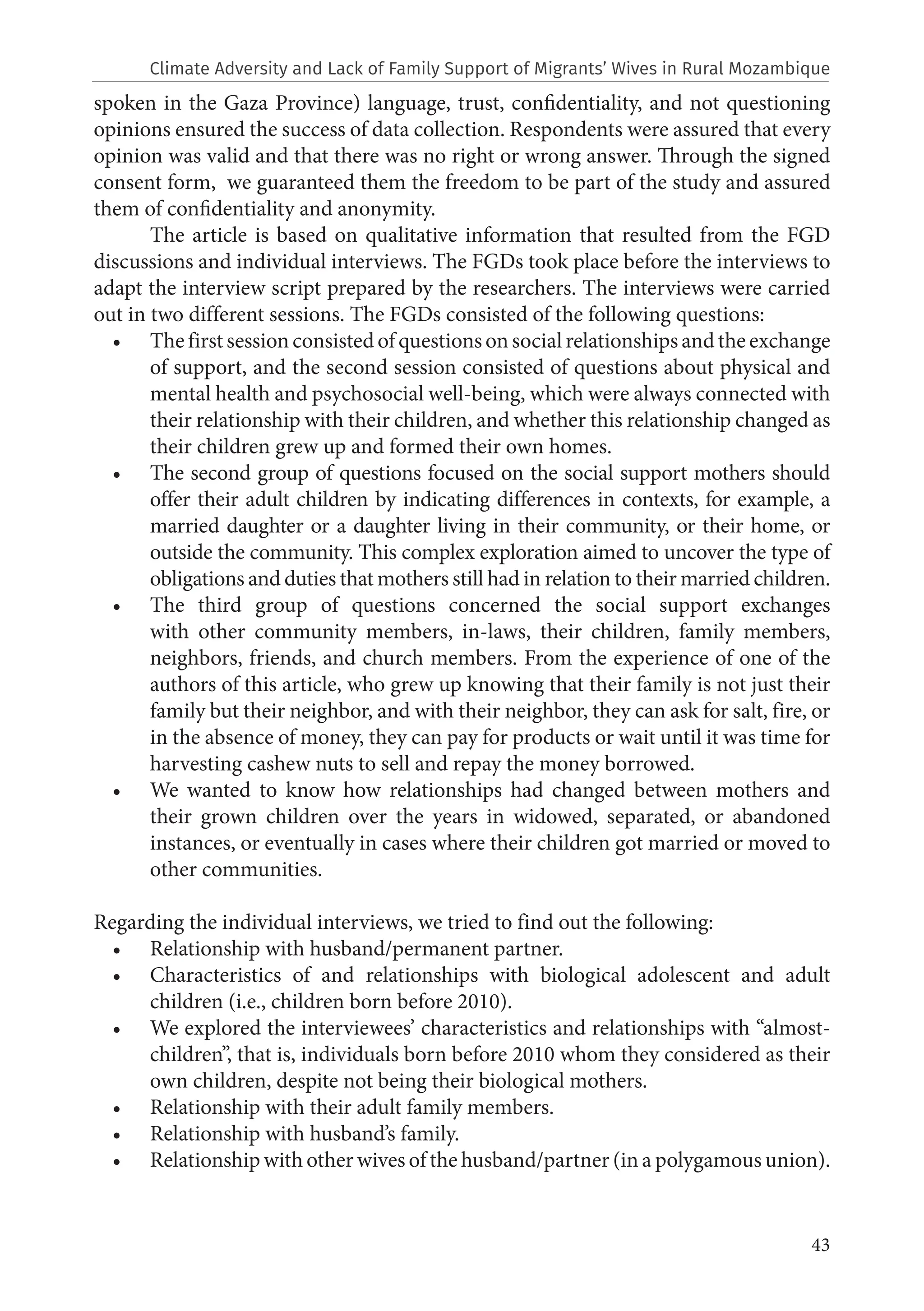 43
spoken in the Gaza Province) language, trust, confidentiality, and not questioning
opinions ensured the success of data collection. Respondents were assured that every
opinion was valid and that there was no right or wrong answer. Through the signed
consent form, we guaranteed them the freedom to be part of the study and assured
them of confidentiality and anonymity.
The article is based on qualitative information that resulted from the FGD
discussions and individual interviews. The FGDs took place before the interviews to
adapt the interview script prepared by the researchers. The interviews were carried
out in two different sessions. The FGDs consisted of the following questions:
• The first session consisted of questions on social relationships and the exchange
of support, and the second session consisted of questions about physical and
mental health and psychosocial well-being, which were always connected with
their relationship with their children, and whether this relationship changed as
their children grew up and formed their own homes.
• The second group of questions focused on the social support mothers should
offer their adult children by indicating differences in contexts, for example, a
married daughter or a daughter living in their community, or their home, or
outside the community. This complex exploration aimed to uncover the type of
obligations and duties that mothers still had in relation to their married children.
• The third group of questions concerned the social support exchanges
with other community members, in-laws, their children, family members,
neighbors, friends, and church members. From the experience of one of the
authors of this article, who grew up knowing that their family is not just their
family but their neighbor, and with their neighbor, they can ask for salt, fire, or
in the absence of money, they can pay for products or wait until it was time for
harvesting cashew nuts to sell and repay the money borrowed.
• We wanted to know how relationships had changed between mothers and
their grown children over the years in widowed, separated, or abandoned
instances, or eventually in cases where their children got married or moved to
other communities.
Regarding the individual interviews, we tried to find out the following:
• Relationship with husband/permanent partner.
• Characteristics of and relationships with biological adolescent and adult
children (i.e., children born before 2010).
• We explored the interviewees’ characteristics and relationships with “almost-
children”, that is, individuals born before 2010 whom they considered as their
own children, despite not being their biological mothers.
• Relationship with their adult family members.
• Relationship with husband’s family.
• Relationship with other wives of the husband/partner (in a polygamous union).
Climate Adversity and Lack of Family Support of Migrants’ Wives in Rural Mozambique
 