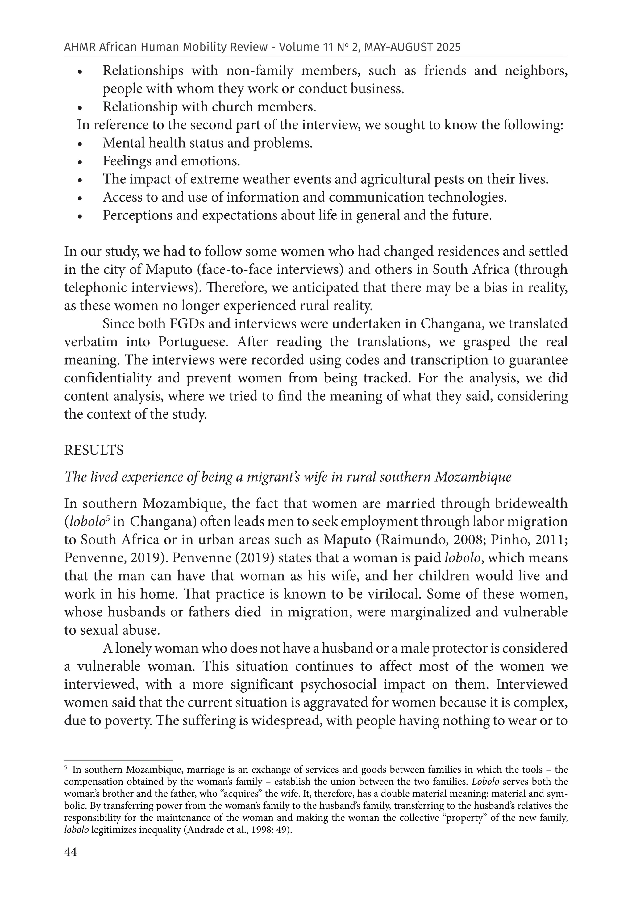 44
AHMR African Human Mobility Review - Volume 11 No
2, MAY-AUGUST 2025
• Relationships with non-family members, such as friends and neighbors,
people with whom they work or conduct business.
• Relationship with church members.
In reference to the second part of the interview, we sought to know the following:
• Mental health status and problems.
• Feelings and emotions.
• The impact of extreme weather events and agricultural pests on their lives.
• Access to and use of information and communication technologies.
• Perceptions and expectations about life in general and the future.
In our study, we had to follow some women who had changed residences and settled
in the city of Maputo (face-to-face interviews) and others in South Africa (through
telephonic interviews). Therefore, we anticipated that there may be a bias in reality,
as these women no longer experienced rural reality.
Since both FGDs and interviews were undertaken in Changana, we translated
verbatim into Portuguese. After reading the translations, we grasped the real
meaning. The interviews were recorded using codes and transcription to guarantee
confidentiality and prevent women from being tracked. For the analysis, we did
content analysis, where we tried to find the meaning of what they said, considering
the context of the study.
RESULTS
The lived experience of being a migrant’s wife in rural southern Mozambique
In southern Mozambique, the fact that women are married through bridewealth
(lobolo5
in Changana) often leads men to seek employment through labor migration
to South Africa or in urban areas such as Maputo (Raimundo, 2008; Pinho, 2011;
Penvenne, 2019). Penvenne (2019) states that a woman is paid lobolo, which means
that the man can have that woman as his wife, and her children would live and
work in his home. That practice is known to be virilocal. Some of these women,
whose husbands or fathers died in migration, were marginalized and vulnerable
to sexual abuse.
A lonely woman who does not have a husband or a male protector is considered
a vulnerable woman. This situation continues to affect most of the women we
interviewed, with a more significant psychosocial impact on them. Interviewed
women said that the current situation is aggravated for women because it is complex,
due to poverty. The suffering is widespread, with people having nothing to wear or to
5
In southern Mozambique, marriage is an exchange of services and goods between families in which the tools – the
compensation obtained by the woman’s family – establish the union between the two families. Lobolo serves both the
woman’s brother and the father, who “acquires” the wife. It, therefore, has a double material meaning: material and sym-
bolic. By transferring power from the woman’s family to the husband’s family, transferring to the husband’s relatives the
responsibility for the maintenance of the woman and making the woman the collective “property” of the new family,
lobolo legitimizes inequality (Andrade et al., 1998: 49).
 