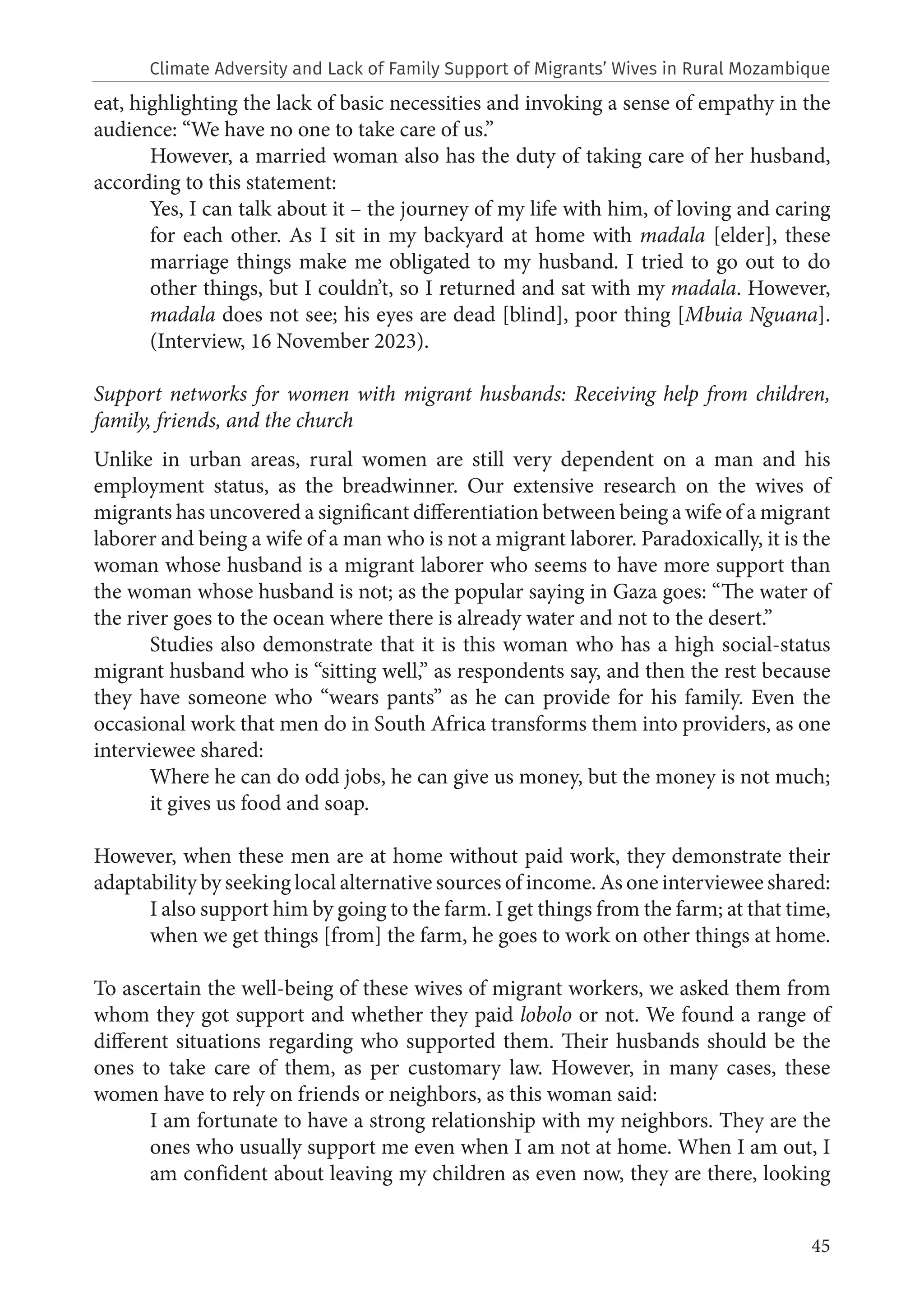 45
eat, highlighting the lack of basic necessities and invoking a sense of empathy in the
audience: “We have no one to take care of us.”
However, a married woman also has the duty of taking care of her husband,
according to this statement:
Yes, I can talk about it – the journey of my life with him, of loving and caring
for each other. As I sit in my backyard at home with madala [elder], these
marriage things make me obligated to my husband. I tried to go out to do
other things, but I couldn’t, so I returned and sat with my madala. However,
madala does not see; his eyes are dead [blind], poor thing [Mbuia Nguana].
(Interview, 16 November 2023).
Support networks for women with migrant husbands: Receiving help from children,
family, friends, and the church
Unlike in urban areas, rural women are still very dependent on a man and his
employment status, as the breadwinner. Our extensive research on the wives of
migrants has uncovered a significant differentiation between being a wife of a migrant
laborer and being a wife of a man who is not a migrant laborer. Paradoxically, it is the
woman whose husband is a migrant laborer who seems to have more support than
the woman whose husband is not; as the popular saying in Gaza goes: “The water of
the river goes to the ocean where there is already water and not to the desert.”
Studies also demonstrate that it is this woman who has a high social-status
migrant husband who is “sitting well,” as respondents say, and then the rest because
they have someone who “wears pants” as he can provide for his family. Even the
occasional work that men do in South Africa transforms them into providers, as one
interviewee shared:
Where he can do odd jobs, he can give us money, but the money is not much;
it gives us food and soap.
However, when these men are at home without paid work, they demonstrate their
adaptability by seeking local alternative sources of income. As one interviewee shared:
I also support him by going to the farm. I get things from the farm; at that time,
when we get things [from] the farm, he goes to work on other things at home.
To ascertain the well-being of these wives of migrant workers, we asked them from
whom they got support and whether they paid lobolo or not. We found a range of
different situations regarding who supported them. Their husbands should be the
ones to take care of them, as per customary law. However, in many cases, these
women have to rely on friends or neighbors, as this woman said:
I am fortunate to have a strong relationship with my neighbors. They are the
ones who usually support me even when I am not at home. When I am out, I
am confident about leaving my children as even now, they are there, looking
Climate Adversity and Lack of Family Support of Migrants’ Wives in Rural Mozambique
 