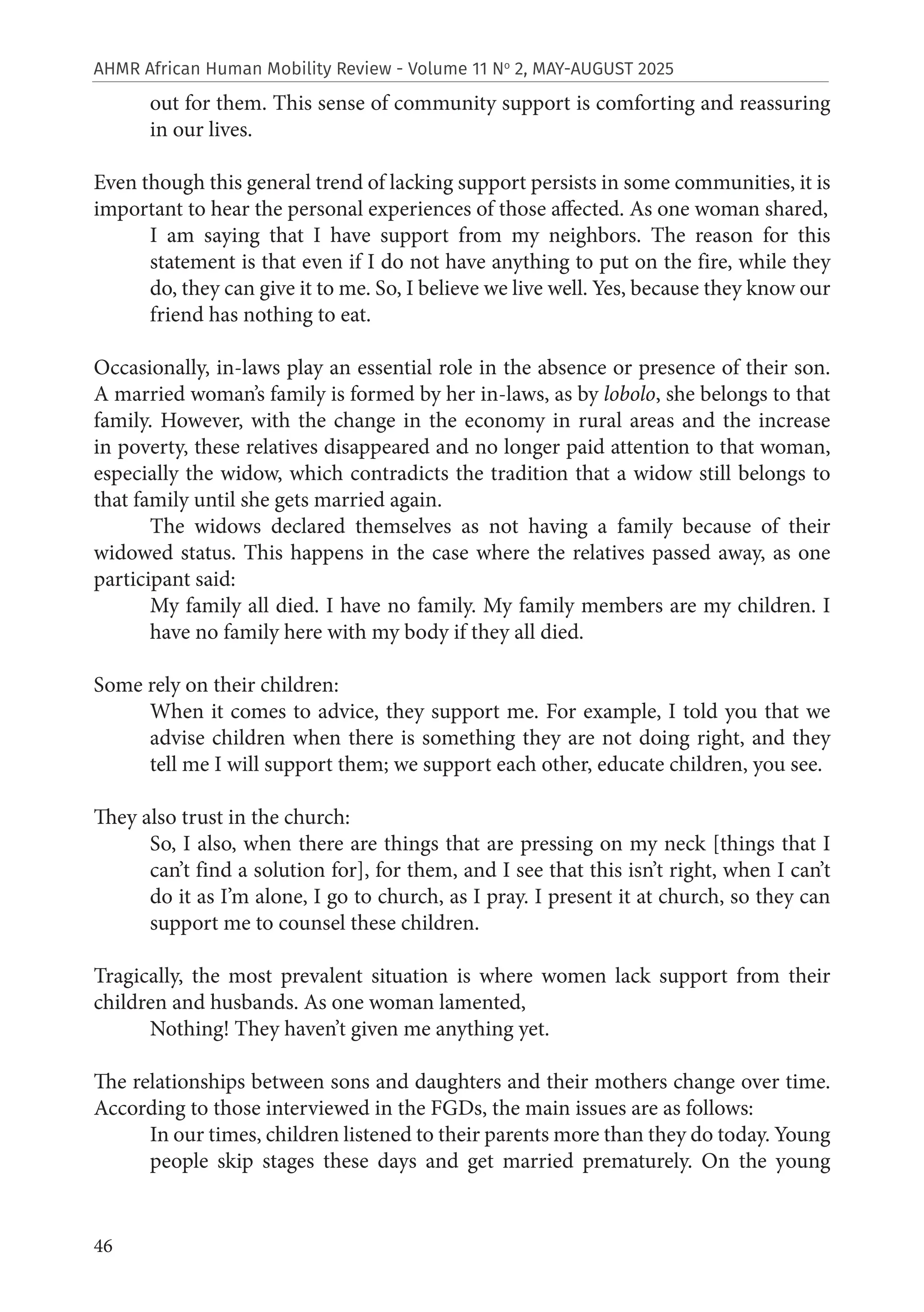 46
AHMR African Human Mobility Review - Volume 11 No
2, MAY-AUGUST 2025
out for them. This sense of community support is comforting and reassuring
in our lives.
Even though this general trend of lacking support persists in some communities, it is
important to hear the personal experiences of those affected. As one woman shared,
I am saying that I have support from my neighbors. The reason for this
statement is that even if I do not have anything to put on the fire, while they
do, they can give it to me. So, I believe we live well. Yes, because they know our
friend has nothing to eat.
Occasionally, in-laws play an essential role in the absence or presence of their son.
A married woman’s family is formed by her in-laws, as by lobolo, she belongs to that
family. However, with the change in the economy in rural areas and the increase
in poverty, these relatives disappeared and no longer paid attention to that woman,
especially the widow, which contradicts the tradition that a widow still belongs to
that family until she gets married again.
The widows declared themselves as not having a family because of their
widowed status. This happens in the case where the relatives passed away, as one
participant said:
My family all died. I have no family. My family members are my children. I
have no family here with my body if they all died.
Some rely on their children:
When it comes to advice, they support me. For example, I told you that we
advise children when there is something they are not doing right, and they
tell me I will support them; we support each other, educate children, you see.
They also trust in the church:
So, I also, when there are things that are pressing on my neck [things that I
can’t find a solution for], for them, and I see that this isn’t right, when I can’t
do it as I’m alone, I go to church, as I pray. I present it at church, so they can
support me to counsel these children.
Tragically, the most prevalent situation is where women lack support from their
children and husbands. As one woman lamented,
Nothing! They haven’t given me anything yet.
The relationships between sons and daughters and their mothers change over time.
According to those interviewed in the FGDs, the main issues are as follows:
In our times, children listened to their parents more than they do today. Young
people skip stages these days and get married prematurely. On the young
 