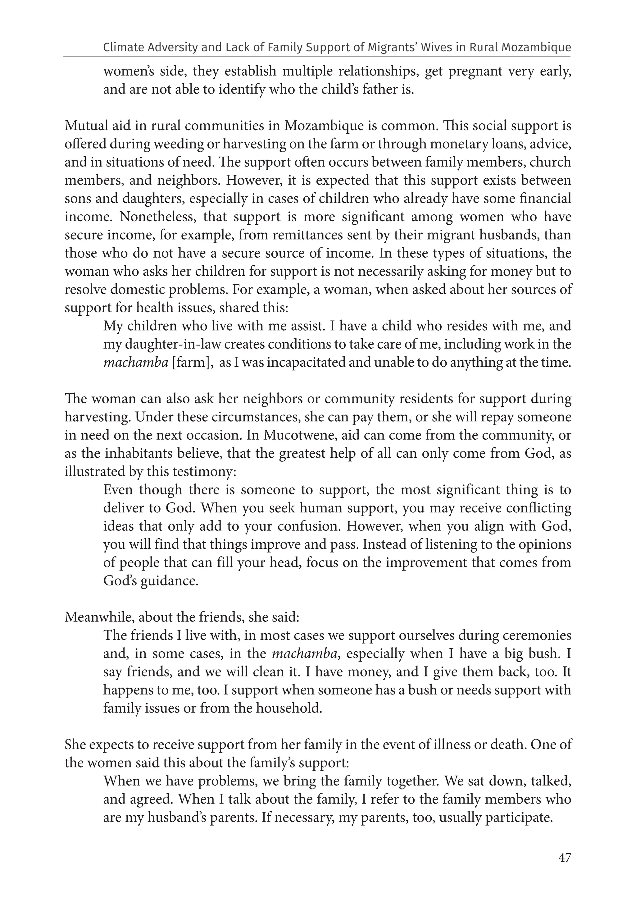 47
women’s side, they establish multiple relationships, get pregnant very early,
and are not able to identify who the child’s father is.
Mutual aid in rural communities in Mozambique is common. This social support is
offered during weeding or harvesting on the farm or through monetary loans, advice,
and in situations of need. The support often occurs between family members, church
members, and neighbors. However, it is expected that this support exists between
sons and daughters, especially in cases of children who already have some financial
income. Nonetheless, that support is more significant among women who have
secure income, for example, from remittances sent by their migrant husbands, than
those who do not have a secure source of income. In these types of situations, the
woman who asks her children for support is not necessarily asking for money but to
resolve domestic problems. For example, a woman, when asked about her sources of
support for health issues, shared this:
My children who live with me assist. I have a child who resides with me, and
my daughter-in-law creates conditions to take care of me, including work in the
machamba [farm], as I was incapacitated and unable to do anything at the time.
The woman can also ask her neighbors or community residents for support during
harvesting. Under these circumstances, she can pay them, or she will repay someone
in need on the next occasion. In Mucotwene, aid can come from the community, or
as the inhabitants believe, that the greatest help of all can only come from God, as
illustrated by this testimony:
Even though there is someone to support, the most significant thing is to
deliver to God. When you seek human support, you may receive conflicting
ideas that only add to your confusion. However, when you align with God,
you will find that things improve and pass. Instead of listening to the opinions
of people that can fill your head, focus on the improvement that comes from
God’s guidance.
Meanwhile, about the friends, she said:
The friends I live with, in most cases we support ourselves during ceremonies
and, in some cases, in the machamba, especially when I have a big bush. I
say friends, and we will clean it. I have money, and I give them back, too. It
happens to me, too. I support when someone has a bush or needs support with
family issues or from the household.
She expects to receive support from her family in the event of illness or death. One of
the women said this about the family’s support:
When we have problems, we bring the family together. We sat down, talked,
and agreed. When I talk about the family, I refer to the family members who
are my husband’s parents. If necessary, my parents, too, usually participate.
Climate Adversity and Lack of Family Support of Migrants’ Wives in Rural Mozambique
 