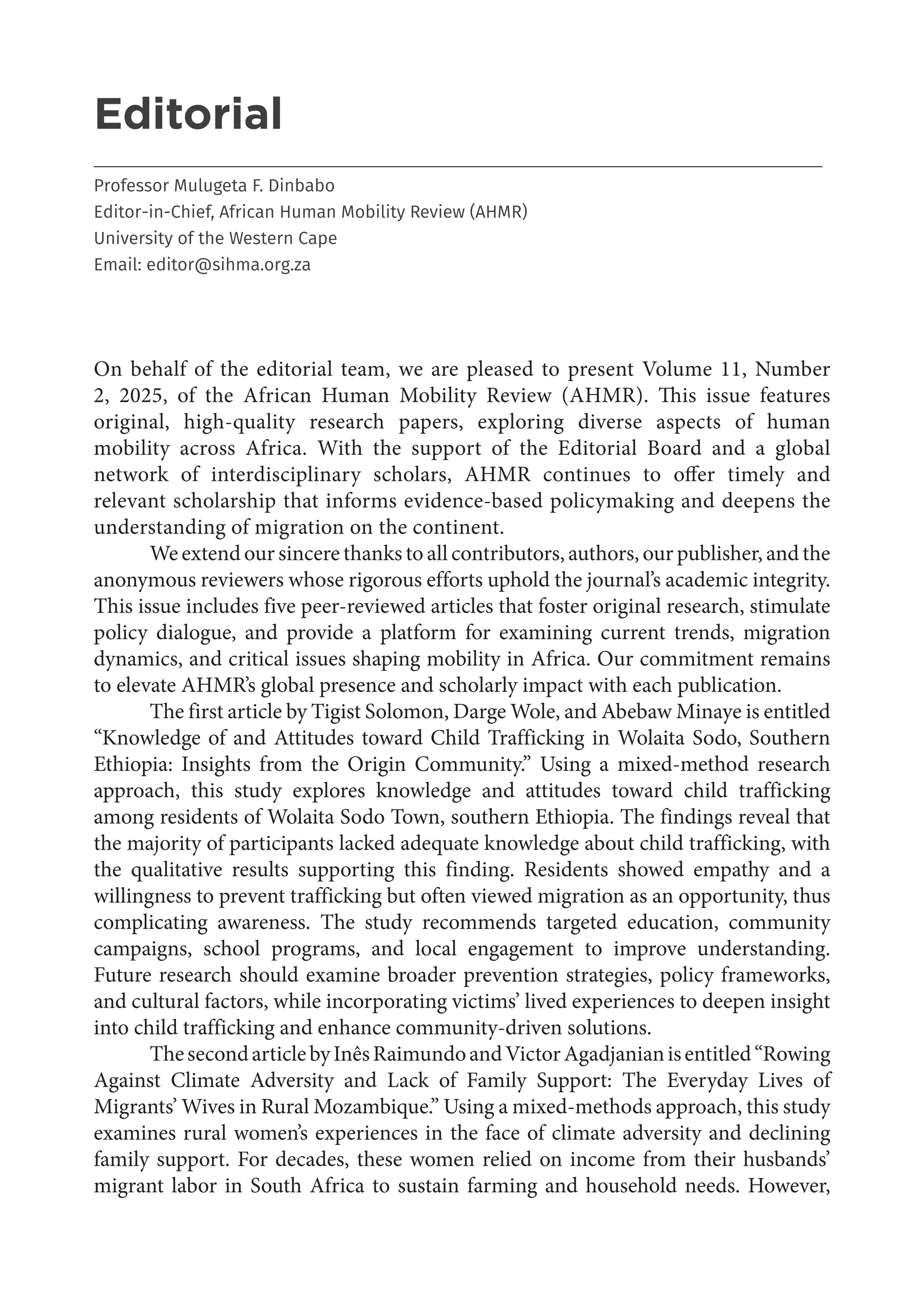 3
Editorial
___________________________________________________________________________________
Professor Mulugeta F. Dinbabo
Editor-in-Chief, African Human Mobility Review (AHMR)
University of the Western Cape
Email: editor@sihma.org.za
On behalf of the editorial team, we are pleased to present Volume 11, Number
2, 2025, of the African Human Mobility Review (AHMR). This issue features
original, high-quality research papers, exploring diverse aspects of human
mobility across Africa. With the support of the Editorial Board and a global
network of interdisciplinary scholars, AHMR continues to offer timely and
relevant scholarship that informs evidence-based policymaking and deepens the
understanding of migration on the continent.
We extend our sincere thanks to all contributors, authors, our publisher, and the
anonymous reviewers whose rigorous efforts uphold the journal’s academic integrity.
This issue includes five peer-reviewed articles that foster original research, stimulate
policy dialogue, and provide a platform for examining current trends, migration
dynamics, and critical issues shaping mobility in Africa. Our commitment remains
to elevate AHMR’s global presence and scholarly impact with each publication.
The first article by Tigist Solomon, Darge Wole, and Abebaw Minaye is entitled
“Knowledge of and Attitudes toward Child Trafficking in Wolaita Sodo, Southern
Ethiopia: Insights from the Origin Community.” Using a mixed-method research
approach, this study explores knowledge and attitudes toward child trafficking
among residents of Wolaita Sodo Town, southern Ethiopia. The findings reveal that
the majority of participants lacked adequate knowledge about child trafficking, with
the qualitative results supporting this finding. Residents showed empathy and a
willingness to prevent trafficking but often viewed migration as an opportunity, thus
complicating awareness. The study recommends targeted education, community
campaigns, school programs, and local engagement to improve understanding.
Future research should examine broader prevention strategies, policy frameworks,
and cultural factors, while incorporating victims’ lived experiences to deepen insight
into child trafficking and enhance community-driven solutions.
ThesecondarticlebyInêsRaimundoandVictorAgadjanianisentitled“Rowing
Against Climate Adversity and Lack of Family Support: The Everyday Lives of
Migrants’ Wives in Rural Mozambique.” Using a mixed-methods approach, this study
examines rural women’s experiences in the face of climate adversity and declining
family support. For decades, these women relied on income from their husbands’
migrant labor in South Africa to sustain farming and household needs. However,
 