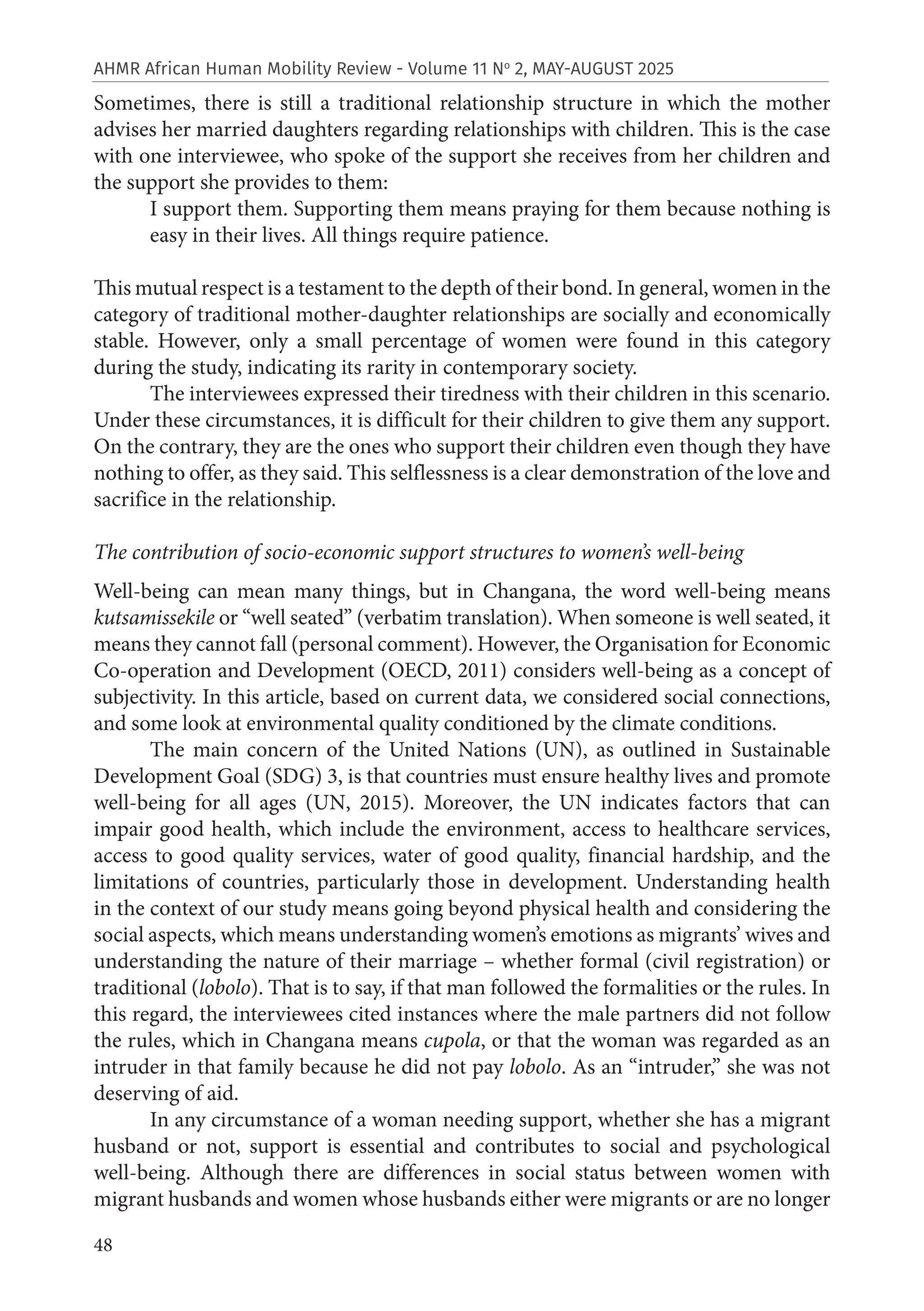 48
AHMR African Human Mobility Review - Volume 11 No
2, MAY-AUGUST 2025
Sometimes, there is still a traditional relationship structure in which the mother
advises her married daughters regarding relationships with children. This is the case
with one interviewee, who spoke of the support she receives from her children and
the support she provides to them:
I support them. Supporting them means praying for them because nothing is
easy in their lives. All things require patience.
This mutual respect is a testament to the depth of their bond. In general, women in the
category of traditional mother-daughter relationships are socially and economically
stable. However, only a small percentage of women were found in this category
during the study, indicating its rarity in contemporary society.
The interviewees expressed their tiredness with their children in this scenario.
Under these circumstances, it is difficult for their children to give them any support.
On the contrary, they are the ones who support their children even though they have
nothing to offer, as they said. This selflessness is a clear demonstration of the love and
sacrifice in the relationship.
The contribution of socio-economic support structures to women’s well-being
Well-being can mean many things, but in Changana, the word well-being means
kutsamissekile or “well seated” (verbatim translation). When someone is well seated, it
means they cannot fall (personal comment). However, the Organisation for Economic
Co-operation and Development (OECD, 2011) considers well-being as a concept of
subjectivity. In this article, based on current data, we considered social connections,
and some look at environmental quality conditioned by the climate conditions.
The main concern of the United Nations (UN), as outlined in Sustainable
Development Goal (SDG) 3, is that countries must ensure healthy lives and promote
well-being for all ages (UN, 2015). Moreover, the UN indicates factors that can
impair good health, which include the environment, access to healthcare services,
access to good quality services, water of good quality, financial hardship, and the
limitations of countries, particularly those in development. Understanding health
in the context of our study means going beyond physical health and considering the
social aspects, which means understanding women’s emotions as migrants’ wives and
understanding the nature of their marriage – whether formal (civil registration) or
traditional (lobolo). That is to say, if that man followed the formalities or the rules. In
this regard, the interviewees cited instances where the male partners did not follow
the rules, which in Changana means cupola, or that the woman was regarded as an
intruder in that family because he did not pay lobolo. As an “intruder,” she was not
deserving of aid.
In any circumstance of a woman needing support, whether she has a migrant
husband or not, support is essential and contributes to social and psychological
well-being. Although there are differences in social status between women with
migrant husbands and women whose husbands either were migrants or are no longer
 