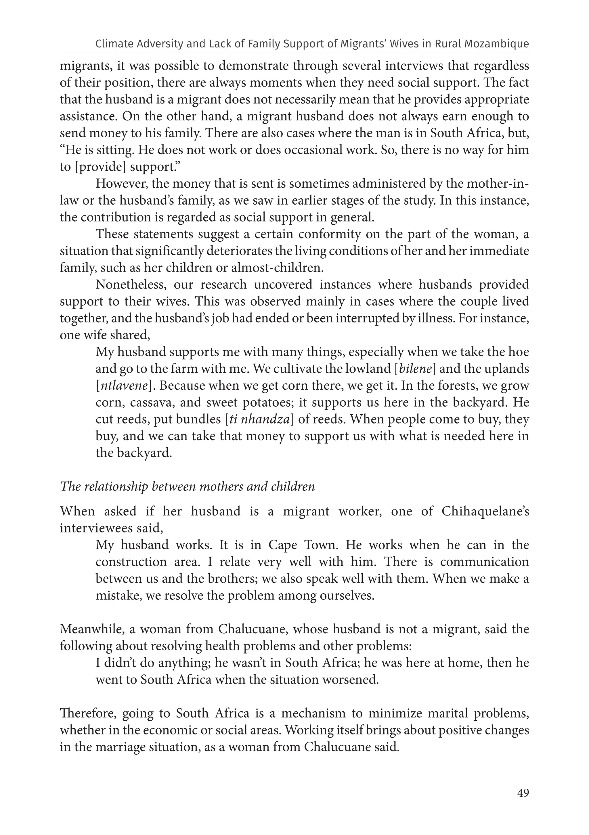 49
migrants, it was possible to demonstrate through several interviews that regardless
of their position, there are always moments when they need social support. The fact
that the husband is a migrant does not necessarily mean that he provides appropriate
assistance. On the other hand, a migrant husband does not always earn enough to
send money to his family. There are also cases where the man is in South Africa, but,
“He is sitting. He does not work or does occasional work. So, there is no way for him
to [provide] support.”
However, the money that is sent is sometimes administered by the mother-in-
law or the husband’s family, as we saw in earlier stages of the study. In this instance,
the contribution is regarded as social support in general.
These statements suggest a certain conformity on the part of the woman, a
situation that significantly deteriorates the living conditions of her and her immediate
family, such as her children or almost-children.
Nonetheless, our research uncovered instances where husbands provided
support to their wives. This was observed mainly in cases where the couple lived
together, and the husband’s job had ended or been interrupted by illness. For instance,
one wife shared,
My husband supports me with many things, especially when we take the hoe
and go to the farm with me. We cultivate the lowland [bilene] and the uplands
[ntlavene]. Because when we get corn there, we get it. In the forests, we grow
corn, cassava, and sweet potatoes; it supports us here in the backyard. He
cut reeds, put bundles [ti nhandza] of reeds. When people come to buy, they
buy, and we can take that money to support us with what is needed here in
the backyard.
The relationship between mothers and children
When asked if her husband is a migrant worker, one of Chihaquelane’s
interviewees said,
My husband works. It is in Cape Town. He works when he can in the
construction area. I relate very well with him. There is communication
between us and the brothers; we also speak well with them. When we make a
mistake, we resolve the problem among ourselves.
Meanwhile, a woman from Chalucuane, whose husband is not a migrant, said the
following about resolving health problems and other problems:
I didn’t do anything; he wasn’t in South Africa; he was here at home, then he
went to South Africa when the situation worsened.
Therefore, going to South Africa is a mechanism to minimize marital problems,
whether in the economic or social areas. Working itself brings about positive changes
in the marriage situation, as a woman from Chalucuane said.
Climate Adversity and Lack of Family Support of Migrants’ Wives in Rural Mozambique
 