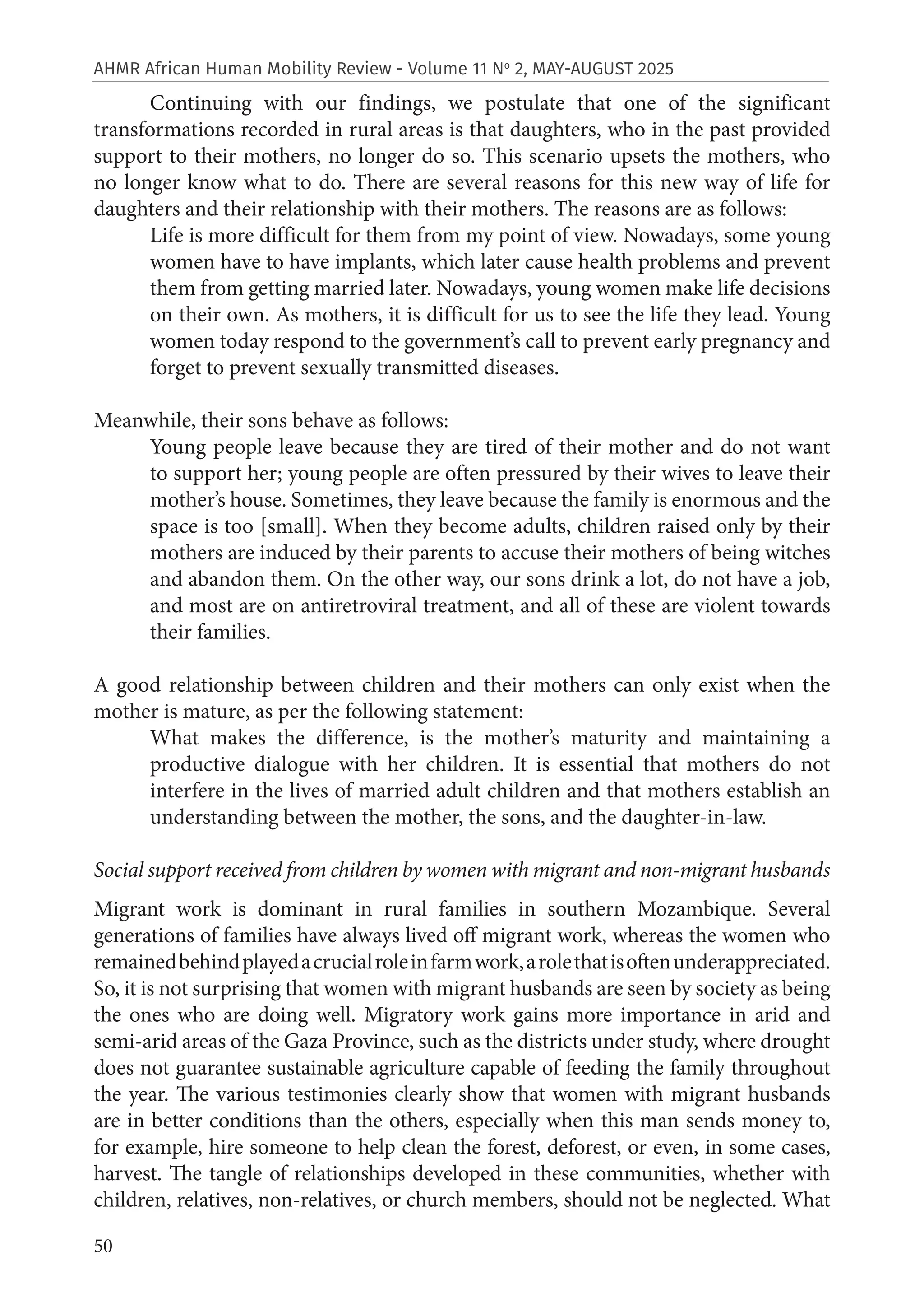50
AHMR African Human Mobility Review - Volume 11 No
2, MAY-AUGUST 2025
Continuing with our findings, we postulate that one of the significant
transformations recorded in rural areas is that daughters, who in the past provided
support to their mothers, no longer do so. This scenario upsets the mothers, who
no longer know what to do. There are several reasons for this new way of life for
daughters and their relationship with their mothers. The reasons are as follows:
Life is more difficult for them from my point of view. Nowadays, some young
women have to have implants, which later cause health problems and prevent
them from getting married later. Nowadays, young women make life decisions
on their own. As mothers, it is difficult for us to see the life they lead. Young
women today respond to the government’s call to prevent early pregnancy and
forget to prevent sexually transmitted diseases.
Meanwhile, their sons behave as follows:
Young people leave because they are tired of their mother and do not want
to support her; young people are often pressured by their wives to leave their
mother’s house. Sometimes, they leave because the family is enormous and the
space is too [small]. When they become adults, children raised only by their
mothers are induced by their parents to accuse their mothers of being witches
and abandon them. On the other way, our sons drink a lot, do not have a job,
and most are on antiretroviral treatment, and all of these are violent towards
their families.
A good relationship between children and their mothers can only exist when the
mother is mature, as per the following statement:
What makes the difference, is the mother’s maturity and maintaining a
productive dialogue with her children. It is essential that mothers do not
interfere in the lives of married adult children and that mothers establish an
understanding between the mother, the sons, and the daughter-in-law.
Social support received from children by women with migrant and non-migrant husbands
Migrant work is dominant in rural families in southern Mozambique. Several
generations of families have always lived off migrant work, whereas the women who
remainedbehindplayedacrucialroleinfarmwork,arolethatisoftenunderappreciated.
So, it is not surprising that women with migrant husbands are seen by society as being
the ones who are doing well. Migratory work gains more importance in arid and
semi-arid areas of the Gaza Province, such as the districts under study, where drought
does not guarantee sustainable agriculture capable of feeding the family throughout
the year. The various testimonies clearly show that women with migrant husbands
are in better conditions than the others, especially when this man sends money to,
for example, hire someone to help clean the forest, deforest, or even, in some cases,
harvest. The tangle of relationships developed in these communities, whether with
children, relatives, non-relatives, or church members, should not be neglected. What
 