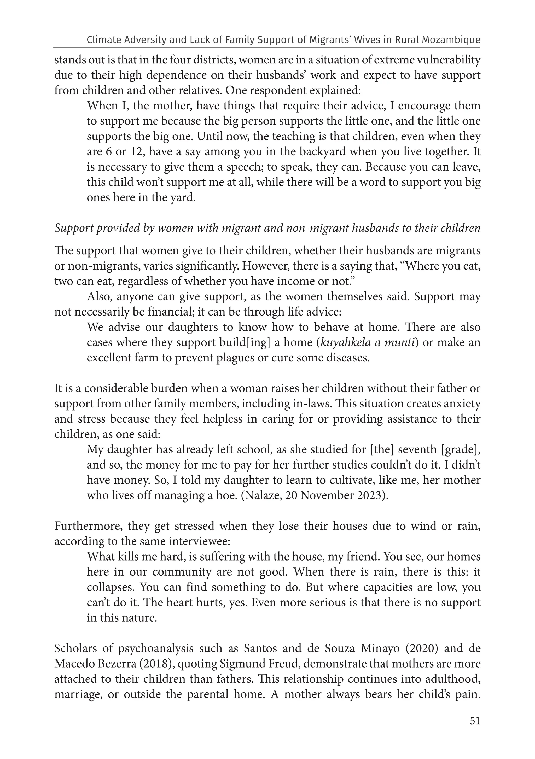 51
stands out is that in the four districts, women are in a situation of extreme vulnerability
due to their high dependence on their husbands’ work and expect to have support
from children and other relatives. One respondent explained:
When I, the mother, have things that require their advice, I encourage them
to support me because the big person supports the little one, and the little one
supports the big one. Until now, the teaching is that children, even when they
are 6 or 12, have a say among you in the backyard when you live together. It
is necessary to give them a speech; to speak, they can. Because you can leave,
this child won’t support me at all, while there will be a word to support you big
ones here in the yard.
Support provided by women with migrant and non-migrant husbands to their children
The support that women give to their children, whether their husbands are migrants
or non-migrants, varies significantly. However, there is a saying that, “Where you eat,
two can eat, regardless of whether you have income or not.”
Also, anyone can give support, as the women themselves said. Support may
not necessarily be financial; it can be through life advice:
We advise our daughters to know how to behave at home. There are also
cases where they support build[ing] a home (kuyahkela a munti) or make an
excellent farm to prevent plagues or cure some diseases.
It is a considerable burden when a woman raises her children without their father or
support from other family members, including in-laws. This situation creates anxiety
and stress because they feel helpless in caring for or providing assistance to their
children, as one said:
My daughter has already left school, as she studied for [the] seventh [grade],
and so, the money for me to pay for her further studies couldn’t do it. I didn’t
have money. So, I told my daughter to learn to cultivate, like me, her mother
who lives off managing a hoe. (Nalaze, 20 November 2023).
Furthermore, they get stressed when they lose their houses due to wind or rain,
according to the same interviewee:
What kills me hard, is suffering with the house, my friend. You see, our homes
here in our community are not good. When there is rain, there is this: it
collapses. You can find something to do. But where capacities are low, you
can’t do it. The heart hurts, yes. Even more serious is that there is no support
in this nature.
Scholars of psychoanalysis such as Santos and de Souza Minayo (2020) and de
Macedo Bezerra (2018), quoting Sigmund Freud, demonstrate that mothers are more
attached to their children than fathers. This relationship continues into adulthood,
marriage, or outside the parental home. A mother always bears her child’s pain.
Climate Adversity and Lack of Family Support of Migrants’ Wives in Rural Mozambique
 