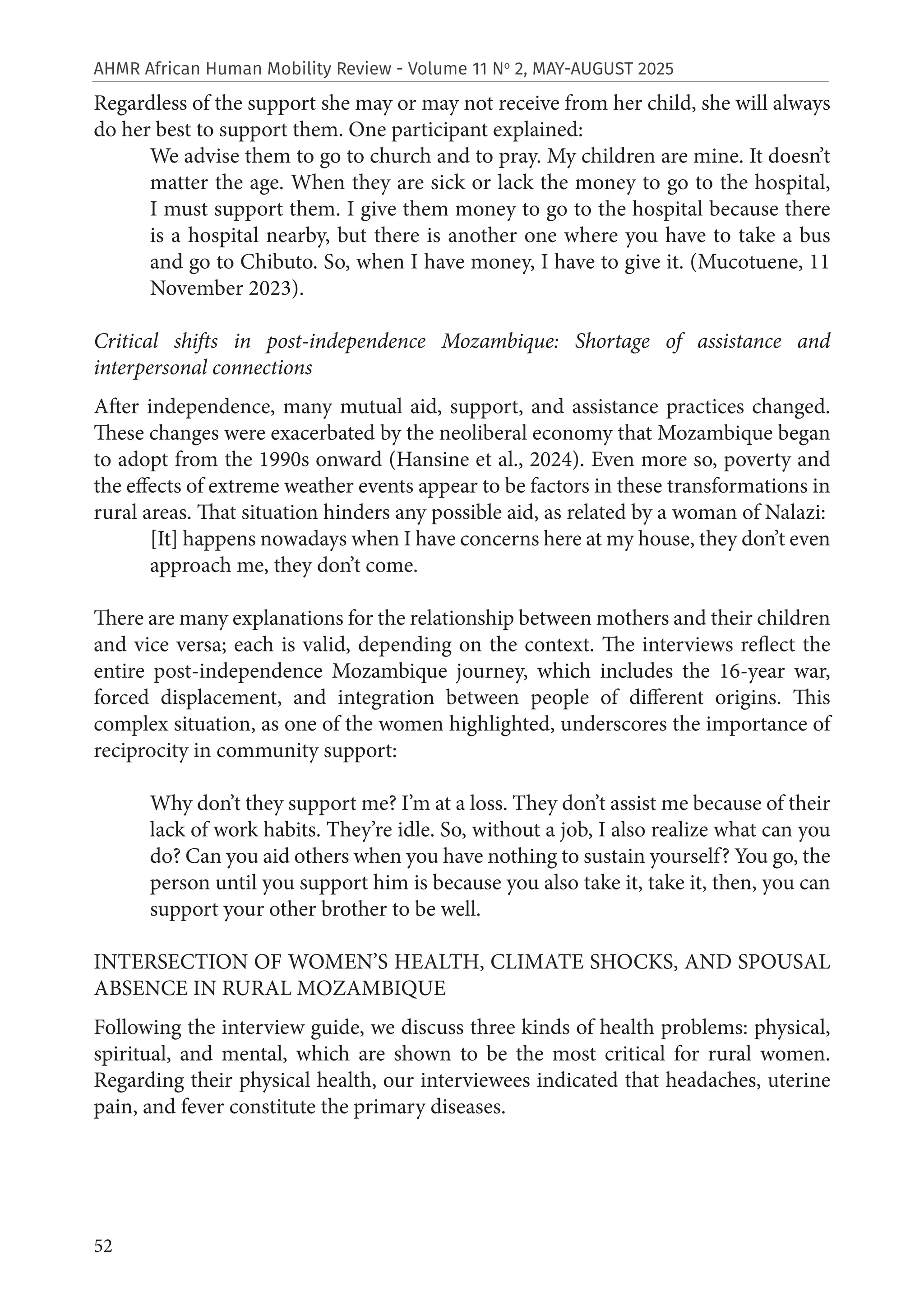 52
AHMR African Human Mobility Review - Volume 11 No
2, MAY-AUGUST 2025
Regardless of the support she may or may not receive from her child, she will always
do her best to support them. One participant explained:
We advise them to go to church and to pray. My children are mine. It doesn’t
matter the age. When they are sick or lack the money to go to the hospital,
I must support them. I give them money to go to the hospital because there
is a hospital nearby, but there is another one where you have to take a bus
and go to Chibuto. So, when I have money, I have to give it. (Mucotuene, 11
November 2023).
Critical shifts in post-independence Mozambique: Shortage of assistance and
interpersonal connections
After independence, many mutual aid, support, and assistance practices changed.
These changes were exacerbated by the neoliberal economy that Mozambique began
to adopt from the 1990s onward (Hansine et al., 2024). Even more so, poverty and
the effects of extreme weather events appear to be factors in these transformations in
rural areas. That situation hinders any possible aid, as related by a woman of Nalazi:
[It] happens nowadays when I have concerns here at my house, they don’t even
approach me, they don’t come.
There are many explanations for the relationship between mothers and their children
and vice versa; each is valid, depending on the context. The interviews reflect the
entire post-independence Mozambique journey, which includes the 16-year war,
forced displacement, and integration between people of different origins. This
complex situation, as one of the women highlighted, underscores the importance of
reciprocity in community support:
Why don’t they support me? I’m at a loss. They don’t assist me because of their
lack of work habits. They’re idle. So, without a job, I also realize what can you
do? Can you aid others when you have nothing to sustain yourself? You go, the
person until you support him is because you also take it, take it, then, you can
support your other brother to be well.
INTERSECTION OF WOMEN’S HEALTH, CLIMATE SHOCKS, AND SPOUSAL
ABSENCE IN RURAL MOZAMBIQUE
Following the interview guide, we discuss three kinds of health problems: physical,
spiritual, and mental, which are shown to be the most critical for rural women.
Regarding their physical health, our interviewees indicated that headaches, uterine
pain, and fever constitute the primary diseases.
 