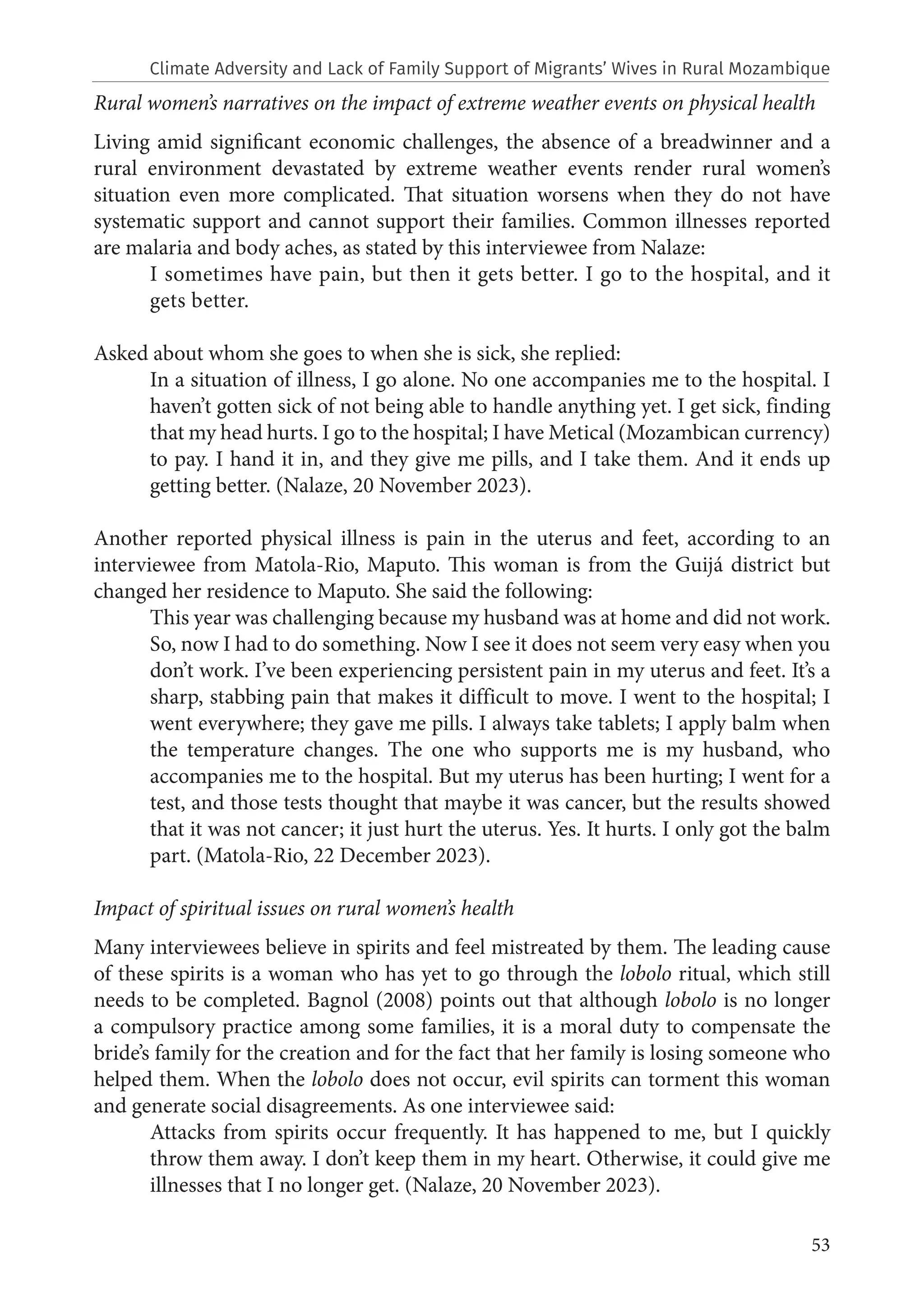 53
Rural women’s narratives on the impact of extreme weather events on physical health
Living amid significant economic challenges, the absence of a breadwinner and a
rural environment devastated by extreme weather events render rural women’s
situation even more complicated. That situation worsens when they do not have
systematic support and cannot support their families. Common illnesses reported
are malaria and body aches, as stated by this interviewee from Nalaze:
I sometimes have pain, but then it gets better. I go to the hospital, and it
gets better.
Asked about whom she goes to when she is sick, she replied:
In a situation of illness, I go alone. No one accompanies me to the hospital. I
haven’t gotten sick of not being able to handle anything yet. I get sick, finding
that my head hurts. I go to the hospital; I have Metical (Mozambican currency)
to pay. I hand it in, and they give me pills, and I take them. And it ends up
getting better. (Nalaze, 20 November 2023).
Another reported physical illness is pain in the uterus and feet, according to an
interviewee from Matola-Rio, Maputo. This woman is from the Guijá district but
changed her residence to Maputo. She said the following:
This year was challenging because my husband was at home and did not work.
So, now I had to do something. Now I see it does not seem very easy when you
don’t work. I’ve been experiencing persistent pain in my uterus and feet. It’s a
sharp, stabbing pain that makes it difficult to move. I went to the hospital; I
went everywhere; they gave me pills. I always take tablets; I apply balm when
the temperature changes. The one who supports me is my husband, who
accompanies me to the hospital. But my uterus has been hurting; I went for a
test, and those tests thought that maybe it was cancer, but the results showed
that it was not cancer; it just hurt the uterus. Yes. It hurts. I only got the balm
part. (Matola-Rio, 22 December 2023).
Impact of spiritual issues on rural women’s health
Many interviewees believe in spirits and feel mistreated by them. The leading cause
of these spirits is a woman who has yet to go through the lobolo ritual, which still
needs to be completed. Bagnol (2008) points out that although lobolo is no longer
a compulsory practice among some families, it is a moral duty to compensate the
bride’s family for the creation and for the fact that her family is losing someone who
helped them. When the lobolo does not occur, evil spirits can torment this woman
and generate social disagreements. As one interviewee said:
Attacks from spirits occur frequently. It has happened to me, but I quickly
throw them away. I don’t keep them in my heart. Otherwise, it could give me
illnesses that I no longer get. (Nalaze, 20 November 2023).
Climate Adversity and Lack of Family Support of Migrants’ Wives in Rural Mozambique
 