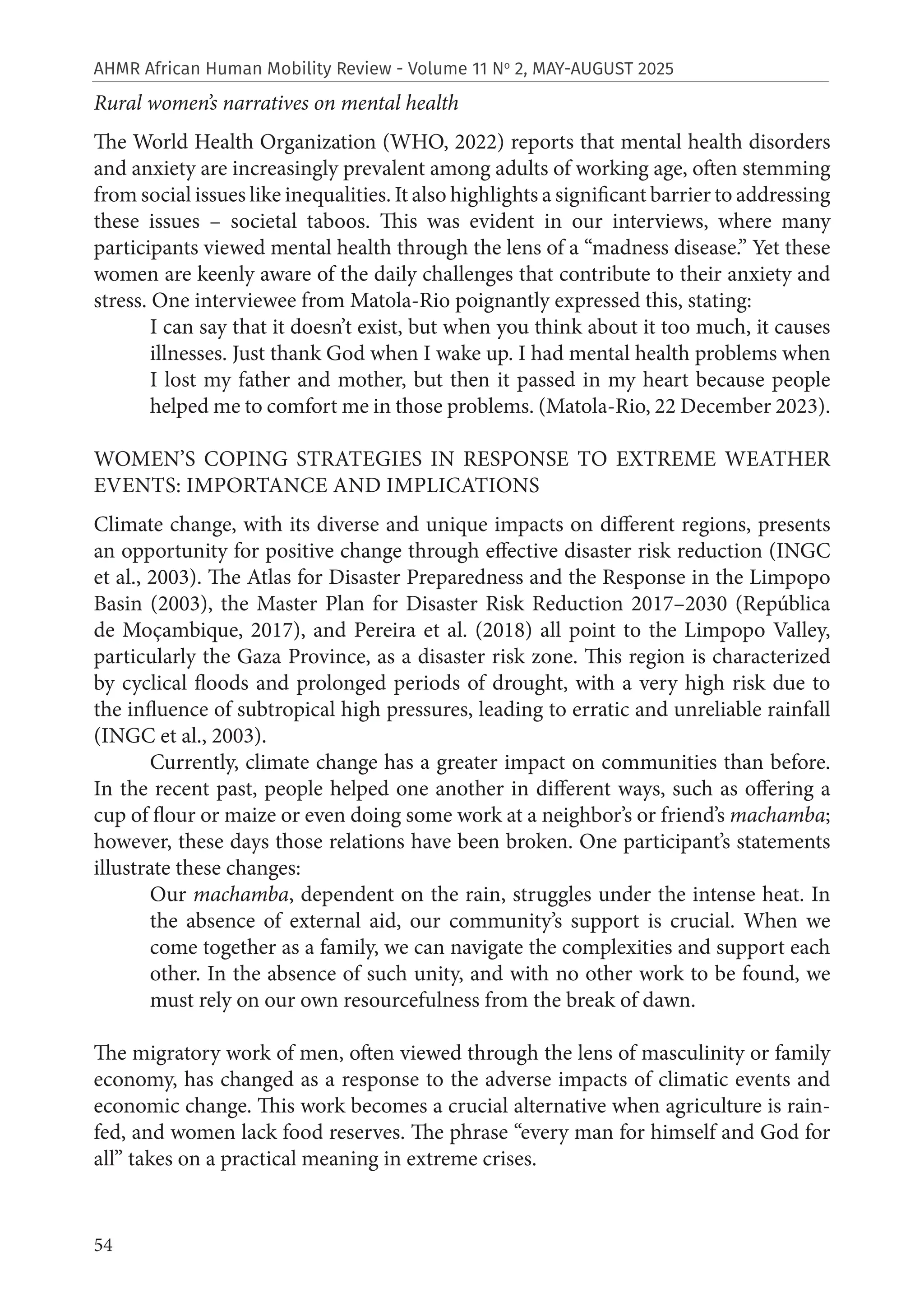 54
AHMR African Human Mobility Review - Volume 11 No
2, MAY-AUGUST 2025
Rural women’s narratives on mental health
The World Health Organization (WHO, 2022) reports that mental health disorders
and anxiety are increasingly prevalent among adults of working age, often stemming
from social issues like inequalities. It also highlights a significant barrier to addressing
these issues – societal taboos. This was evident in our interviews, where many
participants viewed mental health through the lens of a “madness disease.” Yet these
women are keenly aware of the daily challenges that contribute to their anxiety and
stress. One interviewee from Matola-Rio poignantly expressed this, stating:
I can say that it doesn’t exist, but when you think about it too much, it causes
illnesses. Just thank God when I wake up. I had mental health problems when
I lost my father and mother, but then it passed in my heart because people
helped me to comfort me in those problems. (Matola-Rio, 22 December 2023).
WOMEN’S COPING STRATEGIES IN RESPONSE TO EXTREME WEATHER
EVENTS: IMPORTANCE AND IMPLICATIONS
Climate change, with its diverse and unique impacts on different regions, presents
an opportunity for positive change through effective disaster risk reduction (INGC
et al., 2003). The Atlas for Disaster Preparedness and the Response in the Limpopo
Basin (2003), the Master Plan for Disaster Risk Reduction 2017–2030 (República
de Moçambique, 2017), and Pereira et al. (2018) all point to the Limpopo Valley,
particularly the Gaza Province, as a disaster risk zone. This region is characterized
by cyclical floods and prolonged periods of drought, with a very high risk due to
the influence of subtropical high pressures, leading to erratic and unreliable rainfall
(INGC et al., 2003).
Currently, climate change has a greater impact on communities than before.
In the recent past, people helped one another in different ways, such as offering a
cup of flour or maize or even doing some work at a neighbor’s or friend’s machamba;
however, these days those relations have been broken. One participant’s statements
illustrate these changes:
Our machamba, dependent on the rain, struggles under the intense heat. In
the absence of external aid, our community’s support is crucial. When we
come together as a family, we can navigate the complexities and support each
other. In the absence of such unity, and with no other work to be found, we
must rely on our own resourcefulness from the break of dawn.
The migratory work of men, often viewed through the lens of masculinity or family
economy, has changed as a response to the adverse impacts of climatic events and
economic change. This work becomes a crucial alternative when agriculture is rain-
fed, and women lack food reserves. The phrase “every man for himself and God for
all” takes on a practical meaning in extreme crises.
 