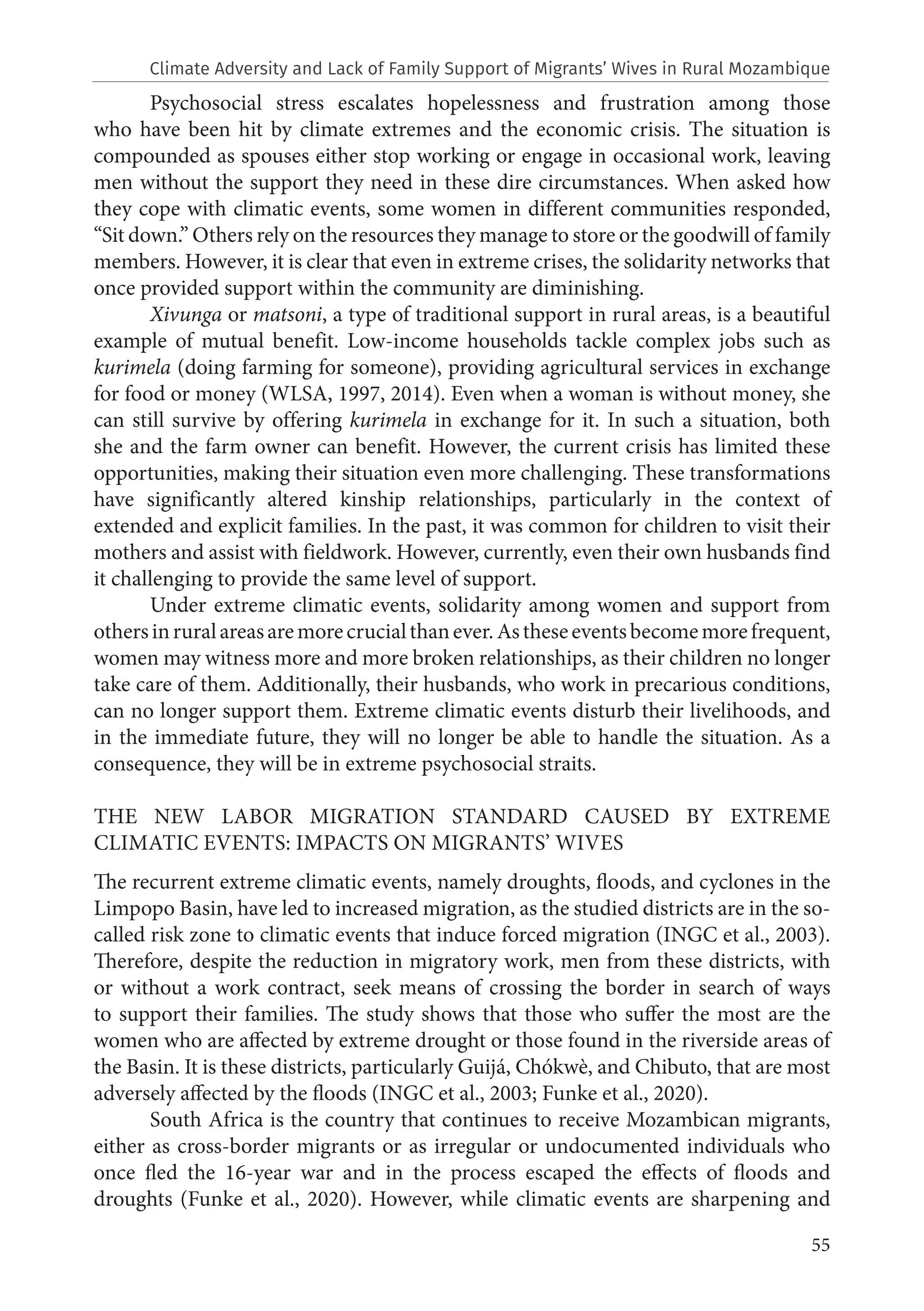 55
Psychosocial stress escalates hopelessness and frustration among those
who have been hit by climate extremes and the economic crisis. The situation is
compounded as spouses either stop working or engage in occasional work, leaving
men without the support they need in these dire circumstances. When asked how
they cope with climatic events, some women in different communities responded,
“Sit down.” Others rely on the resources they manage to store or the goodwill of family
members. However, it is clear that even in extreme crises, the solidarity networks that
once provided support within the community are diminishing.
Xivunga or matsoni, a type of traditional support in rural areas, is a beautiful
example of mutual benefit. Low-income households tackle complex jobs such as
kurimela (doing farming for someone), providing agricultural services in exchange
for food or money (WLSA, 1997, 2014). Even when a woman is without money, she
can still survive by offering kurimela in exchange for it. In such a situation, both
she and the farm owner can benefit. However, the current crisis has limited these
opportunities, making their situation even more challenging. These transformations
have significantly altered kinship relationships, particularly in the context of
extended and explicit families. In the past, it was common for children to visit their
mothers and assist with fieldwork. However, currently, even their own husbands find
it challenging to provide the same level of support.
Under extreme climatic events, solidarity among women and support from
othersinruralareasaremorecrucialthanever.Astheseeventsbecomemorefrequent,
women may witness more and more broken relationships, as their children no longer
take care of them. Additionally, their husbands, who work in precarious conditions,
can no longer support them. Extreme climatic events disturb their livelihoods, and
in the immediate future, they will no longer be able to handle the situation. As a
consequence, they will be in extreme psychosocial straits.
THE NEW LABOR MIGRATION STANDARD CAUSED BY EXTREME
CLIMATIC EVENTS: IMPACTS ON MIGRANTS’ WIVES
The recurrent extreme climatic events, namely droughts, floods, and cyclones in the
Limpopo Basin, have led to increased migration, as the studied districts are in the so-
called risk zone to climatic events that induce forced migration (INGC et al., 2003).
Therefore, despite the reduction in migratory work, men from these districts, with
or without a work contract, seek means of crossing the border in search of ways
to support their families. The study shows that those who suffer the most are the
women who are affected by extreme drought or those found in the riverside areas of
the Basin. It is these districts, particularly Guijá, Chókwè, and Chibuto, that are most
adversely affected by the floods (INGC et al., 2003; Funke et al., 2020).
South Africa is the country that continues to receive Mozambican migrants,
either as cross-border migrants or as irregular or undocumented individuals who
once fled the 16-year war and in the process escaped the effects of floods and
droughts (Funke et al., 2020). However, while climatic events are sharpening and
Climate Adversity and Lack of Family Support of Migrants’ Wives in Rural Mozambique
 
