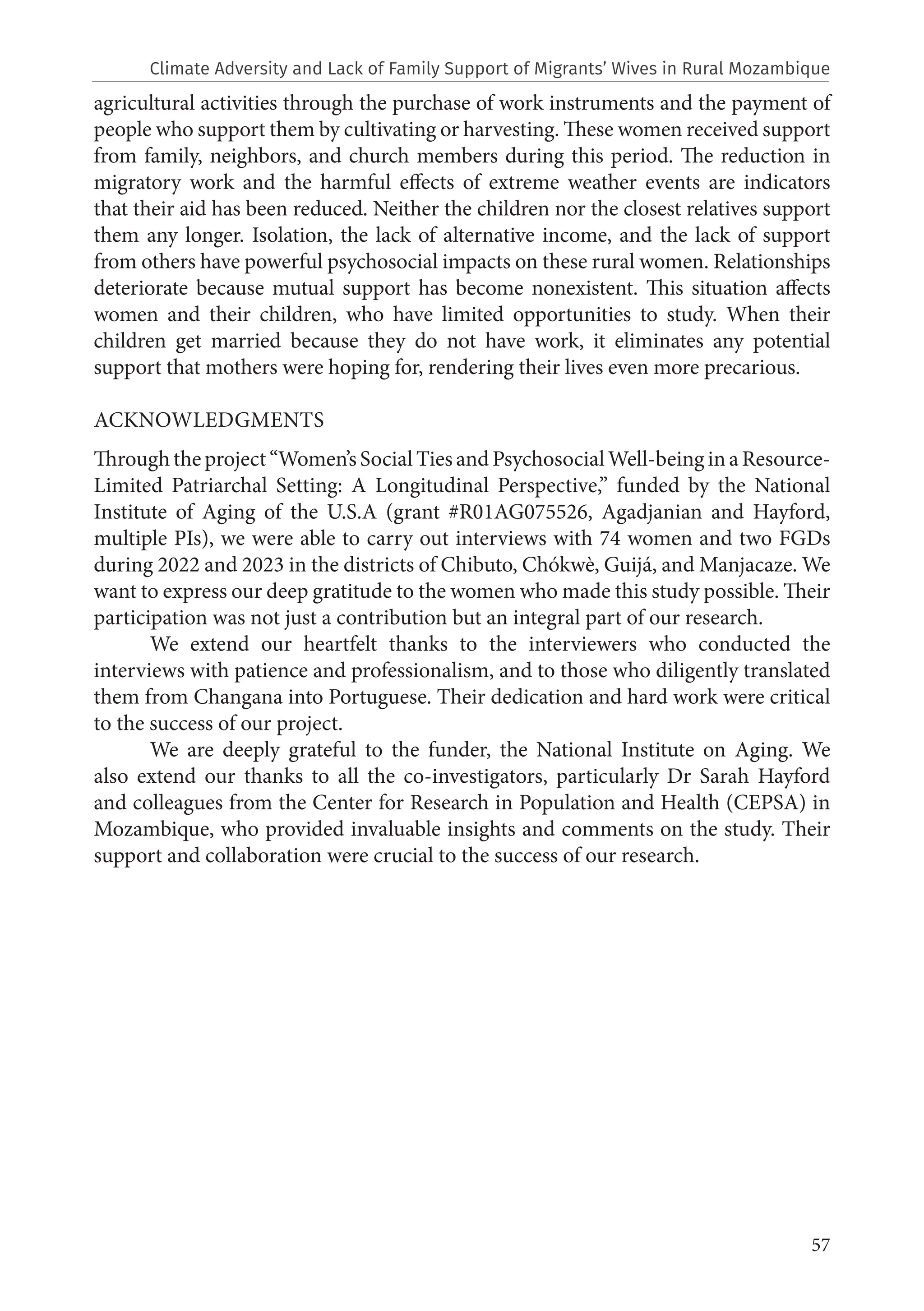 57
agricultural activities through the purchase of work instruments and the payment of
people who support them by cultivating or harvesting. These women received support
from family, neighbors, and church members during this period. The reduction in
migratory work and the harmful effects of extreme weather events are indicators
that their aid has been reduced. Neither the children nor the closest relatives support
them any longer. Isolation, the lack of alternative income, and the lack of support
from others have powerful psychosocial impacts on these rural women. Relationships
deteriorate because mutual support has become nonexistent. This situation affects
women and their children, who have limited opportunities to study. When their
children get married because they do not have work, it eliminates any potential
support that mothers were hoping for, rendering their lives even more precarious.
ACKNOWLEDGMENTS
Through the project “Women’s Social Ties and Psychosocial Well-being in a Resource-
Limited Patriarchal Setting: A Longitudinal Perspective,” funded by the National
Institute of Aging of the U.S.A (grant #R01AG075526, Agadjanian and Hayford,
multiple PIs), we were able to carry out interviews with 74 women and two FGDs
during 2022 and 2023 in the districts of Chibuto, Chókwè, Guijá, and Manjacaze. We
want to express our deep gratitude to the women who made this study possible. Their
participation was not just a contribution but an integral part of our research.
We extend our heartfelt thanks to the interviewers who conducted the
interviews with patience and professionalism, and to those who diligently translated
them from Changana into Portuguese. Their dedication and hard work were critical
to the success of our project.
We are deeply grateful to the funder, the National Institute on Aging. We
also extend our thanks to all the co-investigators, particularly Dr Sarah Hayford
and colleagues from the Center for Research in Population and Health (CEPSA) in
Mozambique, who provided invaluable insights and comments on the study. Their
support and collaboration were crucial to the success of our research.
Climate Adversity and Lack of Family Support of Migrants’ Wives in Rural Mozambique
 