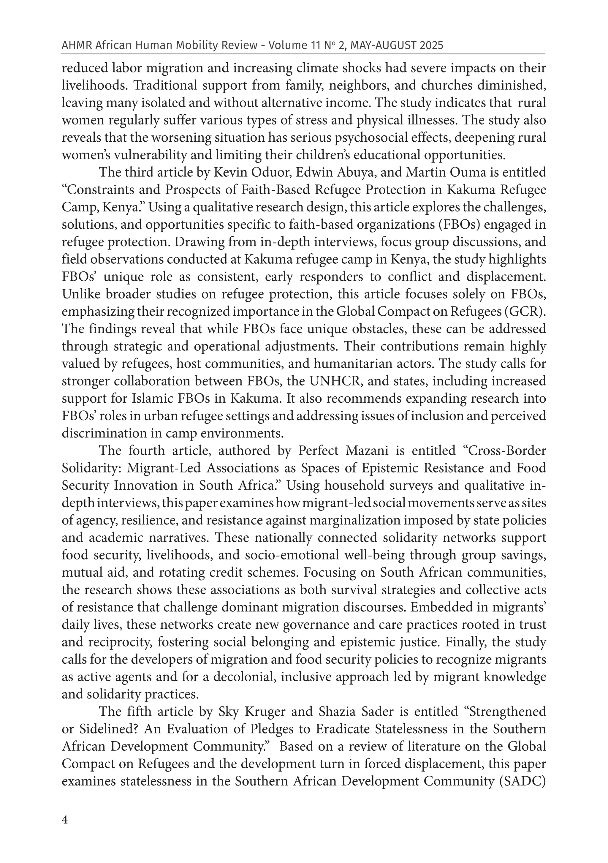 4
AHMR African Human Mobility Review - Volume 11 No
2, MAY-AUGUST 2025
reduced labor migration and increasing climate shocks had severe impacts on their
livelihoods. Traditional support from family, neighbors, and churches diminished,
leaving many isolated and without alternative income. The study indicates that rural
women regularly suffer various types of stress and physical illnesses. The study also
reveals that the worsening situation has serious psychosocial effects, deepening rural
women’s vulnerability and limiting their children’s educational opportunities.
The third article by Kevin Oduor, Edwin Abuya, and Martin Ouma is entitled
“Constraints and Prospects of Faith-Based Refugee Protection in Kakuma Refugee
Camp, Kenya.” Using a qualitative research design, this article explores the challenges,
solutions, and opportunities specific to faith-based organizations (FBOs) engaged in
refugee protection. Drawing from in-depth interviews, focus group discussions, and
field observations conducted at Kakuma refugee camp in Kenya, the study highlights
FBOs’ unique role as consistent, early responders to conflict and displacement.
Unlike broader studies on refugee protection, this article focuses solely on FBOs,
emphasizing their recognized importance in the Global Compact on Refugees (GCR).
The findings reveal that while FBOs face unique obstacles, these can be addressed
through strategic and operational adjustments. Their contributions remain highly
valued by refugees, host communities, and humanitarian actors. The study calls for
stronger collaboration between FBOs, the UNHCR, and states, including increased
support for Islamic FBOs in Kakuma. It also recommends expanding research into
FBOs’ roles in urban refugee settings and addressing issues of inclusion and perceived
discrimination in camp environments.
The fourth article, authored by Perfect Mazani is entitled “Cross-Border
Solidarity: Migrant-Led Associations as Spaces of Epistemic Resistance and Food
Security Innovation in South Africa.” Using household surveys and qualitative in-
depthinterviews,thispaperexamineshowmigrant-ledsocialmovementsserveassites
of agency, resilience, and resistance against marginalization imposed by state policies
and academic narratives. These nationally connected solidarity networks support
food security, livelihoods, and socio-emotional well-being through group savings,
mutual aid, and rotating credit schemes. Focusing on South African communities,
the research shows these associations as both survival strategies and collective acts
of resistance that challenge dominant migration discourses. Embedded in migrants’
daily lives, these networks create new governance and care practices rooted in trust
and reciprocity, fostering social belonging and epistemic justice. Finally, the study
calls for the developers of migration and food security policies to recognize migrants
as active agents and for a decolonial, inclusive approach led by migrant knowledge
and solidarity practices.
The fifth article by Sky Kruger and Shazia Sader is entitled “Strengthened
or Sidelined? An Evaluation of Pledges to Eradicate Statelessness in the Southern
African Development Community.” Based on a review of literature on the Global
Compact on Refugees and the development turn in forced displacement, this paper
examines statelessness in the Southern African Development Community (SADC)
 