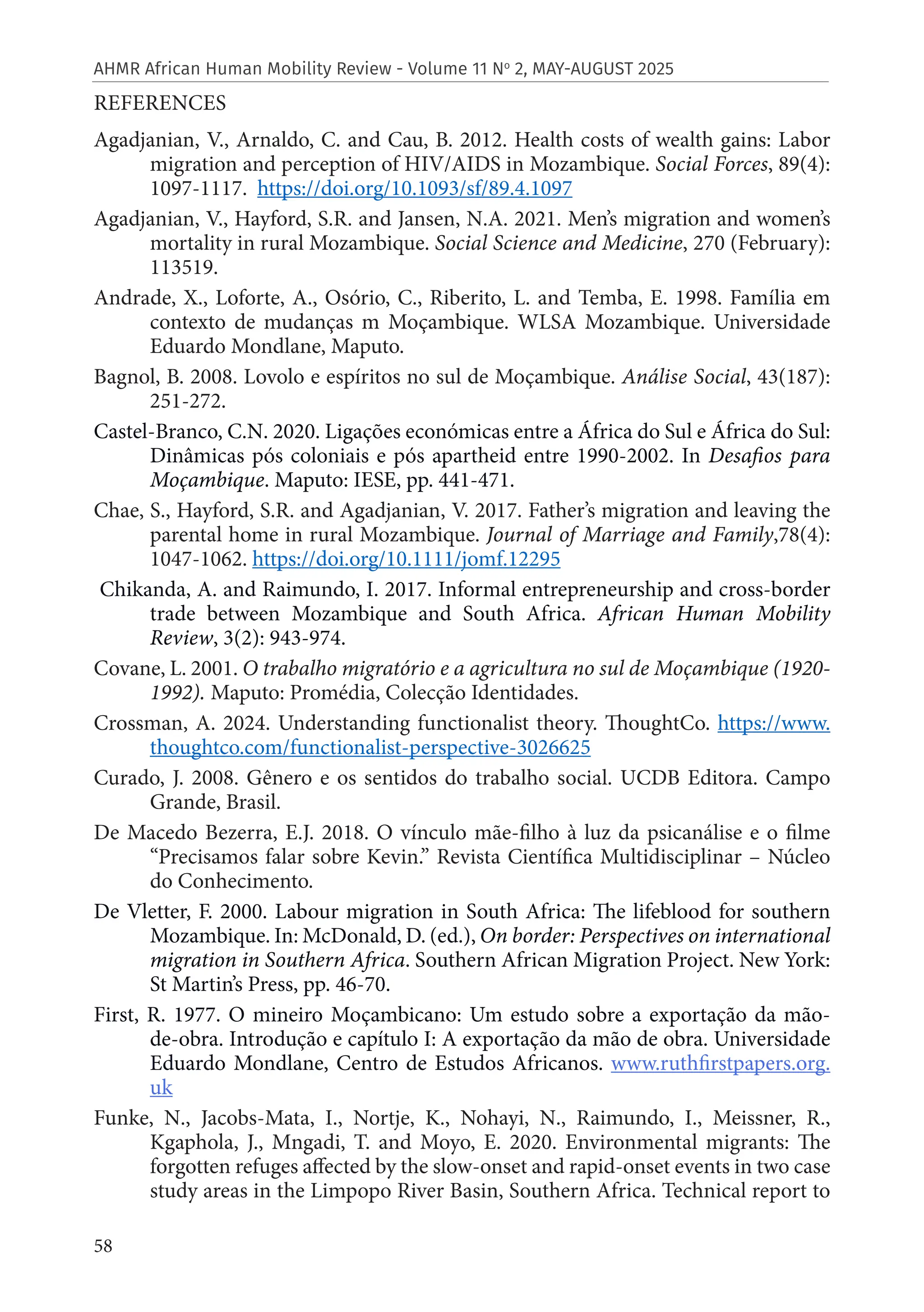 58
AHMR African Human Mobility Review - Volume 11 No
2, MAY-AUGUST 2025
REFERENCES
Agadjanian, V., Arnaldo, C. and Cau, B. 2012. Health costs of wealth gains: Labor
migration and perception of HIV/AIDS in Mozambique. Social Forces, 89(4):
1097-1117. https://doi.org/10.1093/sf/89.4.1097
Agadjanian, V., Hayford, S.R. and Jansen, N.A. 2021. Men’s migration and women’s
mortality in rural Mozambique. Social Science and Medicine, 270 (February):
113519.
Andrade, X., Loforte, A., Osório, C., Riberito, L. and Temba, E. 1998. Família em
contexto de mudanças m Moçambique. WLSA Mozambique. Universidade
Eduardo Mondlane, Maputo.
Bagnol, B. 2008. Lovolo e espíritos no sul de Moçambique. Análise Social, 43(187):
251-272.
Castel-Branco, C.N. 2020. Ligações económicas entre a África do Sul e África do Sul:
Dinâmicas pós coloniais e pós apartheid entre 1990-2002. In Desafios para
Moçambique. Maputo: IESE, pp. 441-471.
Chae, S., Hayford, S.R. and Agadjanian, V. 2017. Father’s migration and leaving the
parental home in rural Mozambique. Journal of Marriage and Family,78(4):
1047-1062. https://doi.org/10.1111/jomf.12295
Chikanda, A. and Raimundo, I. 2017. Informal entrepreneurship and cross-border
trade between Mozambique and South Africa. African Human Mobility
Review, 3(2): 943-974.
Covane, L. 2001. O trabalho migratório e a agricultura no sul de Moçambique (1920-
1992). Maputo: Promédia, Colecção Identidades.
Crossman, A. 2024. Understanding functionalist theory. ThoughtCo. https://www.
thoughtco.com/functionalist-perspective-3026625
Curado, J. 2008. Gênero e os sentidos do trabalho social. UCDB Editora. Campo
Grande, Brasil.
De Macedo Bezerra, E.J. 2018. O vínculo mãe-filho à luz da psicanálise e o filme
“Precisamos falar sobre Kevin.” Revista Científica Multidisciplinar – Núcleo
do Conhecimento.
De Vletter, F. 2000. Labour migration in South Africa: The lifeblood for southern
Mozambique. In: McDonald, D. (ed.), On border: Perspectives on international
migration in Southern Africa. Southern African Migration Project. New York:
St Martin’s Press, pp. 46-70.
First, R. 1977. O mineiro Moçambicano: Um estudo sobre a exportação da mão-
de-obra. Introdução e capítulo I: A exportação da mão de obra. Universidade
Eduardo Mondlane, Centro de Estudos Africanos. www.ruthfirstpapers.org.
uk
Funke, N., Jacobs-Mata, I., Nortje, K., Nohayi, N., Raimundo, I., Meissner, R.,
Kgaphola, J., Mngadi, T. and Moyo, E. 2020. Environmental migrants: The
forgotten refuges affected by the slow-onset and rapid-onset events in two case
study areas in the Limpopo River Basin, Southern Africa. Technical report to
 