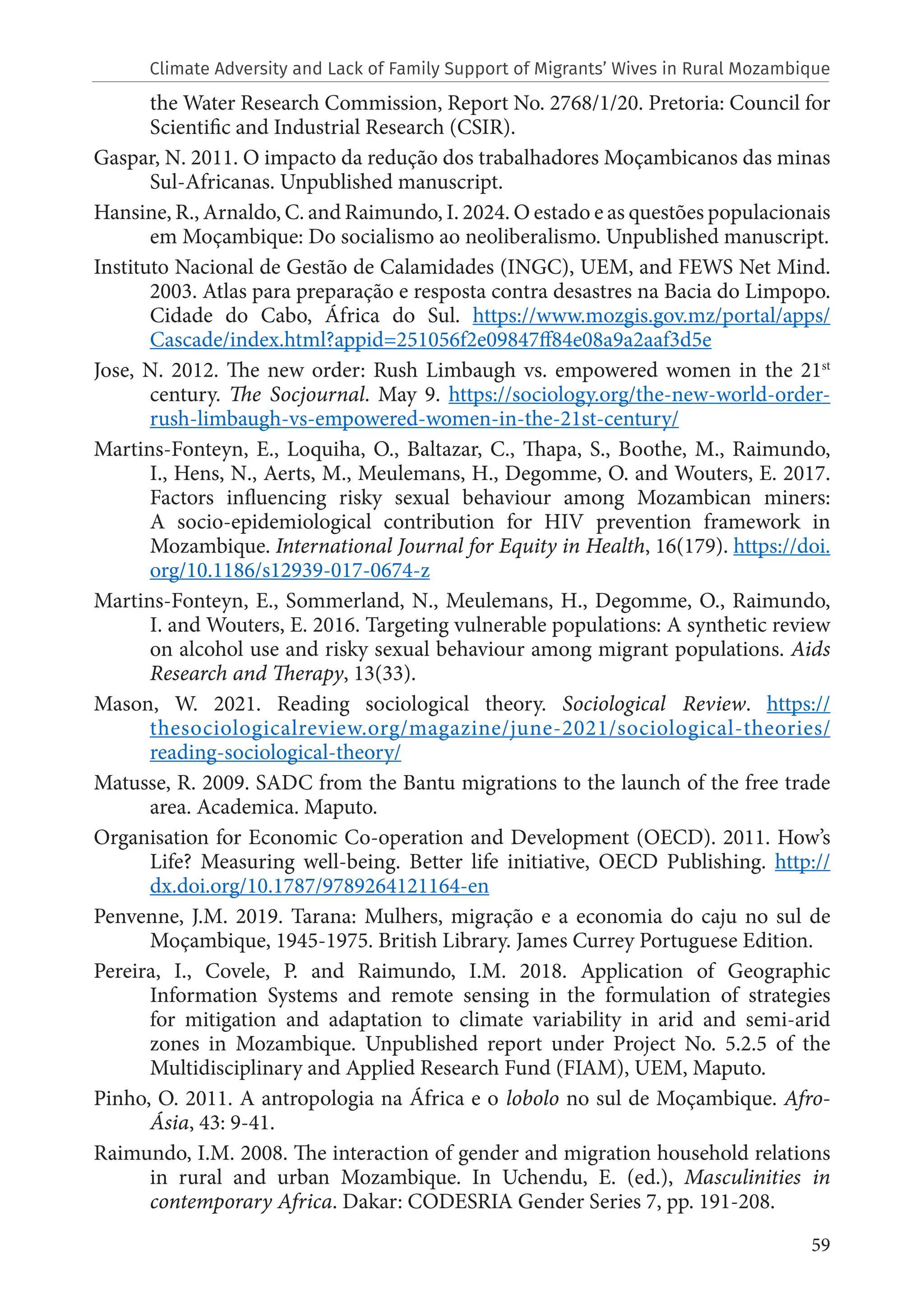 59
the Water Research Commission, Report No. 2768/1/20. Pretoria: Council for
Scientific and Industrial Research (CSIR).
Gaspar, N. 2011. O impacto da redução dos trabalhadores Moçambicanos das minas
Sul-Africanas. Unpublished manuscript.
Hansine, R., Arnaldo, C. and Raimundo, I. 2024. O estado e as questões populacionais
em Moçambique: Do socialismo ao neoliberalismo. Unpublished manuscript.
Instituto Nacional de Gestão de Calamidades (INGC), UEM, and FEWS Net Mind.
2003. Atlas para preparação e resposta contra desastres na Bacia do Limpopo.
Cidade do Cabo, África do Sul. https://www.mozgis.gov.mz/portal/apps/
Cascade/index.html?appid=251056f2e09847ff84e08a9a2aaf3d5e
Jose, N. 2012. The new order: Rush Limbaugh vs. empowered women in the 21st
century. The Socjournal. May 9. https://sociology.org/the-new-world-order-
rush-limbaugh-vs-empowered-women-in-the-21st-century/
Martins-Fonteyn, E., Loquiha, O., Baltazar, C., Thapa, S., Boothe, M., Raimundo,
I., Hens, N., Aerts, M., Meulemans, H., Degomme, O. and Wouters, E. 2017.
Factors influencing risky sexual behaviour among Mozambican miners:
A socio-epidemiological contribution for HIV prevention framework in
Mozambique. International Journal for Equity in Health, 16(179). https://doi.
org/10.1186/s12939-017-0674-z
Martins-Fonteyn, E., Sommerland, N., Meulemans, H., Degomme, O., Raimundo,
I. and Wouters, E. 2016. Targeting vulnerable populations: A synthetic review
on alcohol use and risky sexual behaviour among migrant populations. Aids
Research and Therapy, 13(33).
Mason, W. 2021. Reading sociological theory. Sociological Review. https://
thesociologicalreview.org/magazine/june-2021/sociological-theories/
reading-sociological-theory/
Matusse, R. 2009. SADC from the Bantu migrations to the launch of the free trade
area. Academica. Maputo.
Organisation for Economic Co-operation and Development (OECD). 2011. How’s
Life? Measuring well-being. Better life initiative, OECD Publishing. http://
dx.doi.org/10.1787/9789264121164-en
Penvenne, J.M. 2019. Tarana: Mulhers, migração e a economia do caju no sul de
Moçambique, 1945-1975. British Library. James Currey Portuguese Edition.
Pereira, I., Covele, P. and Raimundo, I.M. 2018. Application of Geographic
Information Systems and remote sensing in the formulation of strategies
for mitigation and adaptation to climate variability in arid and semi-arid
zones in Mozambique. Unpublished report under Project No. 5.2.5 of the
Multidisciplinary and Applied Research Fund (FIAM), UEM, Maputo.
Pinho, O. 2011. A antropologia na África e o lobolo no sul de Moçambique. Afro-
Ásia, 43: 9-41.
Raimundo, I.M. 2008. The interaction of gender and migration household relations
in rural and urban Mozambique. In Uchendu, E. (ed.), Masculinities in
contemporary Africa. Dakar: CODESRIA Gender Series 7, pp. 191-208.
Climate Adversity and Lack of Family Support of Migrants’ Wives in Rural Mozambique
 