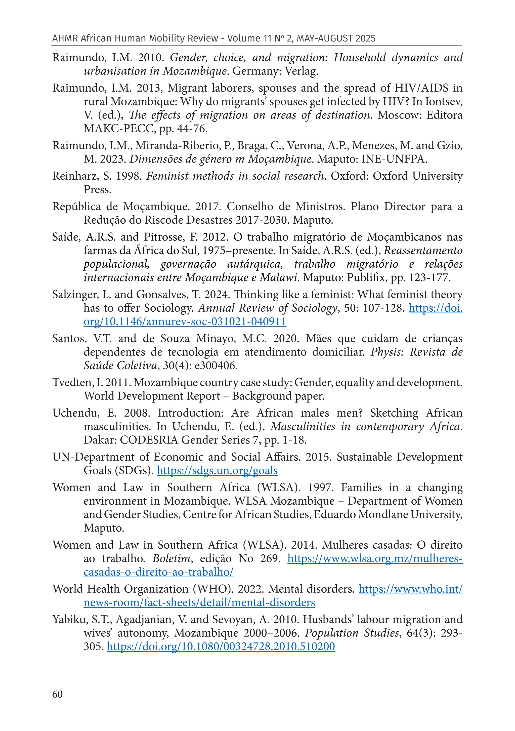 60
AHMR African Human Mobility Review - Volume 11 No
2, MAY-AUGUST 2025
Raimundo, I.M. 2010. Gender, choice, and migration: Household dynamics and
urbanisation in Mozambique. Germany: Verlag.
Raimundo, I.M. 2013, Migrant laborers, spouses and the spread of HIV/AIDS in
rural Mozambique: Why do migrants’ spouses get infected by HIV? In Iontsev,
V. (ed.), The effects of migration on areas of destination. Moscow: Editora
MAKC-PECC, pp. 44-76.
Raimundo, I.M., Miranda-Riberio, P., Braga, C., Verona, A.P., Menezes, M. and Gzio,
M. 2023. Dimensões de género m Moçambique. Maputo: INE-UNFPA.
Reinharz, S. 1998. Feminist methods in social research. Oxford: Oxford University
Press.
República de Moçambique. 2017. Conselho de Ministros. Plano Director para a
Redução do Riscode Desastres 2017-2030. Maputo.
Saíde, A.R.S. and Pitrosse, F. 2012. O trabalho migratório de Moçambicanos nas
farmas da África do Sul, 1975–presente. In Saíde, A.R.S. (ed.), Reassentamento
populacional, governação autárquica, trabalho migratório e relações
internacionais entre Moçambique e Malawi. Maputo: Publifix, pp. 123-177.
Salzinger, L. and Gonsalves, T. 2024. Thinking like a feminist: What feminist theory
has to offer Sociology. Annual Review of Sociology, 50: 107-128. https://doi.
org/10.1146/annurev-soc-031021-040911
Santos, V.T. and de Souza Minayo, M.C. 2020. Mães que cuidam de crianças
dependentes de tecnologia em atendimento domiciliar. Physis: Revista de
Saúde Coletiva, 30(4): e300406.
Tvedten, I. 2011. Mozambique country case study: Gender, equality and development.
World Development Report – Background paper.
Uchendu, E. 2008. Introduction: Are African males men? Sketching African
masculinities. In Uchendu, E. (ed.), Masculinities in contemporary Africa.
Dakar: CODESRIA Gender Series 7, pp. 1-18.
UN-Department of Economic and Social Affairs. 2015. Sustainable Development
Goals (SDGs). https://sdgs.un.org/goals
Women and Law in Southern Africa (WLSA). 1997. Families in a changing
environment in Mozambique. WLSA Mozambique – Department of Women
and Gender Studies, Centre for African Studies, Eduardo Mondlane University,
Maputo.
Women and Law in Southern Africa (WLSA). 2014. Mulheres casadas: O direito
ao trabalho. Boletim, edição No 269. https://www.wlsa.org.mz/mulheres-
casadas-o-direito-ao-trabalho/
World Health Organization (WHO). 2022. Mental disorders. https://www.who.int/
news-room/fact-sheets/detail/mental-disorders
Yabiku, S.T., Agadjanian, V. and Sevoyan, A. 2010. Husbands’ labour migration and
wives’ autonomy, Mozambique 2000–2006. Population Studies, 64(3): 293-
305. https://doi.org/10.1080/00324728.2010.510200
 