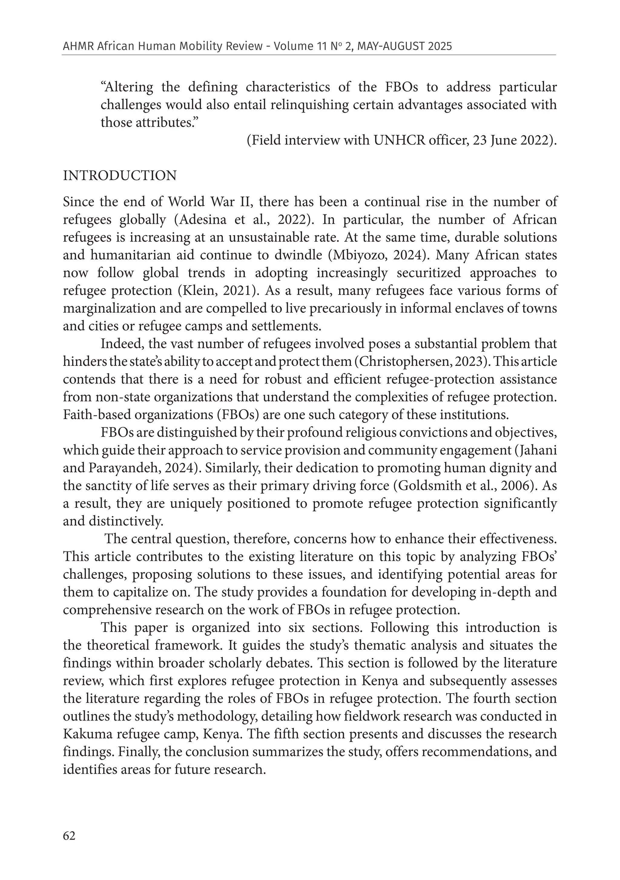 62
AHMR African Human Mobility Review - Volume 11 No
2, MAY-AUGUST 2025
“Altering the defining characteristics of the FBOs to address particular
challenges would also entail relinquishing certain advantages associated with
those attributes.”
(Field interview with UNHCR officer, 23 June 2022).
INTRODUCTION
Since the end of World War II, there has been a continual rise in the number of
refugees globally (Adesina et al., 2022). In particular, the number of African
refugees is increasing at an unsustainable rate. At the same time, durable solutions
and humanitarian aid continue to dwindle (Mbiyozo, 2024). Many African states
now follow global trends in adopting increasingly securitized approaches to
refugee protection (Klein, 2021). As a result, many refugees face various forms of
marginalization and are compelled to live precariously in informal enclaves of towns
and cities or refugee camps and settlements.
Indeed, the vast number of refugees involved poses a substantial problem that
hindersthestate’sabilitytoacceptandprotectthem(Christophersen,2023).Thisarticle
contends that there is a need for robust and efficient refugee-protection assistance
from non-state organizations that understand the complexities of refugee protection.
Faith-based organizations (FBOs) are one such category of these institutions.
FBOs are distinguished by their profound religious convictions and objectives,
which guide their approach to service provision and community engagement (Jahani
and Parayandeh, 2024). Similarly, their dedication to promoting human dignity and
the sanctity of life serves as their primary driving force (Goldsmith et al., 2006). As
a result, they are uniquely positioned to promote refugee protection significantly
and distinctively.
The central question, therefore, concerns how to enhance their effectiveness.
This article contributes to the existing literature on this topic by analyzing FBOs’
challenges, proposing solutions to these issues, and identifying potential areas for
them to capitalize on. The study provides a foundation for developing in-depth and
comprehensive research on the work of FBOs in refugee protection.
This paper is organized into six sections. Following this introduction is
the theoretical framework. It guides the study’s thematic analysis and situates the
findings within broader scholarly debates. This section is followed by the literature
review, which first explores refugee protection in Kenya and subsequently assesses
the literature regarding the roles of FBOs in refugee protection. The fourth section
outlines the study’s methodology, detailing how fieldwork research was conducted in
Kakuma refugee camp, Kenya. The fifth section presents and discusses the research
findings. Finally, the conclusion summarizes the study, offers recommendations, and
identifies areas for future research.
 