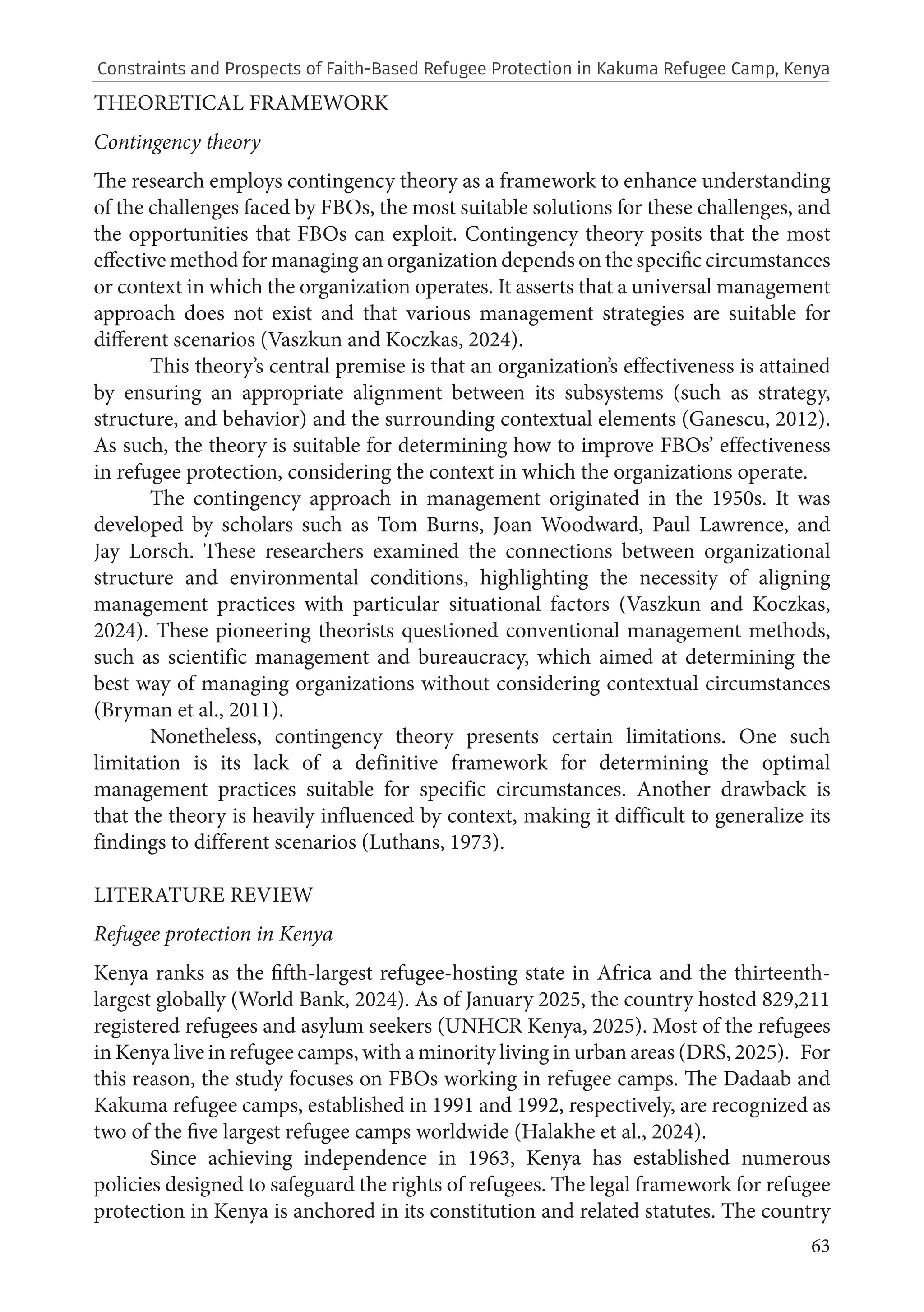 63
THEORETICAL FRAMEWORK
Contingency theory
The research employs contingency theory as a framework to enhance understanding
of the challenges faced by FBOs, the most suitable solutions for these challenges, and
the opportunities that FBOs can exploit. Contingency theory posits that the most
effective method for managing an organization depends on the specific circumstances
or context in which the organization operates. It asserts that a universal management
approach does not exist and that various management strategies are suitable for
different scenarios (Vaszkun and Koczkas, 2024).
This theory’s central premise is that an organization’s effectiveness is attained
by ensuring an appropriate alignment between its subsystems (such as strategy,
structure, and behavior) and the surrounding contextual elements (Ganescu, 2012).
As such, the theory is suitable for determining how to improve FBOs’ effectiveness
in refugee protection, considering the context in which the organizations operate.
The contingency approach in management originated in the 1950s. It was
developed by scholars such as Tom Burns, Joan Woodward, Paul Lawrence, and
Jay Lorsch. These researchers examined the connections between organizational
structure and environmental conditions, highlighting the necessity of aligning
management practices with particular situational factors (Vaszkun and Koczkas,
2024). These pioneering theorists questioned conventional management methods,
such as scientific management and bureaucracy, which aimed at determining the
best way of managing organizations without considering contextual circumstances
(Bryman et al., 2011).
Nonetheless, contingency theory presents certain limitations. One such
limitation is its lack of a definitive framework for determining the optimal
management practices suitable for specific circumstances. Another drawback is
that the theory is heavily influenced by context, making it difficult to generalize its
findings to different scenarios (Luthans, 1973).
LITERATURE REVIEW
Refugee protection in Kenya
Kenya ranks as the fifth-largest refugee-hosting state in Africa and the thirteenth-
largest globally (World Bank, 2024). As of January 2025, the country hosted 829,211
registered refugees and asylum seekers (UNHCR Kenya, 2025). Most of the refugees
in Kenya live in refugee camps, with a minority living in urban areas (DRS, 2025). For
this reason, the study focuses on FBOs working in refugee camps. The Dadaab and
Kakuma refugee camps, established in 1991 and 1992, respectively, are recognized as
two of the five largest refugee camps worldwide (Halakhe et al., 2024).
Since achieving independence in 1963, Kenya has established numerous
policies designed to safeguard the rights of refugees. The legal framework for refugee
protection in Kenya is anchored in its constitution and related statutes. The country
Constraints and Prospects of Faith-Based Refugee Protection in Kakuma Refugee Camp, Kenya
 