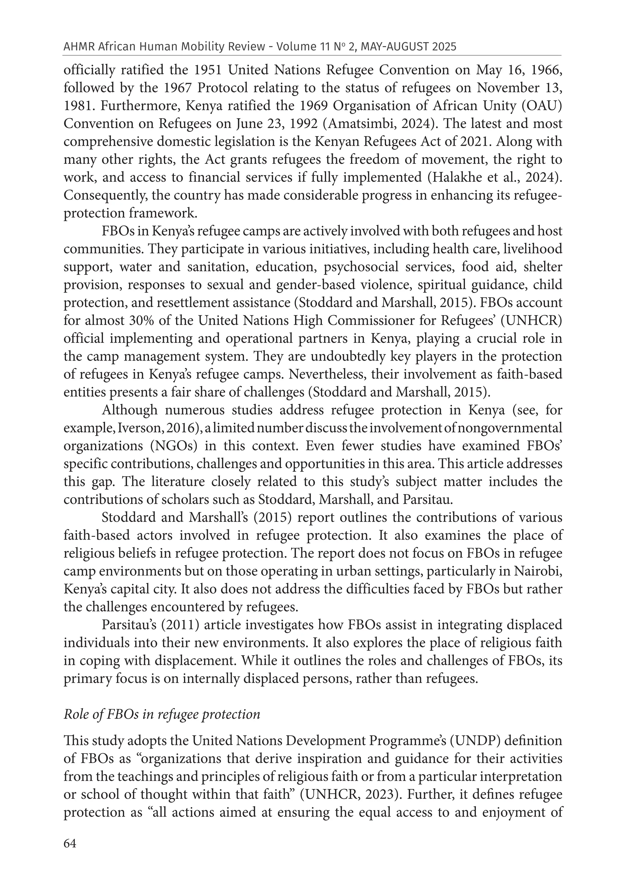 64
AHMR African Human Mobility Review - Volume 11 No
2, MAY-AUGUST 2025
officially ratified the 1951 United Nations Refugee Convention on May 16, 1966,
followed by the 1967 Protocol relating to the status of refugees on November 13,
1981. Furthermore, Kenya ratified the 1969 Organisation of African Unity (OAU)
Convention on Refugees on June 23, 1992 (Amatsimbi, 2024). The latest and most
comprehensive domestic legislation is the Kenyan Refugees Act of 2021. Along with
many other rights, the Act grants refugees the freedom of movement, the right to
work, and access to financial services if fully implemented (Halakhe et al., 2024).
Consequently, the country has made considerable progress in enhancing its refugee-
protection framework.
FBOs in Kenya’s refugee camps are actively involved with both refugees and host
communities. They participate in various initiatives, including health care, livelihood
support, water and sanitation, education, psychosocial services, food aid, shelter
provision, responses to sexual and gender-based violence, spiritual guidance, child
protection, and resettlement assistance (Stoddard and Marshall, 2015). FBOs account
for almost 30% of the United Nations High Commissioner for Refugees’ (UNHCR)
official implementing and operational partners in Kenya, playing a crucial role in
the camp management system. They are undoubtedly key players in the protection
of refugees in Kenya’s refugee camps. Nevertheless, their involvement as faith-based
entities presents a fair share of challenges (Stoddard and Marshall, 2015).
Although numerous studies address refugee protection in Kenya (see, for
example,Iverson,2016),alimitednumberdiscusstheinvolvementofnongovernmental
organizations (NGOs) in this context. Even fewer studies have examined FBOs’
specific contributions, challenges and opportunities in this area. This article addresses
this gap. The literature closely related to this study’s subject matter includes the
contributions of scholars such as Stoddard, Marshall, and Parsitau.
Stoddard and Marshall’s (2015) report outlines the contributions of various
faith-based actors involved in refugee protection. It also examines the place of
religious beliefs in refugee protection. The report does not focus on FBOs in refugee
camp environments but on those operating in urban settings, particularly in Nairobi,
Kenya’s capital city. It also does not address the difficulties faced by FBOs but rather
the challenges encountered by refugees.
Parsitau’s (2011) article investigates how FBOs assist in integrating displaced
individuals into their new environments. It also explores the place of religious faith
in coping with displacement. While it outlines the roles and challenges of FBOs, its
primary focus is on internally displaced persons, rather than refugees.
Role of FBOs in refugee protection
This study adopts the United Nations Development Programme’s (UNDP) definition
of FBOs as “organizations that derive inspiration and guidance for their activities
from the teachings and principles of religious faith or from a particular interpretation
or school of thought within that faith” (UNHCR, 2023). Further, it defines refugee
protection as “all actions aimed at ensuring the equal access to and enjoyment of
 