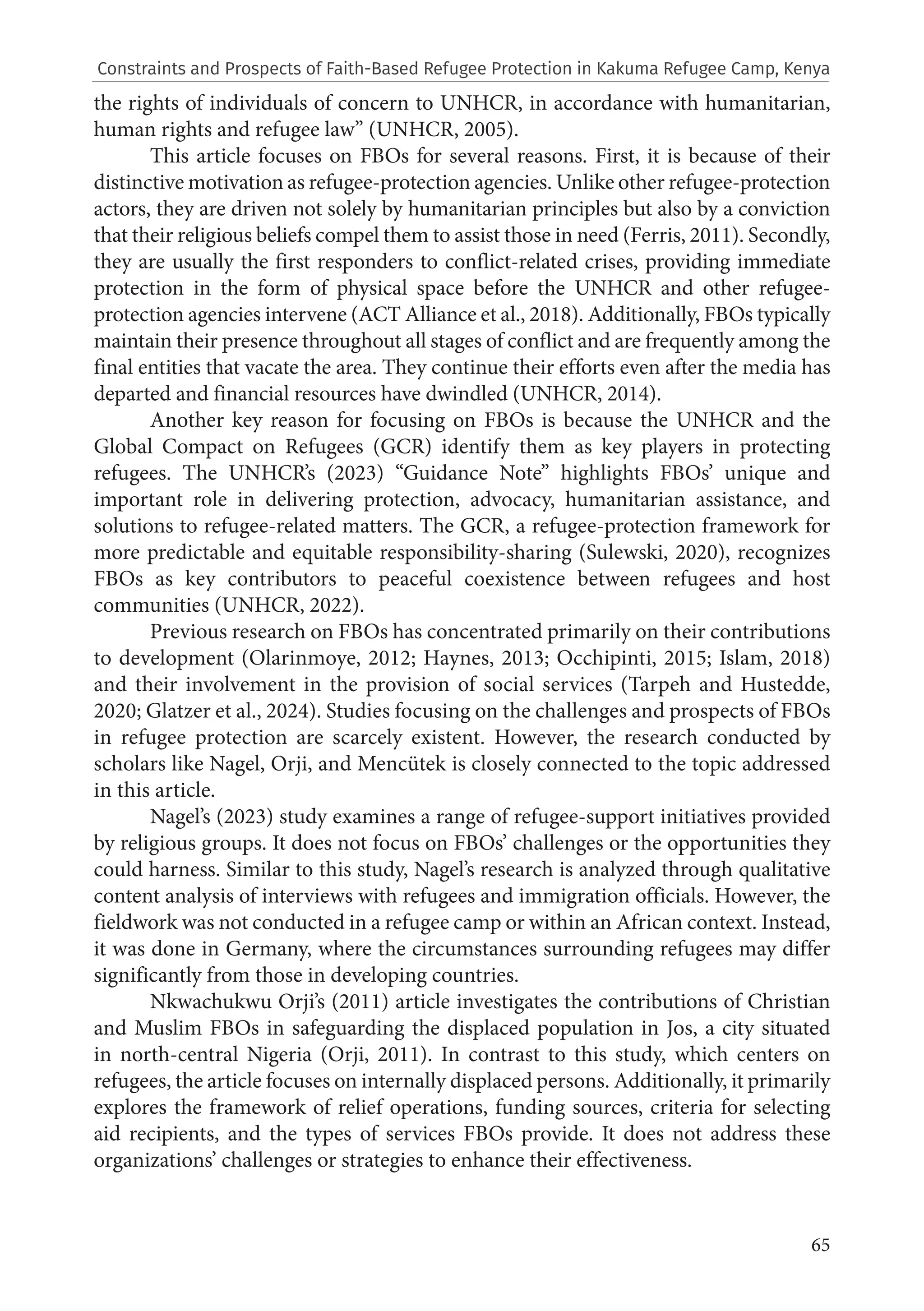 65
the rights of individuals of concern to UNHCR, in accordance with humanitarian,
human rights and refugee law” (UNHCR, 2005).
This article focuses on FBOs for several reasons. First, it is because of their
distinctive motivation as refugee-protection agencies. Unlike other refugee-protection
actors, they are driven not solely by humanitarian principles but also by a conviction
that their religious beliefs compel them to assist those in need (Ferris, 2011). Secondly,
they are usually the first responders to conflict-related crises, providing immediate
protection in the form of physical space before the UNHCR and other refugee-
protection agencies intervene (ACT Alliance et al., 2018). Additionally, FBOs typically
maintain their presence throughout all stages of conflict and are frequently among the
final entities that vacate the area. They continue their efforts even after the media has
departed and financial resources have dwindled (UNHCR, 2014).
Another key reason for focusing on FBOs is because the UNHCR and the
Global Compact on Refugees (GCR) identify them as key players in protecting
refugees. The UNHCR’s (2023) “Guidance Note” highlights FBOs’ unique and
important role in delivering protection, advocacy, humanitarian assistance, and
solutions to refugee-related matters. The GCR, a refugee-protection framework for
more predictable and equitable responsibility-sharing (Sulewski, 2020), recognizes
FBOs as key contributors to peaceful coexistence between refugees and host
communities (UNHCR, 2022).
Previous research on FBOs has concentrated primarily on their contributions
to development (Olarinmoye, 2012; Haynes, 2013; Occhipinti, 2015; Islam, 2018)
and their involvement in the provision of social services (Tarpeh and Hustedde,
2020; Glatzer et al., 2024). Studies focusing on the challenges and prospects of FBOs
in refugee protection are scarcely existent. However, the research conducted by
scholars like Nagel, Orji, and Mencütek is closely connected to the topic addressed
in this article.
Nagel’s (2023) study examines a range of refugee-support initiatives provided
by religious groups. It does not focus on FBOs’ challenges or the opportunities they
could harness. Similar to this study, Nagel’s research is analyzed through qualitative
content analysis of interviews with refugees and immigration officials. However, the
fieldwork was not conducted in a refugee camp or within an African context. Instead,
it was done in Germany, where the circumstances surrounding refugees may differ
significantly from those in developing countries.
Nkwachukwu Orji’s (2011) article investigates the contributions of Christian
and Muslim FBOs in safeguarding the displaced population in Jos, a city situated
in north-central Nigeria (Orji, 2011). In contrast to this study, which centers on
refugees, the article focuses on internally displaced persons. Additionally, it primarily
explores the framework of relief operations, funding sources, criteria for selecting
aid recipients, and the types of services FBOs provide. It does not address these
organizations’ challenges or strategies to enhance their effectiveness.
Constraints and Prospects of Faith-Based Refugee Protection in Kakuma Refugee Camp, Kenya
 